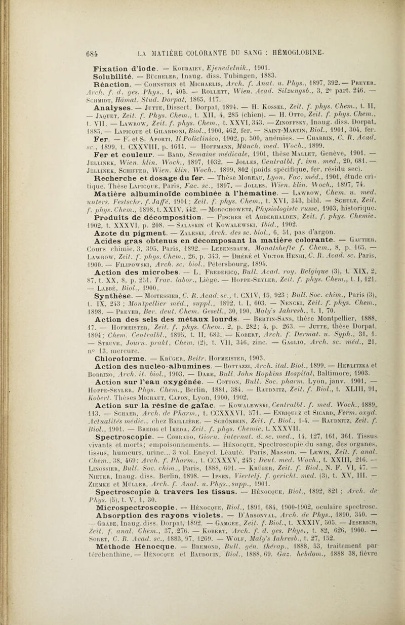 Fixation d'iode. — Kouraiev, Ejenedelnik., 1901. Solubilité. — Bücheler, lnaug. diss. Tubingen, 1883. Réaction. — Cohnstein et Michaelis, Arch. f. Anal. u. Phys., 1897, 392.— Preyer. Arck. f. d. y es. Phys., 1, 405. — Rollett, Wien. Acad. Silzungsb., 3, 2e part. 246. — Schmidt, Hâmat. Stud. Dorpat, 1865,117. Analyses. — Jutte, Dissert. Dorpat, 1894. — H. Iÿossel, Zeit. f. phys. Chem., t. Il, — Jaquet, Zeit. f. Phys. Chem., t. XII, 4, 285 (chien). — H. Otto, Zeit. f. phys. Chem., t. VII. — Lawrow, Zeit. f. phys. Chem., t. XXVI, 343. —Zinoffsky, lnaug. diss. Dorpat, 1885. — Lapicque et Gilardoni, Biol., 1900, 462, fer. — Saint-Martin, Biol., 1901, 304, fer. Fer. — F. et S. Aporti, Il Policlinico, 1902, p. 500, anémies. — Charrin, C. R. Acad, sc.. 1899, t. CXXVIII, p. 1614. — Hoffmann, Miinch. mecl. Woch., 1899. Fer et couleur. — Bard, Semaine médicale, 1901, thèse Mallet, Genève, 1901. — Jellinek, Wien. klin. Woch., 1897, 1032. —Jolles, Cenlralbl. f. inn. mecl., 20, 681. Jellinek, Schiffer, Wien. klin. Woch., 1899, 802 (poids spécifique, fer, résidu sec). Recherche et dosage du fer. — Thèse Moreau, Lyon, Fac. méd., 1901, étude cri- tique. Thèse Lapicque, Paris, Fac. sc., 1897, — Jolles, Wien. klin. Woch., 189/, 74. Matière albuminoïde combinée à l’hématine. — Lawrow, Chem. u. med. un ter s. Festsclir. f.Ja/fé, 1901; Zeit. f. phys. Chem., t. XVI, 343, bibl. — Schulz , Zeit, f. phys. Chem., 1898, t. XXIV, 442. — Morochowetz, Physiologiste russe, 1903, historique. Produits de décomposition. — Fischer et Abderhalden, Zeit. f. phys. Chemie. 1902, t. XXXVI, p- 208. —Salaskin et Kowalewski, Ibid., 1902. Azote du pigment. — Zaleski, Arch. des sc. biol., 6, 51, pas d’argon. Acides gras obtenus en décomposant la matière colorante. — Gautier. Cours chimie, 3, 395, Paris, 1892.— Lebensbaum, Monatshefte f. Chem., 8, p. 165. — Lawrow, Zeit. f. phys. Chem., 26, p. 343. — Dhéré et Victor Henri, C. R. Acad. sc. Paris, 1900. — Filipowski, Arch. sc. biol., Pétersbourg, 1894. Action des microbes. — L. Fredericq, Bull. Acad. roy. Belgique (3), t. XIX, 2, 87, t. XX, 8, p. 251. Trav. labor., Liège. — Hoppe-Seyler, Zeit. f. phys. Chem., t. I, 121. — Labbé, Biol., 1900. Synthèse. —Moitessier, C. R. Acad, sc., t. CXIV, 15, 923; Bull. Soc. chim., Paris (3), 1. IX, 243 ; Montpellier méd., suppl., 1892, t. I, 603. — Nencki, Zeit. f. phys. Chem., 1898. — Preyer, Ber. deut. Chem. Gesell., 30, 190, Maly's Jahresb., t. I, 70. Action des sels des métaux lourds. — Bertin-Sans, thèse Montpellier, 1888. 17. — Hofmeister, Zeit. f. phys. Chem.. 2, p. 282; 4, p. 263. — Jutte, thèse Dorpat, 1894; Chem. Cenlralbl., 1895, t. II, 683. — Robert, Arch. /’. Dermat. u. Syph., 31, 1. — Struve, Journ. prakt. Chem. (2), t. VII, 346, zinc. — Gaglio, Arch. sc. méd., 21, n° 13, mercure. Chloroforme. — Krüger, Beitr. Hofmeister, 1903. Action des nucléo-albumines. —Bottazzi, Arch. ital.Biol., 1899. — IIerlitzka et Borrino, Arch. it. biol., 1903. — Dare, Bull. John Hopkins Hospital, Baltimore, 1903. Action sur l'eau oxygénée. — Cotton, Bull. Soc. pharm. Lyon, janv. 1901, — IIoppe-Seyler, Phys. Chem., Berlin, 1881, 384. — Raudmtz, Zeit. f. Biol., t. XLIII, 91, Robert. Thèses Michaut, Capon, Lyon, 1900, 1902. Action sur la résine de gaïac. — Kowalewski, Cenlralbl. f. med. Woch., 1889,. 113. — Schaer, Arch. de Pharm., t. GGXXXVI, 571. — Enriqufz et Sicard, Ferm. oxyd. Actualités médic., chez Baillière. -— Schônbein, Zeit. f. Biol., 1-4. — Raudnitz, Zeit. f. Biol., 1901. — Bredig et Ikeda, Zeit. f. phys. Chemie, t. XXXVII. Spectroscopie. — Corrado, Giorn. internat, d. sc. med., 14, 127, 161, 361. Tissus vivants et morts; empoisonnements.— Hénocque, Spectroscopie du sang, des organes, tissus, humeurs, urine... 3 vol. Fncycl. Léauté. Paris, Masson. — Lewin, Zeit. f. anal. Chem., 38, 469; Arch. f. Pharm., t. CCXXXV, 245: Deut. mecl. Woch., t. XXIII, 216. — Linossier, Bull. Soc. chim., Paris, 1888, 691. — Krüger, Zeit. f. Biol., N. F. VI, 47. - Nieter, lnaug. diss. Berlin, 1898. — Ipsen, Viertelj. f. gericht. med. (3), t. XV, III. — Ziemke et Muller, Arch. f. Anat. u. Phys., supp., 1901. Spectroscopie à travers les tissus. — Hénocque, Biol., 1892, 821 ; Arch. de Phys. (5), t. V, 1, 30. Microspectroscopie. — Hénocque, Biol., 1891, 684, 1900-1902, oculaire spectrosc. Absorption des rayons violets. — D’Arsonval, Arch. de Phys., 1890, 340. — — Grabe, lnaug. diss. Dorpat, 1892. — Gamgee, Zeit. f. Biol., t. XXXIV, 505. — Jesf.rich, Zeit. f. anal. Chem., 37,.276. —Robert, Arch. f. d. ges. Phys., t. 82, 626, 1900. — Soret, C. R. Acad, sc., 1883, 97. 1269. —Wolf, Maly’s Iahresb., t. 27, 152. Méthode Hénocque. — Bremond, Bull. gén. thérap., 1888, 53, traitement par térébenthine, — Hénocque et Baudouin, Biol., 1888, 69. Gaz. hebdom., 1888 38, fièvre