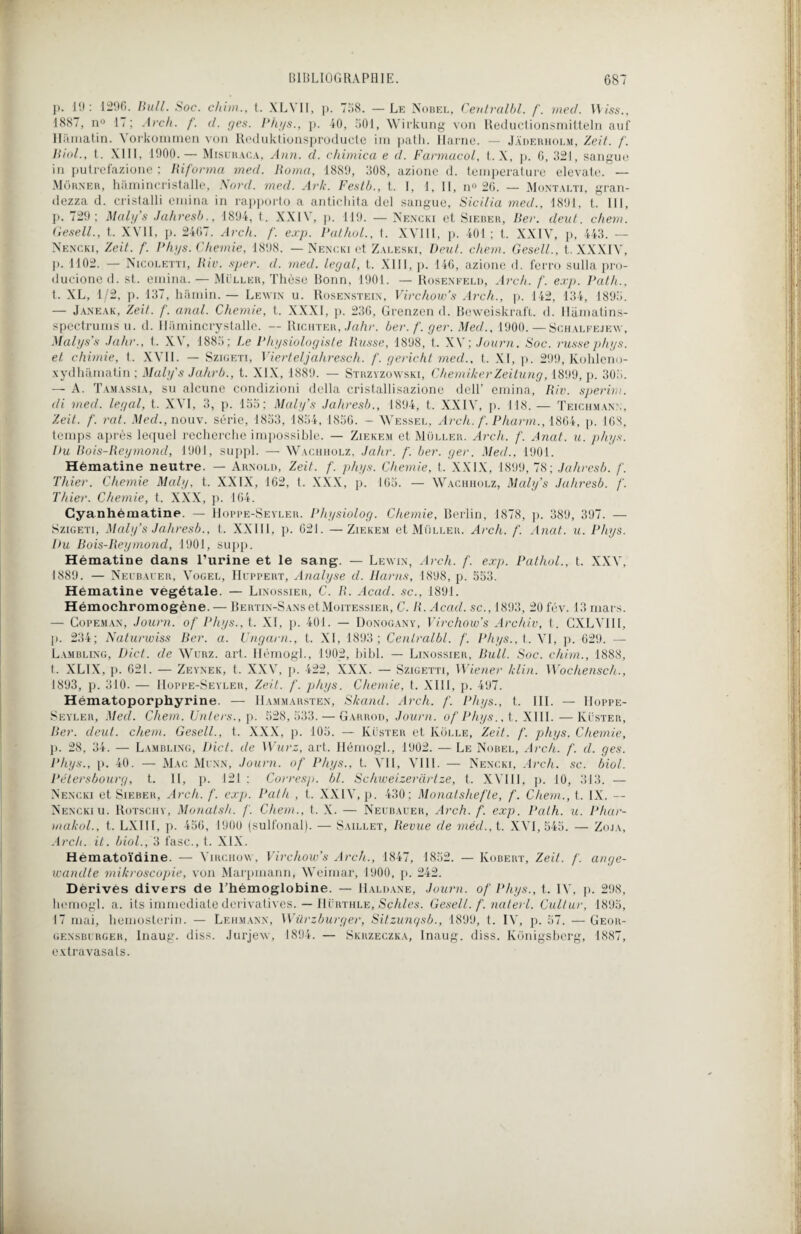 p. 19: 1296. Bull. Soc. chim., t. XLVII, p. 758. — Le Nobel, Centralbl. f. med. Wiss., 1887, n° 17 ; Arc/i. f. d. ges. Phys., p. 40, 501, Wirkung von Reductionsmitteln auf Hàmatin. \ orkommen von Reduktionsproducte ira patli. Harne. — Jàderholm, Zeit. f. Biol., t. XIII, 1900. — Misuraca, Ann. d. chimica e d. Fannacol, t. X, p. 6, 321, sarigue in putrefazione ; Riforma med. Rotna, 1889, 308, azione d. température elevate. — Môrner, hâmincristalle, Nord. med. Ark. Festb., t. I, 1, II, n° 26. — Montalti, gran- dezza d. cristalli emina in rapporto a antichita del sangue, Sicilia med., 1891, t. III, p. 729; Maly’s Jahresb., 1894, t. XXIV, p. 119. — Nencki et Sieber, Ber. dent. chem. Gesell., t. XVII, p. 2467. Arch. f. exp. Pathol., t. XVIII, p. 401 ; t. XXI\r, p, 443. — Nencki, Zeit. f. Phys. Chernie, 1898. — Nencki et Zaleski, Peut. chem. Gesell., t. XXXIV, p. 1102. — Nicoletti, Rio. sper. d. med. legal, t. XIII, p. 146, azione d. ferro sulla pro- ducioned. st. emina. — Muller, Thèse Bonn, 1901. — Rosenfeld, Arch. f. exp. Path., t. XL, 1/2, p. 137, hamin. — Lewin u. Rosenstein, Virchow’s Arch., p. 142, 134, 1895. — Janeak, Zeit. f. anal. Chemie, t. XXXI, p. 236, Grenzen d. Beweiskrafl. d. Hàmatins- spectrums u. d. Hiimincrystalle. — Riehter, Jahr. ber.f.ger. Med., 1900.—Schalfejev, Malys’s Jahr., t. XV, 1885; Le Physiologiste Russe, 1898, t. XV; Journ. Soc. russephys. et chimie, t. XVII. — Szigeti, Vierteljahresch. f. gericht med., t. XI, p. 299, Kohleno- xydhamatin ; Maly's Jahrb., t. XIX, 1889. — Stbzyzowski, ChemikerZeitung, 1899, p. 305. — A. Tamassia, su alcune condizioni délia cristallisazione dell’ emina, Riv. sperim. di med. legal, t. XVI, 3, p. 155; Maly’s Jahresb., 1894, t. XXIV, p. 118.— Teichman:;, Zeit. f. rat. Med., nouv. série, 1853, 1854, 1856. - Wessel, Arch. f. Pharm., 1864, p. 168, temps après lequel recherche impossible. — Ziekem et Muller. Arch. f. Anat. u. phys. Du Bois-Reymond, 1901, suppl. — Wachholz, Jahr. /'. ber. ger. Med., 1901. Hématine neutre. — Arnold, Zeit. f. phys. Chemie, t. XXIX, 1899, 78; Jahresb. /'. T hier. Chemie Maly, t. XXIX, 162, t. XXX, p. 165. — Wachholz, Maly’s Jahresb. f. Thier. Chemie, t. XXX, p. 164. Cyanhématine. — Hoppe-Sevler. Physiolog. Chemie, Berlin, 1S78, p. 389, 397. Szigeti, Maly’s Jahresb., t. XXIII, p. 021. — Ziekem et Muller. Arch. f. Anat. u. Phys. Du Bois-Reymond, 1901, supp. Hématine dans l’urine et le sang. — Lewin, Arch. f. exp. Pathol., t. XXV, 1889. — Neubaler, Vogel, Huppert, Analyse d. Harns, 1898, p. 553. Hématine végétale. — Linossier, C. R. Acad, sc., 1891. Hémochromogène. — BERTiN-SANsetMoiTEssiER, C. R. Acad, sc., 1893, 20fév. 13 mars. — Copeman, Journ. of Phys., t. XI, p. 401. — Donogany, Virchow’s Archiv, t. CXLVI1I, p. 234; Naturwiss Ber. a. Ungarn., t. XI, 1893; Centralbl. f. Phys., t. VI, p. 629. — Lambling, Dict. de Wurz. art. Ilémogl., 1902, bibl. — Linossier, Bull. Soc. chim., 1888, t. XL1X, p. 621. — Zeynek, t. XXV, p. 422, XXX. — Szigetti, Wiener /clin. Wochensch., 1893, p. 310. — Hoppe-Seyler, Zeit. f. phys. Chemie, t. XIII, p. 497. Hématoporphyrine. — Hammarsten, Skand. Arch. f. Phys., t. III. — Hoppe- Seyler, Med. Chem. Unters., p. 528, 533. — Garrod, Journ. of Phys., t. XIII. — Küster, Ber. deut. chem. Gesell., t. XXX, p. 105. — Küster et Ivôlle, Zeit. f. phys. Chemie, p. 28, 34. — Lambling, Dict. de Wurz, art. Ilérnogl., 1902. — Le Nobel, Arch. f. d. ges. Phys., p. 40. — Mac Munn, Journ. of Phys., t. Vil, VIII. — Nencki, Arch. sc. biol. Pétersbourg, t. II, p. 121 : Corresp. bl. Schweizeràrtze, t. XVIII, p. 10, 313. — Nencki et Sieber, Arch. f. exp. Path , t. XXIV, p. 430; Monatshefte, f. Chem., t. IX. Nencki u. Rotschy, Monatsh. f. Chem., t. X. — Neubauer, Arch. f. exp. Path. u. Phar- makol., t. LXIII, p. 456, 1900 (sulfonal). — Saillet, Revue de méd., t. XVI, 545. — Zoja, Arch. it. biol., 3 fasc., t. XIX. Hématoïdine. — Virchow, Virchow’s Arch., 1847, 1852. — Robert, Zeit. f. ange- wandte mikroscopie, von Marpinann, Weimar, 1900, p. 242. Dérivés divers de l’hémoglobine. — Haldane, Journ. of Phys., t. IV. p. 298, homogl. a. its immédiate dérivatives. — Hürthle, Sçhles. Gesell. f. nalerl. Cultur, 1895, 17 mai, homosterin. — Lehmann, Würzburger, Sitzungsb., 1899, t. IV, p. 57. — Geor- gensblrger, Inaug. diss. Jurjew, 1894. — Skrzeczka, Inaug. diss. Konigsbcrg, 1887, extravasats.