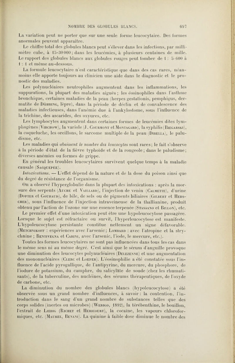 La variation peut ne porter que sur une seule forme leucocytaire. Des formes anormales peuvent apparaître. Le chiffre total des globules blancs peut s’élever dans les infections, par milli¬ mètre cube, à 15-30000; dans les leucémies, à plusieurs centaines de mille. Le rapport des globules blancs aux globules rouges peut tomber de 1 : 5-600 à 1 : 1 et même au-dessous. La formule leucocytaire n’est caractéristique que dans des cas rares, néan¬ moins elle apporte toujours au clinicien une aide dans le diagnostic et le pro¬ nostic des maladies. Les polynucléaires neutrophiles augmentent dans les inflammations, les suppurations, la plupart des maladies aiguës; les éosinophiles dans l’asthme bronchique, certaines maladies de la peau (herpes gestationis, pemphigus, der¬ matite de Dümiung, lèpre), dans la période de déclin et de convalescence des maladies infectieuses, dans l’anémie due à l’ankylostome, sous l’influence de la trichine, des ascarides, des oxyures, etc. Les lymphocytes augmentent dans certaines formes de leucémies dites lym- phogènes(Virchow), la variole (.1. Courmont et Montagard), lasyphilis(BiEc.ARSKi), la coqueluche, les oreillons, le sarcome multiple de la peau (Dibella), le palu¬ disme, etc. Les maladies qui abaissent le nombre des leucocytes sont rares; le fait s’observe à la période d’état de la fièvre typhoïde et de la rougeole; dans le paludisme; diverses anémies ou formes de grippe. En général les troubles leucocytaires survivent quelque temps à la maladie causale (Sacquépée). Intoxications. — L’effet dépend de la nature et de la dose du poison ainsi que du degré de résistance de l’organisme. On a observé l’hyperglobulie dans la plupart des intoxications : après la mor¬ sure des serpents (Auché et Vaillard), l’injection de venin (Calmette), d’urine (Dopter et Gouraud), de bile, «le sels ou de pigments biliaires (Gilbert et 11ers- cher), sous l’influence de l’injection intraveineuse de la thallianine, produit obtenu par l’action de l’ozone sur une essence terpenée (Stassano et Biixon), etc. Le premier effet d’une intoxication peut être une hypoleucocytose passagère. Lorsque le sujet est réfractaire ou survit, l’hyperleucocytose est manifeste. L’hypoleucocytose persistante constitue nettement un signe défavorable. (Metciimkoff : expériences avec l'arsenic; Lombard : avec l’atropine et la stry¬ chnine ; Bentivegna et Cari ni, avec l’arsenic, l’iode, le mercure, etc.). Toutes les formes leucocytaires ne sont pas influencées dans tous les cas dans le même sens ni au même degré. C’est ainsi que le sérum d'anguille provoque une diminution des leucocytes polynucléaires (Delezenne) et une augmentation des mononucléaires (Clerc et Loeper). L’éosinophilie a été constatée sous l'in¬ fluence de l'acide pyrogallique, de l’antipyrine, du mercure, du phosphore, de l’iodure de potassium, du camphre, du saticylate de soude (chez les rhumati¬ sants), de la tuberculine, des nucléines, des sérums thérapeutiques, de l’oxyde de carbone, etc. La diminution du nombre «les globules blancs (hypoleucocytose) a été observée sous un grand nombre d'influences, à savoir: la contention, l'in¬ troduction dans le sang d’un grand nombre de substances telles que des corps solides (inertes ou microbes) (Werigo, 1892), la térébenthine, le bouillon, l’extrait de Liebig (Richet et Héricourt), la cocaïne, les vapeurs chlorofor¬ miques, etc. (Maurel, Benani). La quinine à faible dose diminue le nombre des