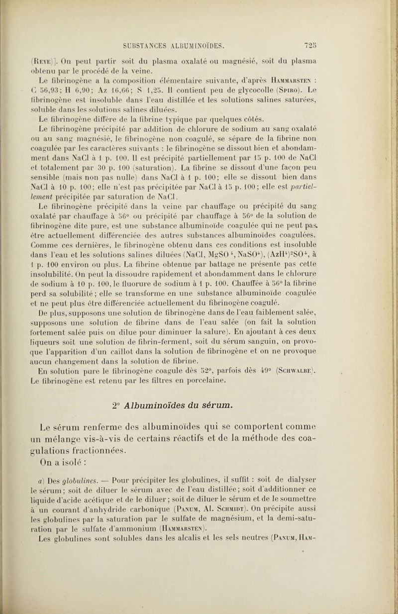 (Reye)]. On peut partir soit du plasma oxalaté ou magnésie, soit du plasma obtenu par le procédé de la veine. Le fibrinogène a la composition élémentaire suivante, d’après Hammarsten : G 56,93; 11 6,90; Az 16,66; S 1,25. 11 contient peu de glycocolle (Spiro). Le fibrinogène est insoluble dans l’eau distillée et les solutions salines saturées, soluble dans les solutions salines diluées. Le fibrinogène diffère de la fibrine typique par quelques côtés. Le fibrinogène précipité par addition de chlorure de sodium au sang oxalaté ou au sang magnésié, le fibrinogène non coagulé, se sépare de la fibrine non coagulée par les caractères suivants : le fibrinogène se dissout bien et abondam¬ ment dans NaCl à 1 p. 100. 11 est précipité partiellement par 15 p. 100 de NaCl et totalement par 30 p. 100 (saturation). La fibrine se dissout d’une façon peu sensible (mais non pas nulle) dans NaCl à 1 p. 100; elle se dissout bien dans NaCl à 10 p. 100; elle n’est pas précipitée par NaCl à 15 p. 100; elle est partiel¬ lement précipitée par saturation de NaCl. Le fibrinogène précipité dans la veine par chauffage ou précipité du sang oxalaté par chauffage à 56° ou précipité par chauffage à 56° de la solution de fibrinogène dite pure, est une substance albuminoïde coagulée qui ne peut pas. être actuellement différenciée des autres substances albuminoïdes coagulées. Comme ces dernières, le fibrinogène obtenu dans ces conditions est insoluble dans l’eau et les solutions salines diluées (NaCl, MgSO 4, NaSO4), (AzH4)2S04, à 1 p. 100 environ ou plus. La fibrine obtenue par battage ne présente pas cette insolubilité. On peut la dissoudre rapidement et abondamment dans le chlorure de sodium à 10 p. 100, le fluorure de sodium à 1 p. 100. Chauffée à 56° la fibrine perd sa solubilité; elle se transforme en une substance albuminoïde coagulée et ne peut plus être différenciée actuellement du fibrinogène coagulé. De plus, supposons une solution de fibrinogène dans de l’eau faiblement salée, supposons une solution de fibrine dans de l’eau salée (on fait la solution fortement salée puis on dilue pour diminuer la salure). En ajoutant à ces deux liqueurs soit une solution de fibrin-ferment, soit du sérum sanguin, on provo¬ que l’apparition d’un caillot dans la solution de fibrinogène et on ne provoque aucun changement dans la solution de fibrine. En solution pure le fibrinogène coagule dès 52°, parfois dès 49° (Schwalbe). Le fibrinogène est retenu par les filtres en porcelaine. 2° Albuminoïdes du sérum. Le sérum renferme des albuminoïdes qui se comportent comme un mélange vis-à-vis de certains réactifs et de la méthode des coa¬ gulations fractionnées. On a isolé : a) Des globulines. — Pour précipiter les globulines, il suffit : soit de dialyser le sérum; soit de diluer le sérum avec de I eau distillée; soit dadditionner ce liquide d’acide acétique et de le diluer; soit de diluer le sérum et de le soumettre à un courant d’anhydride carbonique (Panum, Al. Schmidt). On précipite aussi les globulines par la saturation par le sulfate de magnésium, et la demi-satu¬ ration par le sulfate d’ammonium (Hammarsten). Les globulines sont solubles dans les alcalis et les sels neutres (Panum, Ham-