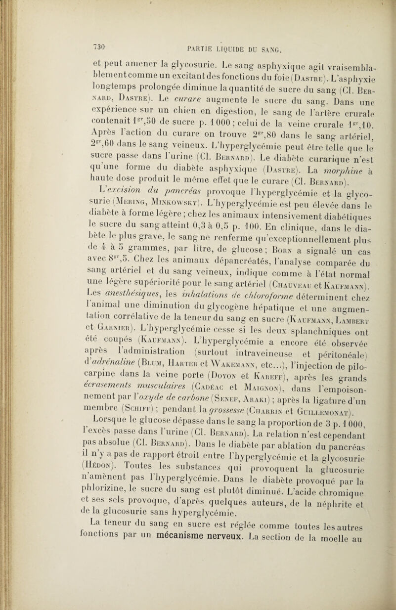 et peut amener la glycosurie. Le sang asphyxique agit vraisembla¬ blement comme un excitant des fonctions du foie (Dastre). L asphyxie longtemps prolongée diminue laquantitéde sucre du sang (Cl. Ber¬ nard, Dastre). Le curare augmente le sucre du sang. Dans une expérience sur un chien en digestion, le sang de l’artère crurale contenait Ie ,50 de sucre p. 1000; celui de la veine crurale 1er,10 Après l'action du curare on trouve 2eP,80 dans le sang artériel, 2sr,G0 dans le sang veineux. L’hyperglycémie peut être telle que le sucre passe dans l’urine (CL Bernard). Le diabète curarique n’est qu une forme du diabète asphyxique (Dastre). La morphine à haute dose produit le même effet que le curare (CL Bernard). Liexcision du pancréas provoque l’hyperglycémie et la glyco¬ surie (Mering, Minkowsky). L’hyperglycémie est peu élevée dans le diabète à forme légère ; chez les animaux intensivement diabétiques le sucre du sang atteint 0,3 à 0,5 p. 100. En clinique, dans le dia¬ bète le plus grave, le sang ne renferme qu’exceplionnellement plus do 4 à 5 grammes, par litre, de glucose; Born a signalé un cas avec 8ër,5. Chez les animaux dépancréatés, l’analyse comparée du sang artériel et du sang veineux, indique comme à l’état normal une légère supériorité pour le sang artériel (Chauveau et Kaufmann). Les anesthésiques, les inhalations de chloroforme déterminent chez J animal une diminution du glycogène hépatique et une augmen¬ tation corrélative de la teneur du sang en sucre (Kaufmann, Lambert et Garnier). L’hyperglycémie cesse si les deux splanchniques ont ete coupés (Kaufmann). L’hyperglycémie a encore été observée après 1 administration (surtout intraveineuse et péritonéale) d'adrénaline (Blum, Harter et Wakemann, etc...), l’injection de pilo- carpme dans la veine porte (Doyon et Kareff), après les grands écrasements musculaires (Cadéac et Maignon), dans l’empoison¬ nement par Yoxyde de carbone (Senef, Araki) ; après la ligature d’un membre (Schiff) ; pendant la grossesse (Ciiarrin et Guillemonat). Lorsque le glucose dépasse dans le sang la proportion de 3 p. 1000. 1 excès passe dans l’urine (CL Bernard). La relation n’est cependant pas absolue (CL Bernard). Dans le diabète par ablation du pancréas il n’y a pas de rapport étroit entre l’hyperglycémie et la glycosurie ( ÉD0!N)- boutes les substances qui provoquent la glucosurie n’amènent pas l’hyperglycémie. Dans le diabète provoqué par la phlorizme, le sucre du sang est plutôt diminué. L’acide chromique et ses sels provoque, d'après quelques auteurs, de la néphrite et delà glucosurie sans hyperglycémie. La teneur du sang en sucre est réglée comme toutes les autres fonctions par un mécanisme nerveux. La section de la moelle au