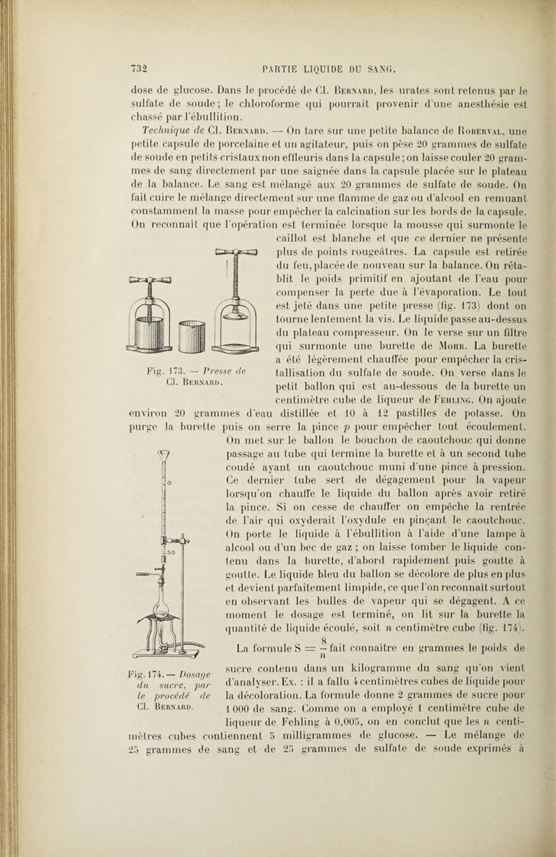 dose de glucose. Dans le procédé de Cl. Bernard, les urates sont retenus par le sulfate de soude; le chloroforme qui pourrait provenir d’une anesthésie est chassé par l’ébullition. Technique de Cl. Bernard. — On tare sur une petite balance de Roberval, une petite capsule de porcelaine et un agitateur, puis on pèse 20 grammes de sulfate de soude en petits cristauxnon effleuris dans la capsule; on laisse couler 20 gram¬ mes de sang directement par une saignée dans la capsule placée sur le plateau de la balance. Le sang est mélangé aux 20 grammes de sulfate de soude. On fait cuire le mélange directement sur une flamme de gaz ou d’alcool en remuant constamment la masse pour empêcher la calcination sur les bords de la capsule. On reconnaît que l'opération est terminée lorsque la mousse qui surmonte le caillot est blanche et que ce dernier ne présente plus de points rougeâtres. La capsule est retirée du feu, placée de nouveau sur la balance. On réta¬ blit le poids primitif en ajoutant de l’eau pour compenser la perte due à l’évaporation. Le tout est jeté dans une petite presse (lig. 173) dont on tourne lentement la vis. Le liquide passe au-dessus du plateau compresseur. On le verse sur un fdtre qui surmonte une burette de Moiir. La burette a été légèrement chauffée pour empêcher la cris¬ tallisation du sulfate de soude. On verse dans le petit ballon qui est au-dessous de la burette un centimètre cube de liqueur de Fehling. On ajoute environ 20 grammes d’eau distillée et 10 à 12 pastilles de potasse. On purge la burette puis on serre la pince p pour empêcher tout écoulement. On met sur le ballon le bouchon de caoutchouc qui donne passage au tube qui termine la burette et à un second tube coudé ayant un caoutchouc muni d’une pince à pression. Ce dernier tube sert de dégagement pour la vapeur lorsqu’on chauffe le liquide du ballon après avoir retiré la pince. Si on cesse de chauffer on empêche la rentrée de l’air qui oxyderait l’oxvdule en pinçant le caoutchouc. On porte le liquide à l’ébullition à l’aide d’une lampe à alcool ou d’un bec de gaz ; on laisse tomber le liquide con¬ tenu dans la burette, d’abord rapidement puis goutte à goutte. Le liquide bleu du ballon se décolore de plus en plus et devient parfaitement limpide, ce que l'on reconnaitsurtout en observant les bulles de vapeur qui se dégagent. A ce moment le dosage est terminé, on lit sur la burette la quantité de liquide écoulé, soit n centimètre cube (fig. 174). g La formule S = - fait connaître en grammes le poids de n Cl. Bernard. sucre contenu dans un kilogramme du sang qu’on vient d’analyser. Ex. : il a fallu 4 centimètres cubes de liquide pour la décoloration. La formule donne 2 grammes de sucre pour 1 000 de sang. Comme on a employé 1 centimètre cube de liqueur de Fehling à 0,005, on en conclut que les n centi¬ mètres cubes contiennent 5 milligrammes de glucose. — Le mélange de 25 grammes de sang et de 25 grammes de sulfate de soude exprimés à Fig. 174. — Dosage du sucre, par le procédé de Cl. Bernard.