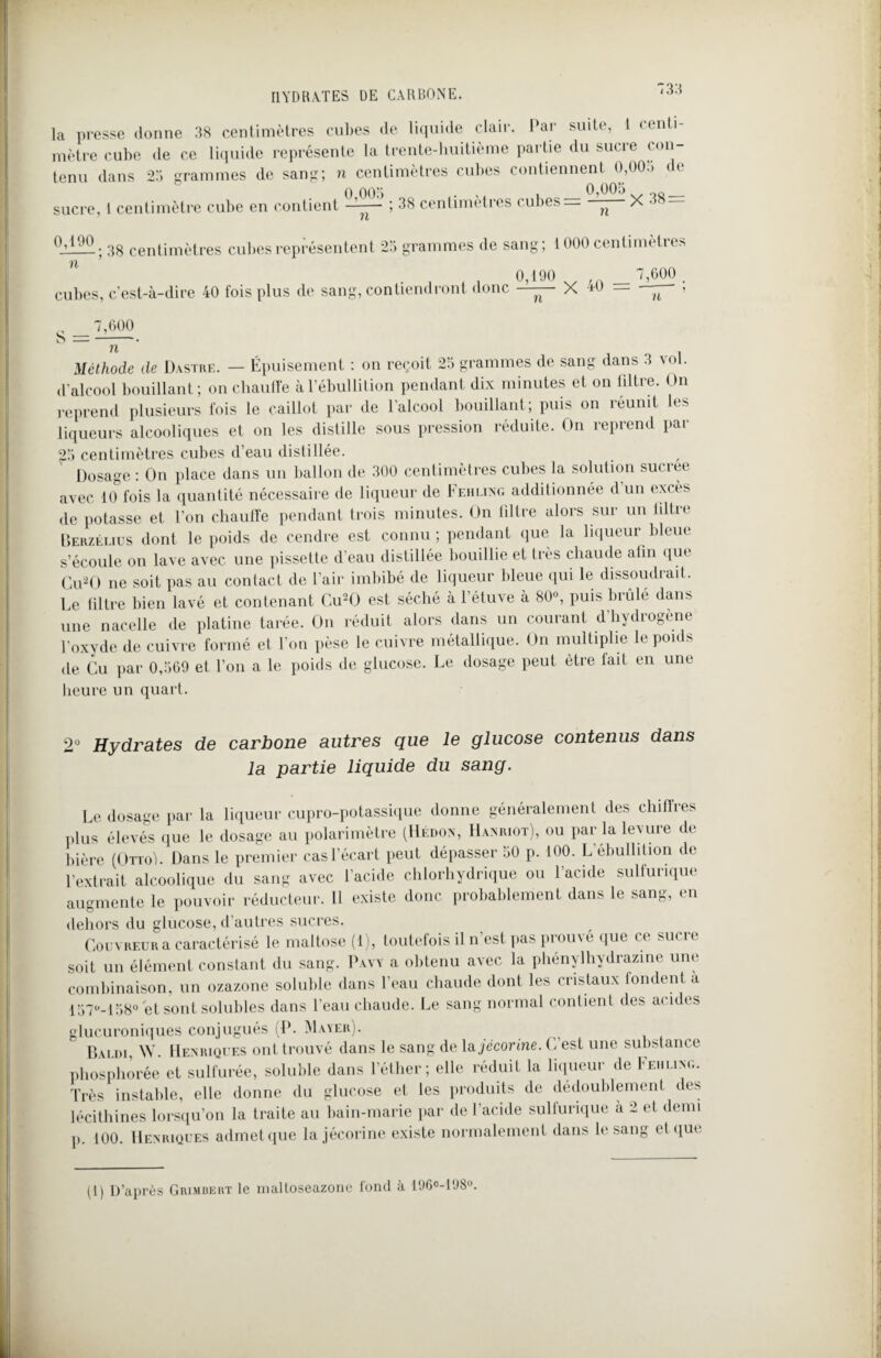 HYDRATES DE CARBONE. la presse donne 38 centimètres cubes de liquide clair. Par suite, 1 centi¬ mètre cube de ce liquide représente la trente-huitième partie du sucre con¬ tenu dans 23 grammes de sang; n centimètres cubes contiennent 0,00.. < e 0 005 ... i 0,005 „„ sucre, 1 centimètre cube en contient ——— ; 38 centimètres cubes n X • 0^190. gg centimètres cubes représentent 23 grammes de sang; 1000 centimètres n _ „„„ 0,190 cubes, c'est-à-dire 40 fois plus de sang, contiendront donc ’ n— X 40 7,600 7,600 S = --. n Méthode de Dastre. — Épuisement : on reçoit 23 grammes de sang dans 3 vol. d'alcool bouillant; on chauffe à l’ébullition pendant dix minutes et on hltre. On reprend plusieurs fois le caillot par de l'alcool bouillant; puis on réunit les liqueurs alcooliques et on les distille sous pression réduite. On reprend par 23 centimètres cubes d’eau distillée. Dosage : On place dans un ballon de 300 centimètres cubes la solution suciee avec 10 fois la quantité nécessaire de liqueur de Fehling additionnée d un excès de potasse et l’on chauffe pendant trois minutes. On filtre alors sur un hltre Berzélius dont le poids de cendre est connu; pendant que la liqueur bleue s’écoule on lave avec une pissette d'eau distillée bouillie et très chaude afin que Gu2O ne soit pas au contact de l’air imbibé de liqueur bleue qui le dissoudrait. Le filtre bien lavé et contenant Cu20 est séché à l’étuve à 80°, puis brûlé dans une nacelle de platine tarée. On réduit alors dans un courant d hydrogène P oxyde de cuivre formé et l’on pèse le cuivre métallique. On multiplie le poids de Cu par 0,569 et l’on a le poids de glucose. Le dosage peut être fait en une heure un quart. 2° Hydrates de carbone autres que le glucose contenus dans la partie liquide du sang. Le dosage par la liqueur cupro-potassique donne généralement des chiffres plus élevés que le dosage au polarimètre (Hédon, Hamuot), ou par la levure de bière (Orroi. Dans le premier cas l’écart peut dépasser 50 p. 100. L ébullil ion de l’extrait alcoolique du sang avec l'acide chlorhydrique ou l’acide sulfurique augmente le pouvoir réducteur. 11 existe donc probablement dans le sang, en dehors du glucose, d'autres sucres. Couvreur a caractérisé le maltose (1), toutefois il n’est pas prouvé que ce sucre soit un élément constant du sang. Pavy a obtenu avec la phénylhydrazine une combinaison, un ozazone soluble dans l’eau chaude dont les cristaux fondent a 137M58° et sont solubles dans l’eau chaude. Le sang normal contient des acides glucuroniques conjugués (P. Mayer). Bai.di, \Y. Henriques ont trouvé dans le sang de la jécorine. C’est une substance phosphorée et sulfurée, soluble dans l’éther; elle réduit la liqueur de Iehling. Très instable, elle donne du glucose et les produits de dédoublement des lécithines lorsqu’on la traite au bain-marie par de l'acide sulfurique à 2 et demi p. 100. Henriques admet que la jécorine existe normalement dans le sang et que (1) D’après Grimbert le maltoseazone fond à 196°-198°.