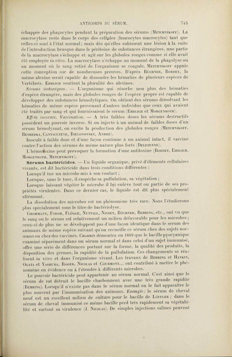 échappée des phagocytes pendant la préparation des sérums (Metchnikoff). La macrocytase reste dans le corps des cellyles (leucocytes macrocytes) tant que celles-ci sont à l’état normal; mais dès qu’elles subissent une lésion à la suite de l’introduction brusque dans le péritoine de substances étrangères, une partie delà macrocytase s’échappe et agit sur les globules rouges connue si elle avait été employée in vitro. La macrocytase s’échappe au moment de la phagolyse ou au moment où le sang retiré de l’organisme se coagule. Metciimkoff appuie cette conception sur de nombreuses preuves. D’après Buchner, Bordet, la même alexine serait capable de dissoudre les hématies de plusieurs espèces de Vertébrés. Ehrlich soutient la pluralité des alexines. Sérums isotoxiques. — L’organisme qui résorbe non plus des hématies d’espèce étrangère, mais des globules rouges de l’espèce propre est capable de développer des substances hémolytiques. On obtient des sérums dissolvant les hématies de même espèce provenant d’autres individus que ceux qui avaient été tiaités par sang et qui fournissaient le sérum (Ehrlich et Morgenrotii). Effets inverses. Vaccination. — À très faibles doses les sérums destructifs possèdent un pouvoir inverse. Si on injecte à un animal de faibles doses d’un sérum hémolysant, on excite la production des globules rouges (Metchnikoff, Besredka, Cantacuzène, Bielonovsky, André). Inoculé à faible dose et d’une façon continue à un animal intact, il vaccine contre l’action des sérums de même nature plus forts (Delezenne). L’hémotfcxine peut provoquer la formation d’une antitoxine (Bordet, Ehrlich, MoRGEN ROTH, M ETC 11 NIKOFF ). Sérums bactéricides. —En liquide organique, privé d’éléments cellulaires vivants, est dit bactéricide dans trois conditions différentes : Lorsqu’il tue un microbe mis à son contact ; Lorsque, sans le tuer, il empêche sa pullulation, sa végétation ; Lorsque laissant végéter le microbe il lui enlève tout ou partie de ses pro¬ priétés virulentes. Dans ce dernier cas, le liquide est dit plus spécialement atténuant. La dissolution des microbes est un phénomène très rare. Nous 1 étudierons plus spécialement sous le titre de bactériolyse. Grohmann, Fodor, Flügge, Nuttall, Nissen, Buchner, Behring, etc,., ont vu que le sang ou le sérum est relativement un milieu défavorable pour les microbes ; ceux-ci de plus ne se développent pas d’une façon identique dans le sérum des animaux de même espèce suivant qu’on recueille ce sérum chez des sujets nor¬ maux ou chez des vaccinés. Charrin démontra en 1889 que le bacille pyocyanique examiné séparément dans un sérum normal et dans celui d’un sujet immunisé, offre une série de différences portant sur la forme, la qualité des produits, la disposition des germes, la rapidité de la pullulation. Ces changements se réa¬ lisent in vitro et dans l’organisme vivant. Les travaux de Behring et IIankin, Ogata et Yashcra, Roger, Nicolas et Gourmont... ont contribué à mettre le phé¬ nomène en évidence ou à l’étendre à différents microbes. Le pouvoir bactéricide peut appartenir au sérum normal. C est ainsi que le sérum de rat détruit le bacille charbonneux avec une très grande rapidité (Behring). Lorsqu’il n’existe pas dans le sérum normal on le fait apparaître le plus souvent par l’immunisation des animaux. Exemple: le sérum de cheval neuf est un excellent milieu de culture pour le bacille de Lôffler , dans le sérum de cheval immunisé ce même bacille perd très rapidement sa végétabi- lité et surtout sa virulence (J. Nicolas). De simples injections salines peuvent