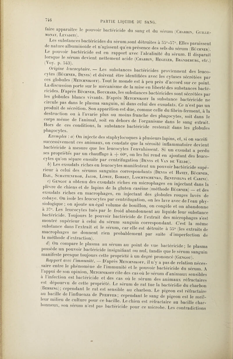 taire apparaître le pouvoir bactéricide du sang et du sérum (Chvrrin Guille- MONAT, LeVADITi). Les substances bactéricides du sérum.sont détruites à 55°-57°. Elles paraissent de nature albuminoïde et n’agissent qu’en présence des sels du sérum (Buchner). Le pouvoir bactéricide est en rapport avec l’alcalinité du sérum. 11 disparaît lorsque le sérum devient nettement acide (Charrin, Hegeler, Brandeburg etc.) (Voy. p. 643). ' origine leucocytaire. — Les substances bactéricides proviennent des leuco¬ cytes (Buchner Denys) et doivent être identifiées avec les cytases sécrétées par ces globules (Metchnikoff). lout le monde est à peu près d’accord sur ce point La discussion porte sur le mécanisme de la mise en liberté des substances bacté¬ ricides D apres Buchner, Bouchard, les substances bactéricides sont sécrétées pai¬ es g obules blancs vivants. D’après Metchnikoff la substance bactéricide ne circule pas dans le plasma sanguin, ni dans celui des exsudats. Ce n’est pas un produit de sécrétion. Son apparition est due, comme celle du fibrin-ferment, à la destruction ou à l'avarie plus ou moins franche des phagocytes, soit dans le corps meme de l'animal, soit en dehors de l'organisme dans le sang extrait. ors de ces conditions, la substance bactéricide resterait dans les globules phagocytes. ° Exemples : a) On injecte des staphylocoques à plusieurs lapins, et, si on sacrifi successivement ces animaux, on constate que la sérosité inflammatoire devient bactéricide a mesure que les leucocytes l’envahissent. Si un exsudât a perdu ses propriétés par un chauffage à + 60% on les lui rend en ajoutant des leuco¬ cytes qu on sépare ensuite par centrifugation (Denys et Van de Velde). b) Les exsudats riches en leucocytes manifestent un pouvoir bactéricide supé¬ rieur a celui des sérums sanguins correspondants (Denys et Hayet, Buchner Baie, Schattenfroh, Jacob, Lowit, Bordet, Lasciitschenko, Bentivegna et Carini) c) Gengou a obtenu des exsudats riches en microphages en injectant dans la plexre de chiens et de lapins de la gluten caséine (méthode Buchner) — et des exsudats riches en macrophages, en injectant des globules rouges lavés de cobaye. On isole les leucocytes par centrifugation, on les lave avec de Beau phy¬ siologique ; on ajoute un égal volume de bouillon, on congèle et on abandonne a . Les leucocytes tués par le froid abandonnent au liquide leur substance bactéricide, toujours le pouvoir bactéricide de l’extrait des microphages s’est montré supérieur à celui du sérum sanguin correspondant. C’est la° même substance dans l'extrait et le sérum, car elle est détruite à 55“ (les extraits de macrophages ne donnent rien probablement par suite d’imperfection de la méthode d’extraction). d) On compare le plasma au sérum au point de vue bactéricide; le plasma possédé un pouvoir bactéricide insignifiant ou nul, tandis que le sérum sanguin manifeste presque toujours cette propriété à un degré prononcé (Gengou). Rapport avec l'immunité. — D’après Metchnikoff, il n’y a pas de relation néces¬ saire entre le phénomène de l’immunité et le pouvoir bactéricide du sérum A 1 appui de son opinion, Metchnikoff cite des cas où le sérum d’animaux sensibles a 1 infection est bactéricide et des cas où le sérum des animaux réfractaires est dépourvu de cette propriété. Le sérum de rat tue la bactéridie du charbon i ehring ; cependant le rat est sensible au charbon. Le pigeon est réfractaire au bacille de 1 mfluenza de Pfeiffer; cependant le sang de pigeon est le meil- eur milieu de culture pour ce bacille. Le chien est réfractaire au bacille char¬ bonneux, son sérum n’est pas bactéricide pour ce microbe. Les contradictions