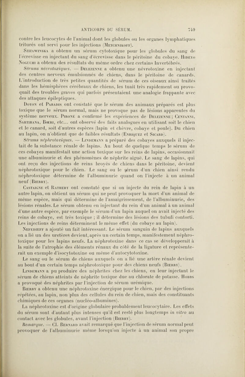 contre les leucocytes de l’animal dont les globules ou les organes lymphatiques triturés ont servi pour les injections (Metchnikoff). Szizawinska a obtenu un sérum cytotoxique pour les globules du sang de 1 écrevisse en injectant du sang d’écrevisse dans le péritoine du cobaye. Hideyo Noguchi a obtenu des résultats du même ordre chez certains Invertébrés. Sérums névrotoxiques. — Delezenne a obtenu une névrotoxine en injectant des centres nerveux émulsionnés de chiens, dans le péritoine de canards. L'introduction de très petites quantités de sérum de ces oiseaux ainsi traités dans les hémisphères cérébraux de chiens, les tuait très rapidement ou provo¬ quait des troubles graves qui parfois présentaient une analogie frappante avec des attaques épileptiques. Doyon et Paradis ont constaté que le sérum des animaux préparés est plus toxique que le sérum normal, mais ne provoque pas de lésions apparentes du système nerveux. Pironé a confirmé les expériences de Delezenne; Centanni, Sartirana, Boeri, etc... ont observé des faits analogues en utilisant soit le chien et le canard, soit d'autres espèces (lapin et chèvre, cobaye et poule). Du chien au lapin, on n’obtient que de faibles résultats (Enriquez et Sicard). Sérums néphrotoxiques. — Lindemann a préparé des cobayes auxquels il injec¬ tait de la substance rénale de lapins. Au bout de quelque temps le sérum de ces cobayes manifestait une action toxique sur les reins de lapins, occasionnaiI une albuminurie et des phénomènes de néphrite aiguë. Le sang de lapins, qui ont reçu des injections de reins broyés de chiens dans le péritoine, devient néphrotoxique pour le chien. Le sang ou le sérum d’un chien ainsi rendu néphrotoxique détermine de l’albuminurie quand on l'injecte à un animal neuf (Bif.rry). Castaigne et Ratiiery ont constaté que si on injecte du rein de lapin à un autre lapin, on obtient un sérum qui ne peut provoquer la mort d’un animal de même espèce, mais qui détermine de l’amaigrissement, de l’albuminurie, des lésions rénales. Le sérum obtenu en injectant du rein d’un animal à un animal d’une autre espèce, par exemple le sérum d’un lapin auquel on avait injecté des reins de cobaye, est très toxique ; il détermine des lésions des tubuli contorti. Les injections de reins déterminent le même etfet (du cobaye au lapin). Nefedieff a ajouté un fait intéressant. Le sérum sanguin de lapins auxquels on a lié un des uretères devient, après un certain temps, manifestement néphro¬ toxique pour les lapins neufs. La néphrotoxine dans ce cas se développerait à la suite de l’atrophie des éléments rénaux du côté de la ligature et représente¬ rait un exemple d’isocytotoxine ou même d’autocytotoxine. Le sang ou le sérum de chiens auxquels on a lié une artère rénale devient au bout d’un certain temps néphrotoxique pour des chiens neufs (Bierry). Lindemann a pu produire des néphrites chez les chiens, en leur injectant le sérum de chiens atteints de néphrite toxique due au chlorate de potasse. IIobbs a provoqué des néphrites par l’injection de sérum urémique. Bierry a obtenu une néphrotoxine énergique pour le chien, par des injections répétées, au lapin, non plus des cellules du rein de chien, mais des constituants chimiques de ces organes (nucléo-albumines). La néphrotoxine est d’origine globulaire probablement leucocytaire. Les etrets du sérum sont d’autant plus intenses qu’il est resté plus longtemps in vitro au contact avec les globules, avant l’injection (Bierry). Remarque. — CL Bernard avait remarqué que l’injection de sérum normal peut provoquer de l’albuminurie même lorsqu’on injecte à un animai son propre