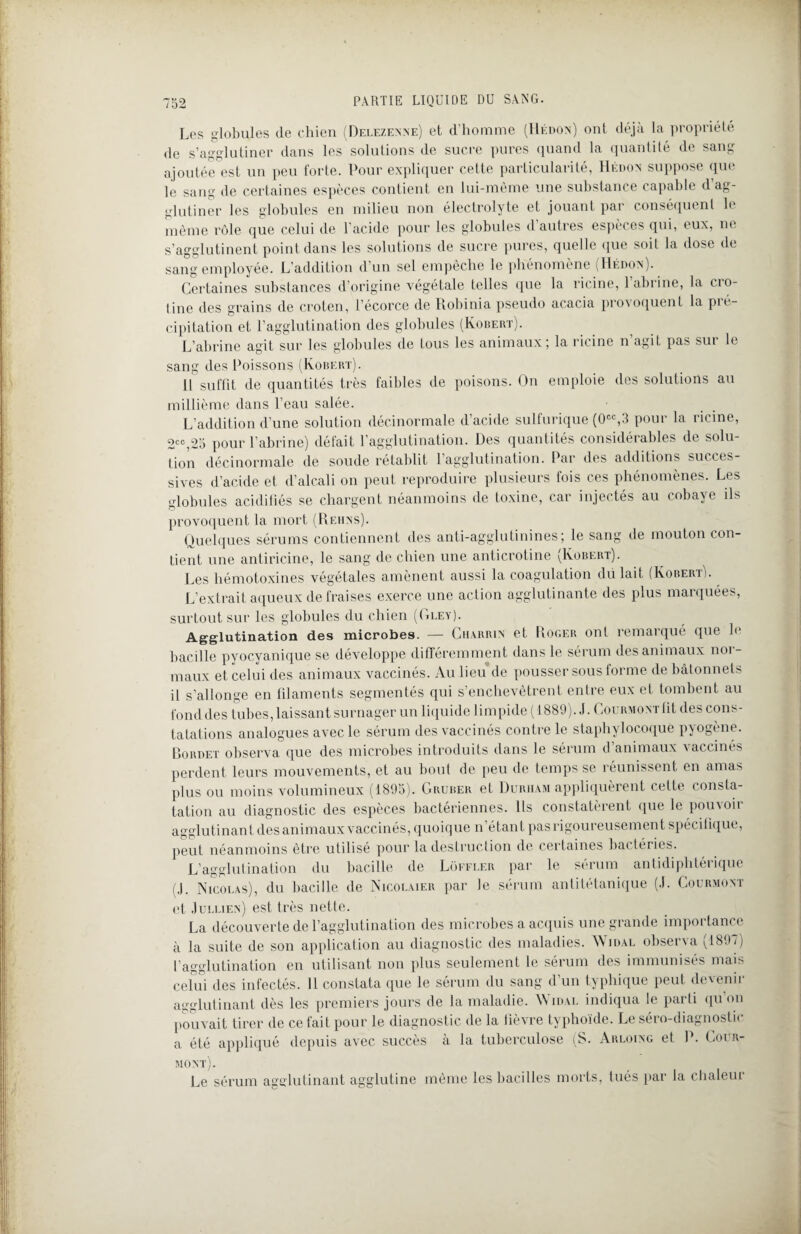 Les globules de chien (Delezenne) et d'homme (Hédon) ont déjà la propriété de s’agglutiner dans les solutions de sucre pures quand la quantité de sang ajoutée est un peu forte. Pour expliquer cette particularité, Hédon suppose que le sang de certaines espèces contient en lui-même une substance capable d ag¬ glutiner les globules en milieu non électrolyte et jouant par conséquent le même rôle que celui de l’acide pour les globules d autres espèces qui, eux, ne s’agglutinent point dans les solutions de sucre pures, quelle que soit la dose de sang employée. L’addition d’un sel empêche le phénomène (Hédox). Certaines substances d’origine végétale telles que la ricine, 1 abrine, la cio- tine des grains de croten, l’écorce de Robinia pseudo acacia provoquent la pi é- cipitation et l’agglutination des globules (Robert). L’abrine agit sur les globules de tous les animaux; la ricine n agit pas sut le sang des Poissons (Robert). H suffit de quantités très faibles de poisons. On emploie des solutions au millième dans l’eau salée. L’addition d’une solution décinormale d’acide sulfurique (0CC,3 pour la ricine, 2CC,25 pour P abrine) défait l’agglutination. Des quantités considérables de solu¬ tion décinormale de soude rétablit l’agglutination. Par des additions succes¬ sives d’acide et d’alcali on peut reproduire plusieurs fois ces phénomènes. Les globules acidiliés se chargent néanmoins de toxine, car injectés au cobaye ils provoquent la mort (Reiins). Quelques sérums contiennent des anti-agglutinines; le sang de mouton con¬ tient une antiricine, le sang de chien une anticrotine (Robert). Les hémotoxines végétales amènent aussi la coagulation dü lait (Roberi ). L’extrait aqueux de fraises exerce une action agglutinante des plus maïquées, surtout sur les globules du chien (Gley). Agglutination des microbes. — Charrin et Roger ont remarqué que le bacille pyocyanique se développe différemment dans le sérum des animaux noi- maux et celui des animaux vaccinés. Au lieu de pousser sous forme de bâtonnets il s’allonge en filaments segmentés qui s’enchevêtrent entre eux et tombent au fond des tubes, laissant surnager un liquide limpide (1889). J. CouRMOXTÜt des cons¬ tatations analogues avec le sérum des vaccinés contre le staphylocoque pyogène. Bordet observa que des microbes introduits dans le sérum d’animaux vaccinés perdent leurs mouvements, et au bout de peu de temps se réunissent en amas plus ou moins volumineux (1895). Gruber et Duriiam appliquèrent cette consta¬ tation au diagnostic des espèces bactériennes. Ils constatèrent que le pouvoir agglutinant des animaux vaccinés, quoique n’étant pas rigoureusement spécifique, peut néanmoins être utilise pour la destruction de certaines bactéries. L’agglutination du bacille de Loffler par le sérum antidiphtérique (J. Nicolas), du bacille de Nicolaier par le sérum antitétanique (J. Courmont et Jullien) est très nette. La découverte de l’agglutination des microbes a acquis une grande importance à la suite de son application au diagnostic des maladies. Wjdal observa (1897) l’agglutination en utilisant non plus seulement le sérum des immunisés mais celui des infectés. 11 constata que le sérum du sang d’un typhique peut devenir agglutinant dès les premiers jours de la maladie. Widal indiqua le parti qu on pouvait tirer de ce fait pour le diagnostic de la fièvre typhoïde. Le séro-diagnostic a été appliqué depuis avec succès à la tuberculose (S. Arloixg et P. Cour- mont). Le sérum agglutinant agglutine même les bacilles morts, tués par la chaleur