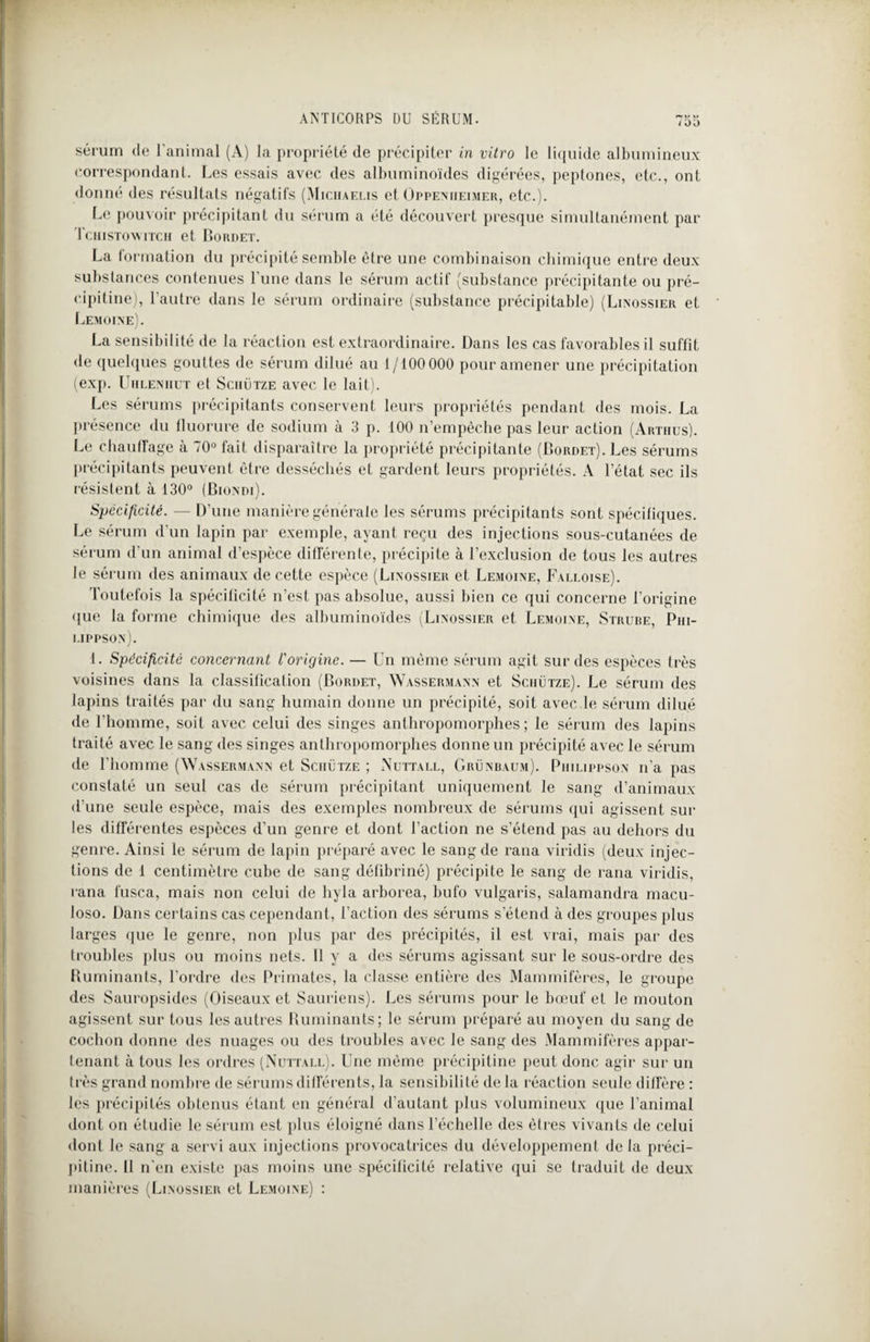 i 00 sérum de l’animal (A) la propriété de précipiter in vitro le liquide albumineux correspondant. Les essais avec des albuminoïdes digérées, peptones, etc., ont donné des résultats négatifs (Miciiaelis et Oppenheimer, etc.). Le pouvoir précipitant du sérum a été découvert presque simultanément par Tchistowitch et Bordet. La formation du précipité semble être une combinaison chimique entre deux substances contenues l’une dans le sérum actif (substance précipitante ou pré- eipitine), l'autre dans le sérum ordinaire (substance précipitable) (Linossier et Lemoine). La sensibilité de la réaction est extraordinaire. Dans les cas favorables il suffit de quelques gouttes de sérum dilué au 1/100 000 pour amener une précipitation (exp. Uhleniiut et Sciiütze avec le lait). Les sérums précipitants conservent leurs propriétés pendant des mois. La présence du fluorure de sodium à 3 p. 100 n’empêche pas leur action (Artiius). Le chauffage à 70° fait disparaître la propriété précipitante (Bordet). Les sérums précipitants peuvent être desséchés et gardent leurs propriétés. A l’état sec ils résistent à 130° (Biondi). Spécificité. — D'une manière générale les sérums précipitants sont spécifiques. Le sérum d’un lapin par exemple, ayant reçu des injections sous-cutanées de sérum d’un animal d’espèce différente, précipite à l’exclusion de tous les autres le sérum des animaux de cette espèce (Linossier et Lemoine, Falloise). Toutefois la spécificité n’est pas absolue, aussi bien ce qui concerne l’origine que la forme chimique des albuminoïdes (Linossier et Lemoine, Strube, Piii- lippson). 1. Spécificité concernant l'origine. — Un même sérum agit sur des espèces très voisines dans la classification (Bordet, Wassermann et Sciiütze). Le sérum des lapins traités par du sang humain donne un précipité, soit avec le sérum dilué de l’homme, soit avec celui des singes anthropomorphes; le sérum des lapins traité avec le sang des singes anthropomorphes donne un précipité avec le sérum de l’homme (Wassermann et Sciiütze ; Nuttall, Grünbaum). Philippson n'a pas constaté un seul cas de sérum précipitant uniquement le sang d’animaux d’une seule espèce, mais des exemples nombreux de sérums qui agissent sur les différentes espèces d’un genre et dont l’action ne s’étend pas au dehors du genre. Ainsi le sérum de lapin préparé avec le sang de rana viridis (deux injec¬ tions de 1 centimètre cube de sang défibriné) précipite le sang de rana viridis, rana fusca, mais non celui de hyla arborea, bufo vulgaris, salamandra macu- loso. Dans certains cas cependant, l’action des sérums s’étend à des groupes plus larges que le genre, non plus par des précipités, il est vrai, mais par des troubles plus ou moins nets. Il y a des sérums agissant sur le sous-ordre des Ruminants, l’ordre des Primates, la classe entière des Mammifères, le groupe des Sauropsides (Oiseaux et Sauriens). Les sérums pour le bœuf et le mouton agissent sur tous les autres Ruminants; le sérum préparé au moyen du sang de cochon donne des nuages ou des troubles avec le sang des Mammifères appar¬ tenant à tous les ordres (Nuttall). Une même précipitine peut donc agir sur un très grand nombre de sérums différents, la sensibilité de la réaction seule diffère : les précipités obtenus étant en général d’autant plus volumineux que l’animal dont on étudie le sérum est plus éloigné dans l’échelle des êtres vivants de celui dont le sang a servi aux injections provocatrices du développement de la préci- piline. Il n'en existe pas moins une spécificité relative qui se traduit de deux manières (Linossier et Lemoine) :