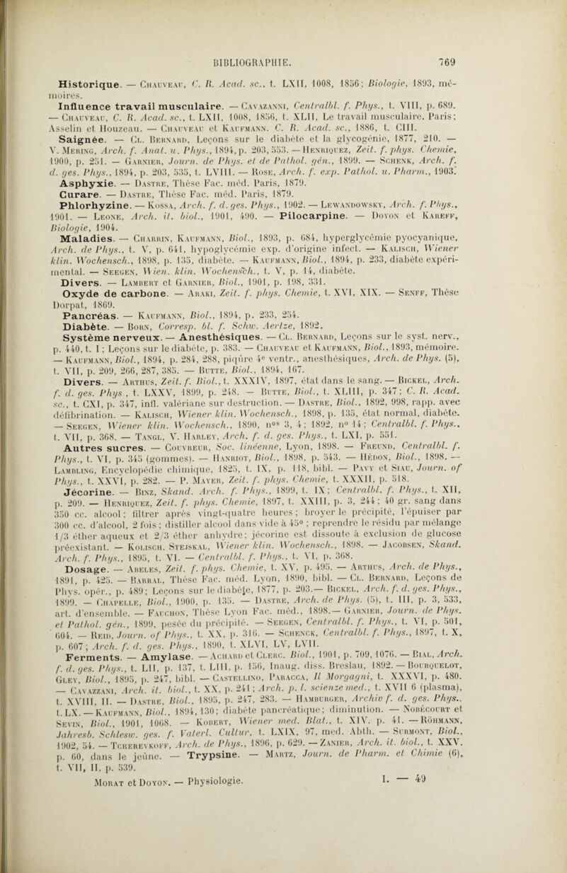 Historique. — Chauveau, C. R. Acad. sc.. t. LXII, 1008, 1856; Biologie, 1803, mé¬ moires. Influence travail musculaire. —Cavazan.m, Centralbl. f. Phys., t. VIII, p. 689. — Chauveau, C. R. Acad, sc., t. LXII, 1008, 1856, t. XLII, Le travail musculaire. Paris; Asselin et Ilouzeau. — Chauveau et Kaufmann. C. R. Acad, sc., 1886, t. OUI. Saignée. — Cl. Bernard, Leçons sur le diabète et la glycogénie, 1877, 210. — V. Mering, Arch. f. Anat. u. Phys., 1894, p. 203,553. — Henriquez, Zeit. f.phys. C hernie, 1000, p. 251. — Garnier, Journ. de Phys, et de Pathol, yen., 1890. — Schenk, Arch. f. cl. yes. Phys., 1894, p. 203, 535, t. LVIII. — Rose, Arch. f. exp. Pathol, u. Pharm., 1903.' Asphyxie. — 1)astre. Thèse Fac. méd. Paris, 1879. Curare. — Dastre, Thèse Fac. méd. Paris, 1879. Phlorhyzine. — Kossa, Arch. f. cl. yes. Phys., 1002. — Lewandowsky, Arch. f. Phys., 1901. — Leone, Arch. il. biol., 1901, 490. — Pilocarpine. — Doyon et Kareff, Biologie, 1904. Maladies. — Chardin, Kaufmann, Biol., 1893, p. 684, hyperglycémie pyocyanique, Arch. cle Phys., t. V, p. 641, hypoglycémie exp. d’origine infect. — Kaliscfi, Wiener klin. Wochensch., 1898, p. 135, diabète. — Kaufmann, Biol., 1894, p. 233, diabète expéri¬ mental. — Seegen, Wien. klin. Wochensch., t. V, p. 14, diabète. Divers. — Lambert et Garnier, Biol., 1901, p. 198, 331. Oxyde de carbone. — Araki, Zeit. f. phys. Chemie, t. XVI, XIX. — Senff, Thèse Dorpat, 1869. Pancréas. — Kaufmann, Biol., 1894, p. 233, 254. Diabète. — Born, Corresp. bl. f. Schw. Aertze, 1892. Système nerveux.— Anesthésiques. —Cl. Bernard, Leçons sur le syst. nerv., p. 440, t. I ; Leçons sur le diabète, p. 383. — Chauveau et Kaufmann, Biol., 1893, mémoire. — Kaufmann, Biol., 1894, p. 284, 288, piqûre 4e ventr., anesthésiques, Arch. de Phys. (5), t. VII, p. 209, 266, 287, 385. — Butte, Biol., 1894, 167. Divers. — Artiius, Zeit. f. Biol., t. XXXIV, 1897, état dans le sang. — Bickel, Arch. f. cl. yes. Phys , t. LXXV, 1899, p. 248. — Butte, Biol., t. XLI1I, p. 347; C. R. Acad, sc., t. CXI, p. 347, inll. valériane sur destruction. — Dastre, Biol., 1892, 998, rapp. avec défibrination. — Kalisch, Wiener klin. Wochensch., 1898, p. 135, état normal, diabète. — Seegen, Wiener klin. Wochensch., 1800, n°* 3, 4; 1892, n°14; Centralbl. f. Phys., t. VII, p. 368. — Tangl, V. Harley, Arch. f. cl. yes. Phys., t. LXI, p. 551. Autres sucres. — Couvreur, Soc. linéenne, Lyon, 1898. — Freund, Centralbl. /. Phys., t. VI, p. 345 (gommes). — Hanriot, Biol., 1898, p. 543. — Redon, Biol., 1898. — Lambling, Encyclopédie chimique, 1825, t. IX, p. 118, bibl. — Pavy et Siau, Journ. of Phys., t. XXVI, p. 282. — F. Mayer, Zeit. /'. phys. Chemie, t. XXXII, p. 518. Jécorine. — Binz, Skand. Arch. f. Phys., 1890, t. IX; Centralbl. f. Phys., t. XII, p. 209. — Henriquez, Zeit. f. phys. Chemie, 1897, t. XXIII, p. 3, 244; 40 gr. sang dans 350 cc. alcool ; filtrer après vingt-quatre heures ; broyer le précipité, l’épuiser par 300 cc. d’alcool, 2 fois ; distiller alcool dans vide à 45° ; reprendre le résidu par mélange 1/3 éther aqueux et 2/3 éther anhydre; jécorine est dissoute à exclusion de glucose préexistant. — Kolisch. Stejskal, Wiener klin. Wochensch., 1898. Jacobsen, Skand. Arch. f. Phys., 1895, t. VI. — Centralbl. f. Phys., t. VI, p. 368. Dosage’ — Abeles, Zeit. f. phys. Chemie, t. XV, p. 495. — Arthüs, Arch. cle Phys., 1891, p. 425. — Barral, Thèse Fac. méd. Lyon, 1890, bibl. — Cl. Bernard, Leçons de Phys, opér., p. 489; Leçons sur le diabète, 1877, p. 203.— Bickel, Arch. f. d. yes. Phys., 1899. — Chapelle, Biol., 1900. p. 135. — Dastre, Arch. de Phys. (5), t. III, p. 3, 533, art. d ensemble. — Fauchon, Thèse Lyon Lac. méd., 1898. Garnier, Journ. de Phys, et Pathol, yen., 1899, pesée du précipité. — Seegen, Centralbl. f. Phys., t. VI, p. 501, 604. — Reid, Journ. of Phys., t. XX, p. 316. — Sqhenck, Centralbl. f. Phys., 1897, t. X, p. 607 ; Arch. f. cl. yes. Phys., 1890, t. XL\ 1, LV, L\ II. Ferments. — Amylase. —Achard et Clerc. Biol., 1901, p. 709, 1076. — Bial, Arch. f. d. yes. Phys., t. LU, p. 137, t. LUI, p. 156, Inaug. diss. Breslau, 1892. — Bourquelot, Gley, Biol., 1895, p. 247, bibl. — Castellino, Paracca, Il Morgayni, t. XXXVI, p. 480. — Cavazzani, Arch. it. biol., t. XX, p. 241 ; Arch. p. I. scienze mecl.. t. XVII 6 (plasma), t. XVIII, IL — Dastre, Biol., 1895, p. 247, 283. — Hamburger, Arc hiv f. d. yes. Phys.. t.LX. — Kaufmann, Biol., 1894,130; diabète pancréatique; diminution. — Nobécourt et Sevin, Biol., 1901, 1008. — Kobert, Wiener mecl. Blat., t. XIV. p. 41. —Rôhmann, Jahresb. Schlesw. yes. f. Vaterl. Cultur, t. LXIX, 97, med. Abth. Sirmont, Biol., 1902, 54. — Tcherevkoff, Arch. de Phys., 1896, p. 629. — Zanier, Arch. it. biol., t. XXV. p. 60, dans le jeune. — Trypsine. — Martz, Journ. de Pharm. et Chimie (6), t. Vil’, II, p. 539. Morat et Doyon. — Physiologie. I. — 49