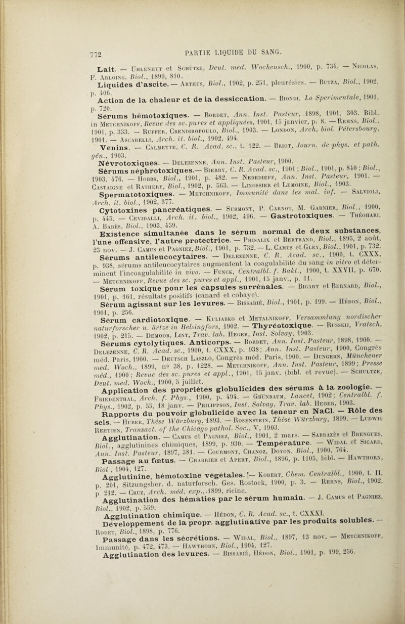 Lait. — Uhlenhut et Schütze, Deul. med. Wochensch., 1000, p. 734. — Nicolas, F. Arloing, Biol., 1899, 810. R. . 10Aa Liquides d’ascite. — Arthus, Biol., 1902, p. 2.j1, pleurésies. Bitza, Biol., 1 JO-, ' Action de la chaleur et de la dessiccation. — Biondi, Lo Sperimentale, 1901, ' Sérums hémotoxiques. — Bordet, Ann. Inst. Pasteur, 1898, 1901. 303. Bibl. in Metchnikoff, Bevue des sc. pures et appliquées, 1901, 15 janvier, p. 8. — Rehns Biol., 1901, p. 333. — Ruffer, Crendiropoulo, Biol., 1903. — London, Arcli. biol. Pétersbourg, 1901. — Ascarelli, Arch. it. biol., 1902, 494. Venins. — Calmette, C. B. Acad, sc., t. 122. — Briot, Journ. de phys. et path. gén., 1903. Névrotoxiques. — Delezenne, Ann. Inst. Pasteur, 1900. Sérums néphrotoxiques.— Bierry, C. R. Acad, sc., 1901 ; Biol., 1901, p. 840 ; Biol., 1903, 476. — Hobbs, Biol., 1901, p. 482. — Nebeoieff, Ann. Inst. Pasteur, 1901. — Castaigne etRATHERY, Biol., 1902, p. 5G3. — Linossier et Lemoine, Biol., 1903. Spermatotoxiques. — Metchnikoff, Immunité dans les mal. inf. — Salvioli, Arch. it. biol., 1902, 377. Cytotoxines pancréatiques. — Surmont, P. Carnot, M. Garnier, Biol., 1900, p. 445. — Ceyidalli, Arch. it. biol., 1902, 496. — Gastrotoxiques. - Théohari, A. Babès, Biol., 1903, 459. Existence simultanée dans le sérum normal de deux substances, l’une offensive, l’autre protectrice. — Piiisalix et Bertrand, Biol., 1895, 2 août, 23 nov. — J. Camus et Pagniez, Biol., 1901, p. 732. —L. Camus et Gley, Biol., 1901, P- 732. Sérums antileucocytaires. — Delezenne, C. B. Acad, sc., 1900, t. CXXX, p. 938, sérums antileucocytaires augmentent la coagulabilité du sang in vitro et déter¬ minent l’incoagulabilité in vivo. — Funck, Centralbl. f. Bakt., 1900, t. XXVII, p. 6/0. — Metchnikoff, Revue des sc. pures et appl., 1901, 15 janv., p. 11. Sérum toxique pour les capsules surrénales. — Bigart et Bernard, Biol., 1901, p. 161, résultats positifs (canard et cobaye). , Sérum agissant sur les levures. — Bissarié, Biol., 1901, p. 199. — IIedon, Biol., 1901, p. 256. .. , Sérum cardiotoxique. - Kuliabko et Metalniicoff, lersamrnlung nordischei naturforscher u. artze in Helsingfors, 1902. - Thyréotoxique. - Russkij, \ratsch, 1902 p. 215. — Demoor, Lint, Trav. lab. IIeger, Inst. Solvay, 1903. Sérums cytolytiques. Anticorps. — Bordet, Ann. Inst. Pasteur, 1898, 1900. — Delezenne, C. B. Acad, sc., 1900, t. CXXX, p. 938; Ann. Inst. Pasteur, 1900 Congres méd. Paris, 1900. — Deutsch Laszlo, Congrès méd. Paris, 1900. — Dungern, Münchener med. Woc’h., 1899, n° 38, p. 1228. — Metchnikoff, Ann. Inst. Pasteur, 1899; Presse méd., 1900 ; Revue des sc. pures et appl., 1901, 15 janv. (bibl. et revue). — Schultze, Peut. med. Woch., 1900, 5 juillet. . Application des propriétés globulicides des sérums à la zoologie. Friedenthal, Arch. f. Phys., 1900, p. 494. - Güünbaum, Lancet, 1902; Centralbl. f. Phys., 1902, p. 55, 18 janv. — Philippson, Inst. Solvay, Trav. lab. Heger, Rapports du pouvoir globulicide avec la teneur en NaCl. — Rôle des sels. — IIuber, Thèse Würzburg, 1893. — Rosenstein, Thèse Würzburg, 1899. — Ludwig Rehtoen, Transact. of the Chicago pathol. Soc., Y, 1903. Agglutination. — Camus et Pagniez, Biol., 1901, 2 mars. — Sabrazes et Brengues, Biol., agglutinines chimiques, 1899, p. 930. - Température. - XVidal et Sicard, Ann. Inst. Pasteur, 1897, 381. — Courmont, Chanoz, Doyon, Biol., 1900, /64. Passage au fœtus. — Charrier et Apert, Biol., 1896, p. 1105, bibl. — IIawthorn, Biol, 1904,127. _ j, j . qaa + Agglutinine, hémotoxine végétales.'— Robert, Chem. Centralbl., 1J0Ü, t. 11, p. 201, Sitzungsber. d. naturforscli. Ges. Rostock, 1900, p. 3. — Reiins, Biol., 190-, p 212 — Cruz, Arch. méd. exp.,-1899, ricine. Agglutination des hématies par le sérum humain. — J. Camus et 1 agniez, Biol., 1902, p. 559. Agglutination chimique. — Hédon, C. B. Acad, sc., t. CXXX1. Développement de la propr. agglutinative par les produits solubles. - Rodet, Biol., 1898, p. 776. Passage dans les sécrétions. — Widal, Biol., 1897, 13 nov. — Metchnikoff, Immunité, p. 472, 473. — IIawthorn, Biol., 1904, 127. Agglutination des levures. — Bissarié, IIédon, Biol., 1901, p. 1JJ, -56-