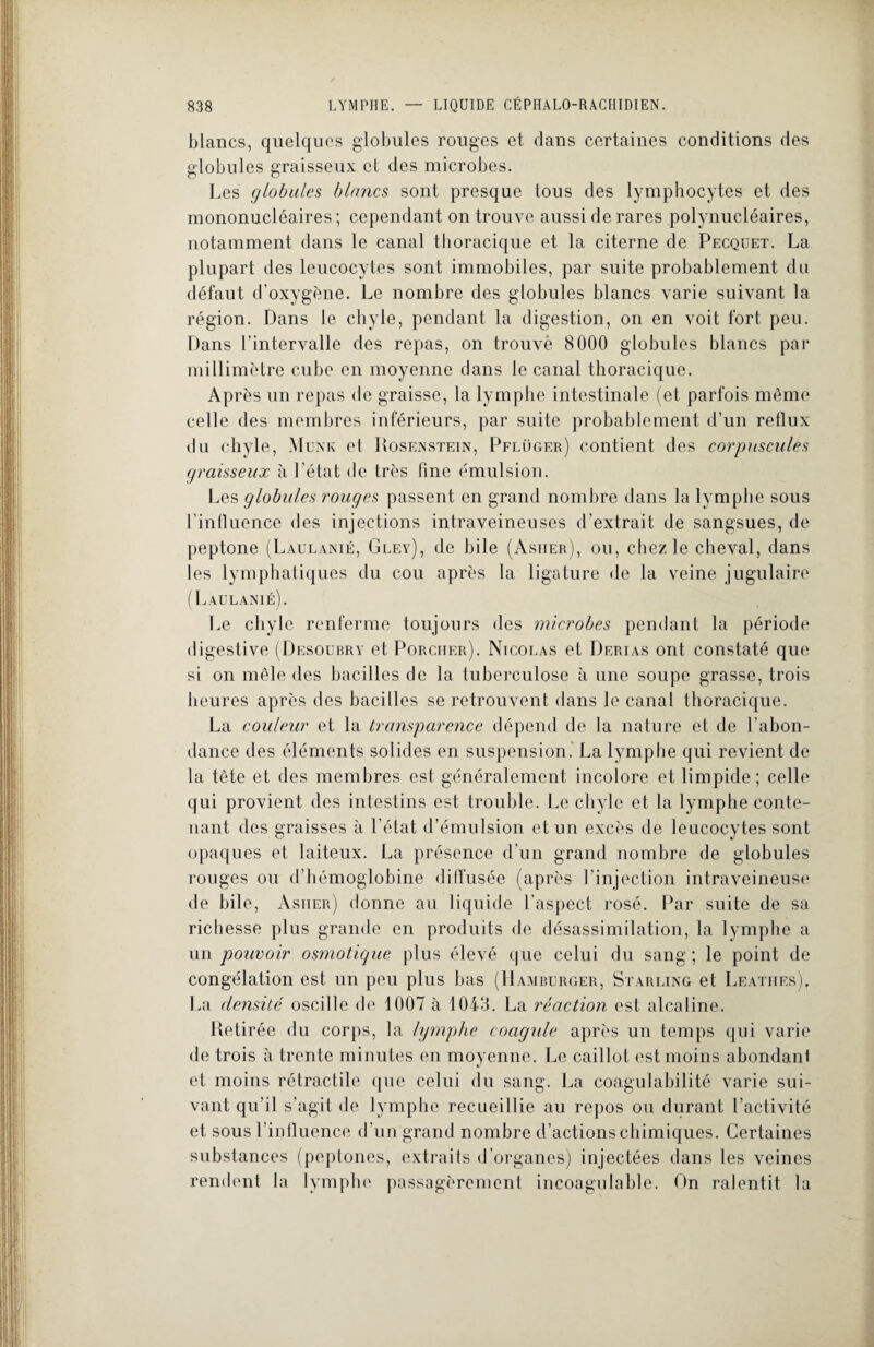 blancs, quelques globules rouges et dans certaines conditions des globules graisseux et des microbes. Les globales blancs sont presque tous des lymphocytes et des mononucléaires ; cependant on trouve aussi de rares polynucléaires, notamment dans le canal thoracique et la citerne de Pecqüet. La plupart des leucocytes sont immobiles, par suite probablement du défaut d’oxygène. Le nombre des globules blancs varie suivant la région. Dans le chyle, pendant la digestion, on en voit fort peu. Dans l’intervalle des repas, on trouvé 8000 globules blancs par millimètre cube en moyenne dans le canal thoracique. Après un repas de graisse, la lymphe intestinale (et parfois même celle des membres inférieurs, par suite probablement d’un reflux du chyle, Munk et Rosenstein, Pflüger) contient des corpuscules graisseux à l’état de très fine émulsion. Les globules rouges passent en grand nombre dans la lymphe sous l’influence des injections intraveineuses d’extrait de sangsues, de peptone (Laulanié, Gley), de bile (Asiier), ou, chez le cheval, dans les lymphatiques du cou après la ligature de la veine jugulaire (Laulanié). Le cliylc renferme toujours des microbes pendant la période digestive (Desourry et Porcher). Nicolas et Derias ont constaté que si on mêle des bacilles de la tuberculose à une soupe grasse, trois heures après des bacilles se retrouvent dans le canal thoracique. La couleur et la transparence dépend de la nature et de l’abon¬ dance des éléments solides en suspension. La lymphe qui revient de la tête et des membres est généralement incolore et limpide; celle qui provient des intestins est trouble. Le chyle et la lymphe conte¬ nant des graisses à l’état d’émulsion et un excès de leucocytes sont opaques et laiteux. La présence d'un grand nombre de globules rouges ou d’hémoglobine diffusée (après l’injection intraveineuse de bile, Asiier) donne au liquide l’aspect rosé. Par suite de sa richesse plus grande en produits de désassimilation, la lymphe a un pouvoir osmotique plus élevé que celui du sang; le point de congélation est un peu plus bas (Hamburger, Starling et Leatiies). La densité oscille de 1007 à 1043. La réaction est alcaline. Retirée du corps, la lymphe coagule après un temps qui varie de trois à trente minutes en moyenne. Le caillot est moins abondant et moins rétractile que celui du sang. La coagulabilité varie sui¬ vant qu’il s’agit de lymphe recueillie au repos ou durant l’activité et sous l’influence d’un grand nombre d’actions chimiques. Certaines substances (peptones, extraits d’organes) injectées dans les veines rendent la lymphe passagèrement incoagulable. On ralentit la