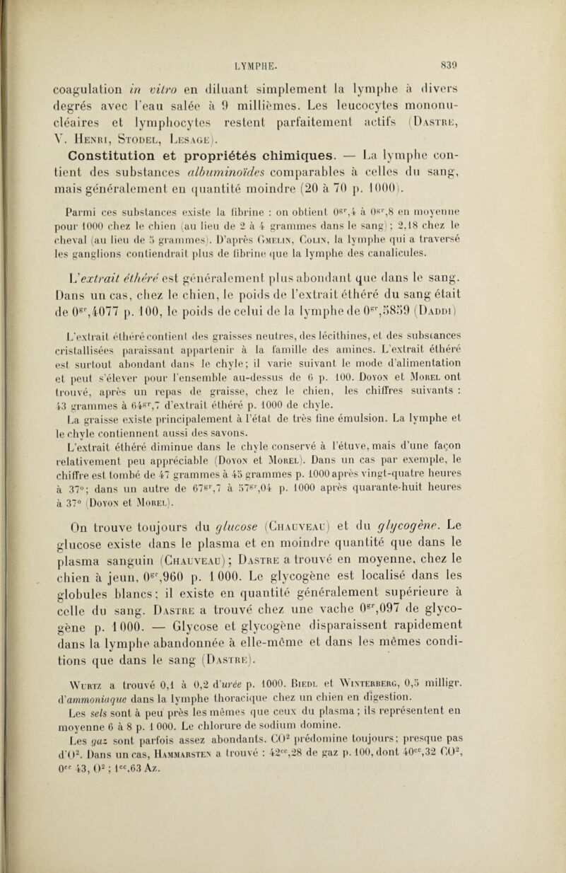 coagulation in vitro en diluant simplement la lymphe à divers degrés avec l'eau salée à 9 millièmes. Les leucocytes mononu¬ cléaires et lymphocytes restent parfaitement actifs (Dastre, V. Henri, Stodel, Lesage). Constitution et propriétés chimiques. — La lymphe con¬ tient des substances albuminoïdes comparables à celles du sang, mais généralement en quantité moindre (20 à 70 p. 1000). Parmi ces substances existe la fibrine : on obtient 0er,4 à 0sr,8 en moyenne pour 1000 chez le chien (au lieu de 2 à 4 grammes dans le sang) ; 2,18 chez le cheval (au lieu de 3 grammes). D’après Gmelin, Colin, la lymphe qui a traversé les ganglions contiendrait plus de fibrine que la lymphe des canalicules. L'extrait éthéré est généralement plus abondant que dans le sang. Dans un cas, chez le chien, le poids de l’extrait éthéré du sang était de 0sr,4077 p. 100, le poids de celui de la lymphe de 0sr,5859 (Daddi) L'extrait éthéré contient des graisses neutres, des lécithines, et des substances cristallisées paraissant appartenir à la famille des amines. L extrait éthéré est surtout abondant dans le chyle; il varie suivant le mode d’alimentation et peut s’élever pour l'ensemble au-dessus de 6 p. 100. Doyon et Morel ont trouvé, après un repas de graisse, chez le chien, les chiffres suivants : 43 grammes à 64&r,7 d’extrait éthéré p. 1000 de chyle. La graisse existe principalement à l’état de très fine émulsion. La lymphe et le chyle contiennent aussi des savons. L’extrait éthéré diminue dans le chyle conservé à l'étuve, mais d’une façon relativement peu appréciable (Doyon et Morel). Dans un cas par exemple, le chiffre est tombé de 47 grammes à 43 grammes p. 1000 après vingt-quatre heures à 37°; dans un autre de 67er,7 à 37«r,04 p. 1000 après quarante-huit heures à 37° (Doyon et Morel). On trouve toujours du glucose (Chauveau) et du glycogène. Le glucose existe dans le plasma et en moindre quantité que dans le plasma sanguin (Chauveau) ; Dastre a trouvé en moyenne, chez le chien à jeun, 0gr,960 p. 1 000. Le glycogène est localisé dans les globules blancs; il existe en quantité généralement supérieure à celle du sang. Dastre a trouvé chez une vache 0gr,097 de glyco¬ gène p. 1000. — Glycose et glycogène disparaissent rapidement dans la lymphe abandonnée à elle-môme et dans les memes condi¬ tions que dans le sang (Dastre). Wurtz a trouvé 0,1 à 0,2 d'urée p. 1000. Biedl et Winterberg, 0,3 milligr. d'ammoniaque dans la lymphe thoracique chez un chien en digestion. Les sels sont à peu près les mêmes que ceux du plasma; ils représentent en moyenne 6 à 8 p. 1 000. Le chlorure de sodium domine. Les gaz sont parfois assez abondants. CO2 prédomine toujours; presque pas d’O2. Dans un cas, Hammarsten a trouvé : 42cc,28 de gaz p. 100, dont 40cC,32 CO2, 0CC 43, O2 ; icc,63 Az.