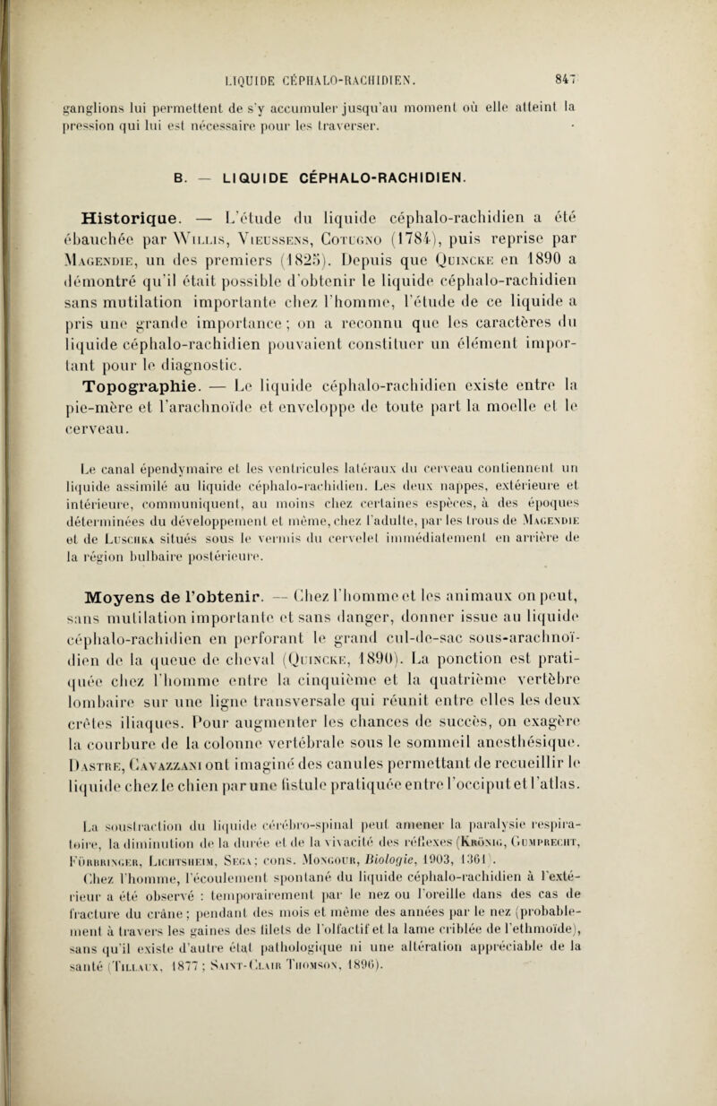 ganglions lui permettent de s'y accumuler jusqu’au moment où elle atteint la pression qui lui est nécessaire pour les traverser. B. — LIQUIDE CÉPHALO-RACHIDIEN. Historique. — L’étude du liquide céphalo-rachidien a été ébauchée par Willis, Vieussens, Cotugno (1784), puis reprise par Magendie, un des premiers (1825). Depuis que Qcincke en 1890 a démontré qu'il était possible d’obtenir le liquide céphalo-rachidien sans mutilation importante chez l’homme, l’étude de ce liquide a pris une grande importance; on a reconnu que les caractères du liquide céphalo-rachidien pouvaient constituer un élément impor¬ tant pour le diagnostic. Topographie. — Le liquide céphalo-rachidien existe entre la pie-mère et l’arachnoïde et enveloppe de toute part la moelle et le cerveau. Le canal épendymaire et les ventricules latéraux du cerveau contiennent un liquide assimilé au liquide céphalo-rachidien. Les deux nappes, extérieure et intérieure, communiquent, au moins chez certaines espèces, à des époques déterminées du développement et même, chez l'adulte, par les trous de Magendie et de Luschka situés sous le vermis du cervelet immédiatement en arrière de la région bulbaire postérieure. Moyens de l’obtenir. — Chez l’hommect les animaux on peut, sans mutilation importante et sans danger, donner issue au liquide céphalo-rachidien en perforant le grand cul-de-sac sous-arachnoï¬ dien de la queue de cheval (Quincke, 1890). La ponction est prati¬ quée chez l'homme entre la cinquième et la quatrième vertèbre lombaire sur une ligne transversale qui réunit entre elles les deux crêtes iliaques. Pour augmenter les chances de succès, on exagère la courbure de la colonne vertébrale sous le sommeil anesthésique. Dastre, Cavazzani ont imaginé des canules permettant de recueillir le liquide chez le chien par une (istule pratiquée entre l’occiput et l'atlas. La soustraction du liquide cérébro-spinal peut amener la paralysie respira¬ toire, la diminution delà durée et de la vivacité des réflexes (Krônig, Gumprecht, Küruringer, Lichtsiieim, Sega; cons. Mongour, Biologie, 1003, 1361 . Chez l'homme, l’écoulement spontané du liquide céphalo-rachidien à l'exté¬ rieur a été observé : temporairement par le nez ou l'oreille dans des cas de fracture du crâne; pendant des mois et même des années par le nez (probable¬ ment à travers les gaines des filets de l’olfactif et la lame criblée de l’ethmoïde), sans qu’il existe d’autre état pathologique ni une altération appréciable de la santé (Tillaux, 1877 ; Saint-Clair Thomson, 1890).