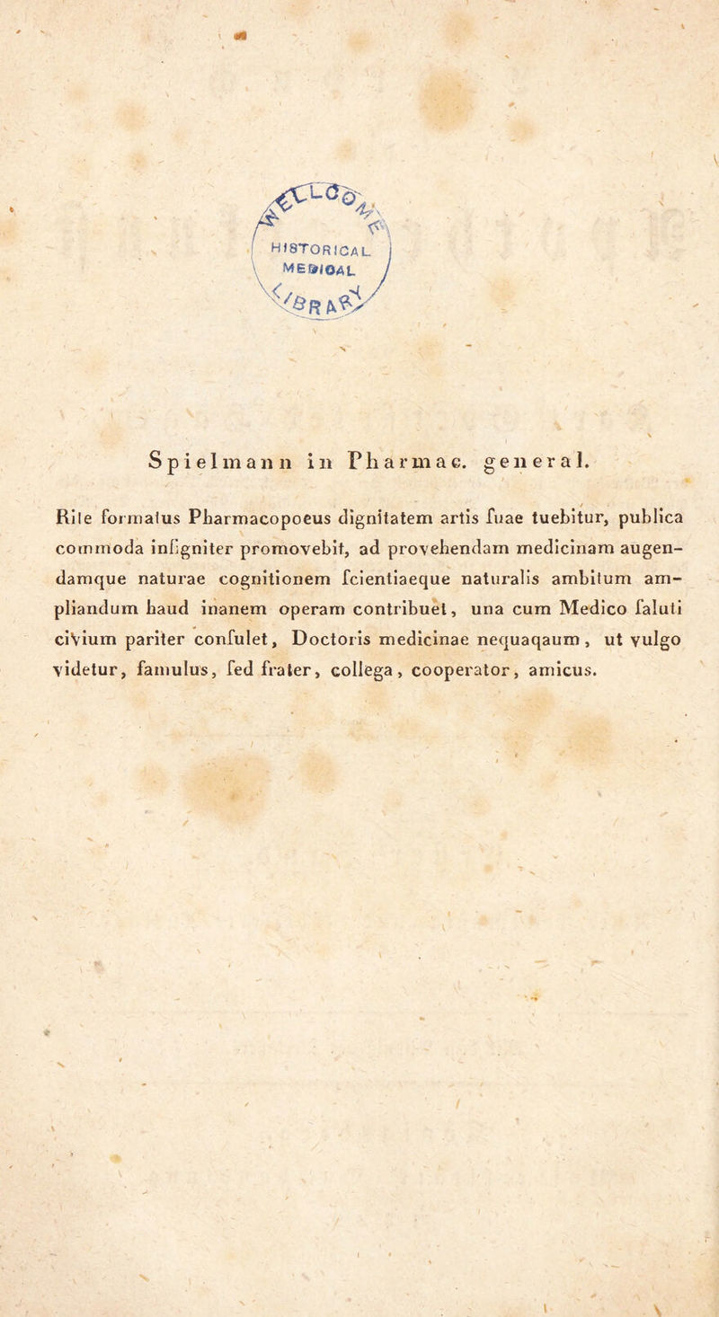 ! hjstorical ME&IQAL ( /Qr Spielmann in Pharmae. general. RiIe formalus Pharmacopocus dignitatem artis fuae tuebitur, publica cotnmoda inßgniter promovebit, ad provehendam medicinam augen- damque naturae cognitionem fcientiaeque naturalis ambitum am- pliandum baud inanem operam contribuel, una cum Medico faluti ciVium pariter confulet, Doctoiis medicinae nequaqaum , ut vulgo videtur, famulus, fed frater, collega, cooperator, amicus. v