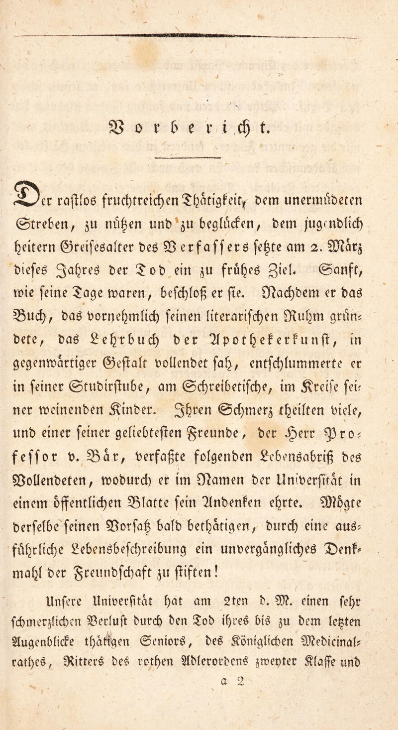 \ / 33 o t b e r i cfj t riJec rafi(o£ fructjfreic^enS^otigfcit^ bem unermt'ibeten Streben, $u tilgen unb 511 begtöcfen, bem jugenbltd) Reitern ©reifedafter be6 25 erfaff erö fe|te am 2. 3J?ar^ biefeö 3aferc^ ber 5ob ein frühes giel« Sanft, wie feine Jage waren, bcfd)(o£ er fte, £Rarf)bem er ba3 55ud), ba£ bornehm(td) feinen literarifc^en SUif^rn gritm bete, bag £ehtbud) ber Tfpot^eberfunjl:, in gegenwärtiger ©eftaft boüenbet fafj-, entfctjlnmmerte er in feiner Stubirfhibe, am Sd)reibetifd)e, im greife fei? ner weinenben Äinber. 3hren @d;mer$ t^eiften biete, unb einer feiner geliebteflen ^reunbe, ber Jperr f^ro; feffor b. 35ar, berfa^te fotgenben 2e6en$abrtß be£ Söoüenbeten, woburd) er tm tarnen ber Uniberfttat in einem öffentlichen SBIafte fein Tinbenfen e^rte, 931&gte berfelbe feinen $ßorfa| bafb betätigen, burd) eine aiW? ftihrtid)e £eben£befd)reibung ein unbergangtidjeg 3>nf* ma^I ber greunbfd)aft ju jliften! Unfere Unmecfitat f)at am 2ten b* 55?. einen fefyr fd)m ergeben Seeluft burd) ben Job if)reS 5i$ ju bem le|ten $IugenMide tf)atigen ©entor$, beS ^öntglicben 55?ebieina[? ratl)e$, fKitter^ bes rotten SIMerorbcnS jmeptec Pfaffe unb