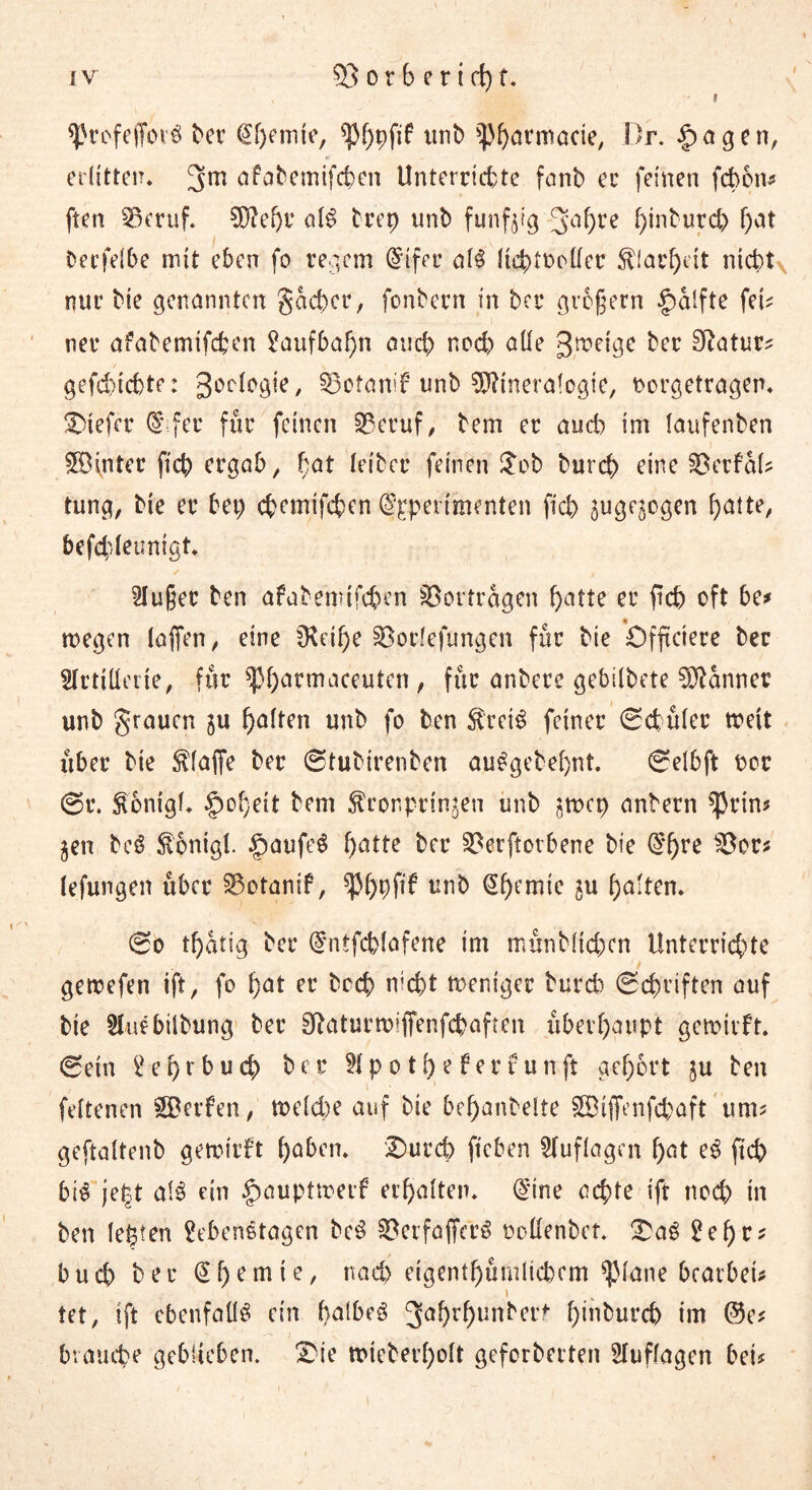 I i sfrefeffovS t>er €f)ernte, ^f)pftf unb $Pharmacie, Dr. lagert, erlitten, afabemifchen Unterrichte fanb er feinen febon? ften 35eruf. Mehr als trep unb funfjig 3a()re f)inburc& f;at berfelbe mit eben fo regem @ifer als liehfocllcr Klarheit nicht nur bie genannten gacbcr, fonbern in ber großem §alfte fei? ner afabemifchen Laufbahn auch noch alle grätige ber 9?atur? gefchichte: goclogie, 0otanif unb Mineralogie, oorgetragen. tiefer d fer für feinen SBeruf, bem er auch im laufenben £Binter fich ergab, f;at letber feinen $ob bureb eine SOerfal? tung, bie er bet; ebemtfeben ^pertmenten fich zugezogen fjatte, befd'ieunigt. kluger ben afabemifchen Vorträgen batte er ftch oft be* tnegen lajfen, eine fKetf>e §Bor?efungen für bie öfftetere ber Artillerie, für ^hannaceutcn, für anbere gebilbete Männer unb grauen zu halten unb fo ben SretS feiner ©chüler toeit über bie klaffe ber ©tubirenben auSgebel)nt. ©elbft per ©t\ Kontgl. §of}eit bem Kronprinzen unb jtnep anbern ^rin? jen beS Konigl. §aufeS batte ber §23erftotbene bie @'bre 33or? lefungen über S5otanif, ^hhfif vnh @hemie zu halten. ©o tbatig ber dntfchlafene im münblicben Unterrichte getrefen ift, fo bat er bed) nicht tneniger bureb ©chriften auf bie Auebilbung ber Sftaturmiffenfcbaffen überhaupt gemtrft. ©ein Lehrbuch ber Ap o tl; e f ert unft gehört ju ben feftenen Werfen, tx>eld;e auf bie bebanbelte SÖifiVnfcbaft um? geftaltenb getotrft haben. I)ureh fteben Auflagen f;at eS ft eh bis je|t als rin §auptmerf erhalten. @ine achte ift noch in ben lebten 2ebenStagcn beS §Oetfaffcrö oollenbet. £aS 2 e f> r ^ buch ber @f; ernte, nad) eigentümlichem glatte brarbeU \ tet, ift ebenfalls ein halbes gahrhunberf büiburcb im ©e? 1 ' . • v - - _ brauche geblieben. Dk micberholt geforberten Auflagen bei?