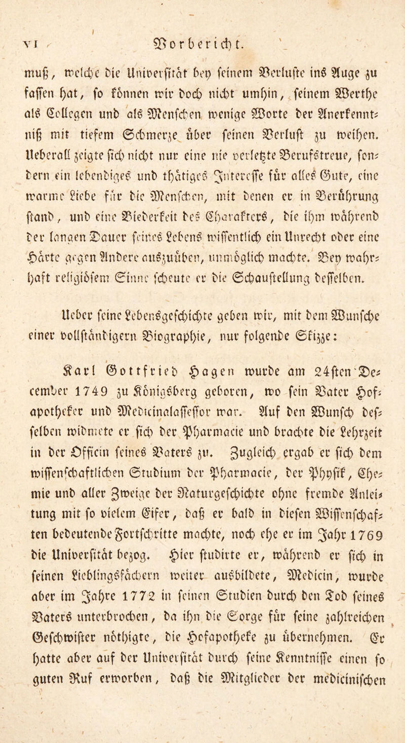 VJ < o r b e r i cp t. muß, mclcpe bte Unioeiffrat bep feinem Seelüfte in6 Huge $u fallen pat, fo Fbnnen mir bo6 nicht umf)in, feinem ©ertpe alS Kollegen unb als €0^enfcten menige ©orte ber ^{nerfennt^ niß mit tiefem ©cbmcqe über feinen Berluft ^u meinen. Ueberad geigte fid) nicht nur eine nie »erlebte Berufstreue, fern bern ein lebenbiges unb tpatigcS Jntercffe für ade^ @ute, eine marrnc 2iebe für bic Sftenfcfccn, mit benen er in Beröprung ftanb, unb eine Bieberfeit bes @pavafrcr3, bte if)m maprenb ber langen ferner feines gebend miffentücp ein Unrecht ober eine £mrte gegen Slnbere auSjuuben, unmöglich machte* Bep mapr* i)aft religibfem ©tnne fcheute er bic ©epauftedung beffelben* lieber feine SebenSgcfcptcpte geben mir, mit bem ©unfepe einer oollftanbigern Biographie, nur folgenbe ©ft^e: > $arl ©ottf'rieb §agen mürbe am 24ftcn'£)e* cember 1749 $u Königsberg geboren, mo fein Batet §>of- apotpefer unb SD?ebictnala(Tc(Tor mar* 2luf ben ©unfep bef? felbcn mibmete er fiel) ber spparmacie unb brachte bie 2epr$ett in ber Offtcin feinet BaterS 3UÖ^C^) ergab er ft cp bem miffenrcbaftltchen ©tubtum ber spparmacie, ber ^pppftf, @pe? mie unb aller 3«>eige ber SRaturgefcpicpte opne frembe SJnlei* tung mit fo melem @ifer, baß er balb in tiefen ©iffenfepaf; ten bebeutenbegortfepritte machte, noch epe er im %af)v 1769 bie Unioerfitat be^og* £ier ftubtrte er, maprenb er fiep in feinen 2iebling$facbern meiier ausbilbete, ^ebtein, mürbe aber im 3apre 1772 in feinen ©tubien burep ben $ob feinet ■ / . ' * Baterg unterbrochen, ba ipn bie ©orge für feine $aph:eicpen ©efepmifter notpigte, bie £>cfapotpefe £u übernehmen. ($r patte aber auf ber Unmetfttöt bind) feine ^enntniffe einen fo guten 0luf ermorben, baß bie B?ttglteber ber mebtetnifepen v'