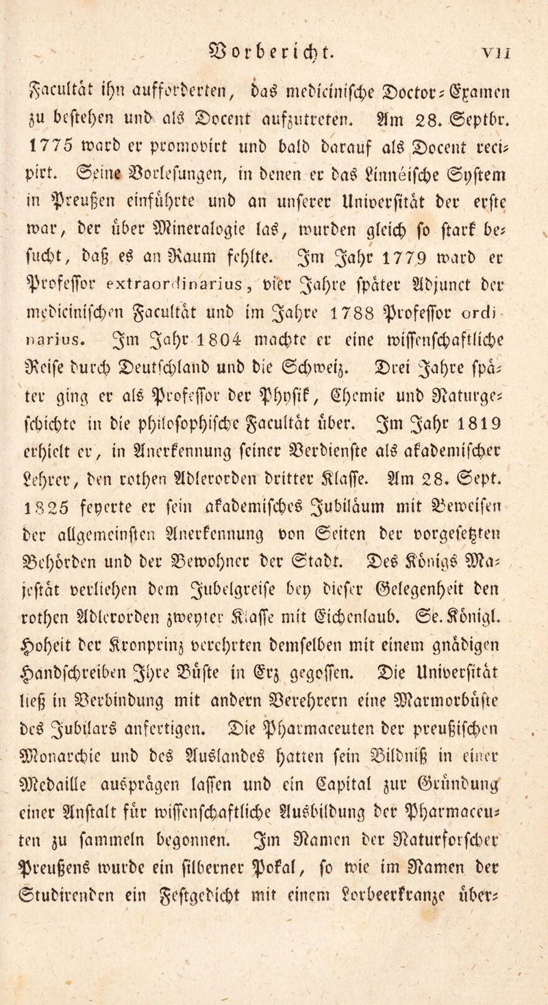 VJ1 . - S3or6erid)t. gacultat if)n aufforberten, ba$ mebicmifc&amp;e S)octoc-Examen hefteten unb al$ 2)ocent auf^utreten. Am 28. ©eptbr. 1775 tx>dcb et* promooirt unb balb barauf olö Accent recü pirt. ©eine 33orlefungen, in benen et* ba$ Amtetfcpe ©pftem in Preußen etnfuf)rte unb an unferer llniperfttat ber erfte mar, bec über Mineralogie la$, mürben gleich fo ftark be* fud)t, baß eS an Övaum fehlte. 3m 3a*)c 1779 rnarb er fprofefibt* extraordinarius, Pier 3af)re fpater Abjunct bet* mebicinifd;en gacultat unb im 3a^re 1788 ^rofeffor ordi narius. 3m 5a(>r 1804 mad)te er eine tPtffenfcbaftliche fKeife burch 2>eutfd)lanb unb bie ©d)trei§. 2)ret 3af>ce fpa* ter ging er als ^rofeffor ber €f)cmie unb Staturge* fcbicpte in bie phtlofophifcbe gacultat über. 3m 3a^)r 1819 erhielt er, in Anerkennung feiner §ßerbienfte alß afabemifcher £ef)rer, ben retten Ablerorben brttter klaffe. Am 28. ©ept. 18 25 fepcrte er fein afabemifcheS 3ubtlaum mit $3emcifen bet* aügemeinften Anerkennung Pen ©eiten bet* oorgefetjten S3el;6rben unb bet* 23etPof)ner ber ©tabt. £)eS $5nig$ Ma? jeftat perlief)en bem 3u^^9re^fe biefer Gelegenheit ben rotf)en Ablerorben jtpepter Piaffe mit Eichenlaub, ©e. $onigl. |)of)eit ber Äronprinj Perehrten bemfelben mit einem gnabigen £>anbfd)reiben 3hce SSüfte in Er$ gegoffen. 2)ie Unioerfitat ließ in Söerbtnbung mit anbern Verehrern eine Marmorbüfte t i * ' » beS 3ubtlar^ anfertigen. £)ie $Phavmaceuterl ber preußifchen Monarchie unb bc$ Au^lanbeS f)atten fcin ^Mlbntß tn einer Mebaiüe auopragen laffen unb ein Kapital gur Grünbung einer Anftalt für tntffenfchaftliche Ausübung ber ^Pharmaceu* ten ju fammeln begonnen. 3m körnen ber 91aturforfd)er ^reußenS trutbe etn ftlberner $okal, fo mie im tarnen ber ©tubirenben ein geftgcbicht mit einem ^ovbeerfran^e übet* / /