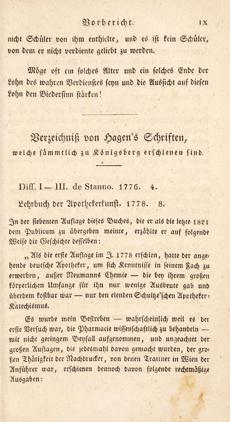 nicht ©chüler oon if>m enthielte / unb eo ift fein ©dntlcr, non bem ec nicht üerbtente geliebt ju werben. 5ftoge oft ein fold;eS dltcc nnb ein feld;e3 (§nbe bec £ohn be$ wahren §8erbienfteS fepn unb bie SluSficht auf biefen £of)n ben SMeberfinn ftarfen! S3er$eid)ni{? Don j^agen’ö ©cfjnften, * / welche fümmtlid) §u Königsberg erfchienen finb. DiflT. I— III. de Stanrio. 1776. 4. ^ehtbud) ber 2ipotbcferhmft. 1778. 8^ 3n ber ftebenten Auflage biefen Q3ucheö, bie er alö bie le^te 1821 bem 'Publicum ju ubergeben meinte, cr§6f>lte er auf folgenbe ££eifc bie ©efeßiehte beßelben: „2(1$ bie erjle Auflage im 3- 1778 erfcf)ien, hatte ber ange* henbe beutfehe Tfpotbefer, um ftch Kenntniffe in feinem Sach ju erwerben, außer S7eumann$ (Ehemie — bie bei; ihrem großen förderlichen Umfange für ihn nur wenige duObeute gab unb uberbem feßbar war — nur ben elenben 0d;ulhe’fchen dpethefer* Kated)i$mu$. würbe mein 33eftrebcn — wahrfcheinlich weil e$ ber erfle SBerfuch war, bie Pharmacie wiffenfchaftlich &amp;u bel;anbeln — mit nicht geringem Q3et;fa£l aufgenommen, unb ungeachtet ber großen duflagen, bie jebesmahl bauen gemacht würben, ber gro# ßen ^h^dg^eit ber 97ad)brucfer, uon benert Prämier in SBien ber Anführer war, erfchienen bennoch bauon folgenbe rechtmüßige 'duogaben: i V