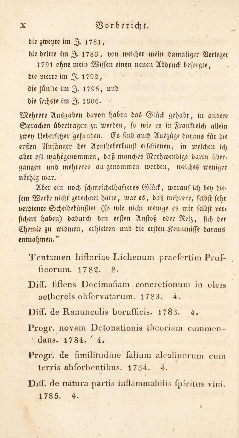 bie jtwte im 3. 1781 r btc Dritte im 3. 1786, oon melier mein Damaliger Verleger 1791 ohne mein SÖiffen einen neuen 2Cb0rucf beforgfe, bte werte tm 3- 1792, Die fünfte im 3* 1795, unb bie fecf)Ste im 3* 1806. Mehrere Ausgaben bauen gäbest baS ©lücb gehabt, in anbere 0prachen übertragen ju'werben, fe tute es in granfretch allein jroep Ue&amp;erfefccr gefunben. @S flnb auch 2fuSjüge baraus für bie erften Anfänger ber 2(pot^eferfun(l erfd)tenen, in welchen id) aber oft wa^rgenemmen, bajj manches 37othwenbige Darin über# gangen unb me^reres au:genommen worben, welches weniger nßtl)ig war. Tiber ein noch fchmeichdhaftereS ©lücl, worauf ich bei; Die; fern SBerfe nicht gerechnet hatte, war es, bah mehrere, felbft fe^r uerbiente 0cheibetünftler (fo wie nicht wenige es mir felbft uer# » ftchert haben) baburch Den erften Tfnftoh ober 3ieij, fiel; ber Chemie ju wibmen, erhielten unb bie erften ^enntuiffe Daraus entnahmen.” 1 * . M - \ Tentamen bifloriae Licbenum praefertim Pruf- ficorimi. 17 82. 8. DifT. fiflens Docimafiam concretionum in oleis aetbereis obfervatarum. 1783. 4. Dift. de Ranunculis borufficis. 1783. 4. Progr. noyam Detonationis tbeoriam coinmen- * dans. 1784. y 4, Progr. de fimilitudine falium alcalinorum cum terris abforbentibus. 1784. 4. 1 Diff. de natura partis inflamniabilis fpiritus yini. 1785. 4. . 1