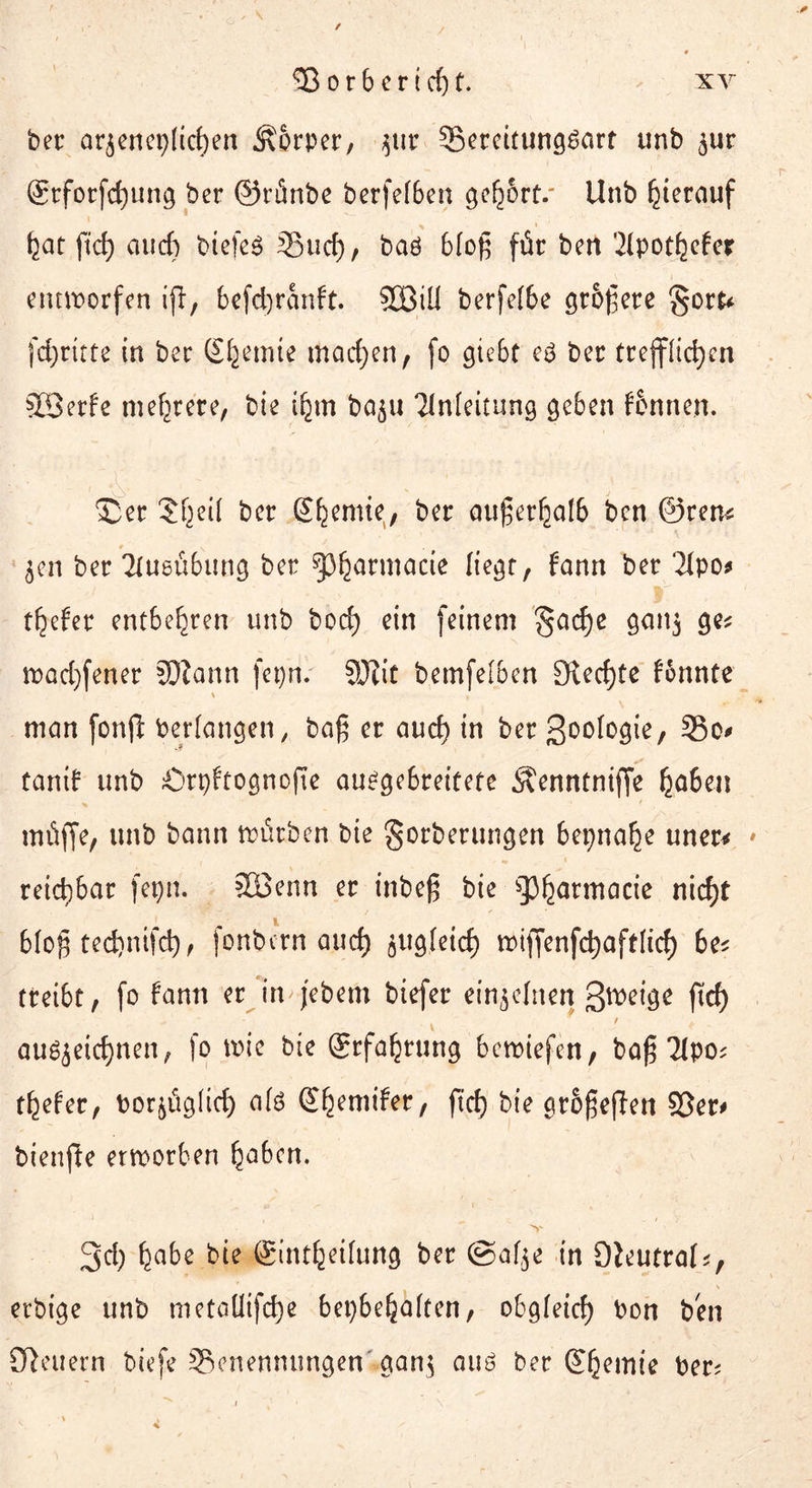 ber ar$enep(tcf)en Äorper, $ur ^Bereitungsart unb $ur grforfefjung ber ©tiinbe berfef6en gehört/ Unb hierauf bat ftd) fliid) biefes 35ucf), baö bloß für ben Eipotbefer entworfen ijl, 6cfd)ranft. 3Biü berfe[6e größere $otU fcfyritte in ber Eljemte machen, fo giebt e3 ber trefflichen SSerfe mehrere, bie ibm ba$u Einleitung geben Fennen. 3Der Jf^eil ber S^enue, ber außerhalb ben ©ren? jen ber Elusübung ber sp^arntacte liegt, fonn ber 2Ipo^ tiefer entbehren unb bod) ein feinem 'gadje ganj ge* wad)fener SDiann fepn. SUJit betnfelben Steckte f&nnte \ , T ^ man fonfl bedangen, baß er au cf) in ber ßoologie, 35o* tarnt unb Örpfrognofte au^gebreitete Äenntniffe haben müffe, unb bann würben bie gorberungen bepnahe uner* * reid)bar fepn. 2Benn er inbeß bie gjharmacie nicht bloß tedjnifd), fonbern aud) gitgleicf) wiffenfdjaftlid) be* treibt, fo fann er in jebem biefer einzelnen ßweige ftch / . augjeicf)nen, fo wie bie Erfahrung bewiefen, baß Elpo? tiefer, bor^üg(id) afö @h?nufer, ft cf) bie größeren 93er* bienfte erworben habcn. 3d; Ijabe bie (Bint^eifung bec @a($e in 9leutral<, v erbige unb metaüifcfye bepbehälten, obgleich bon ben Steuern biefe ^Benennungen gan$ aus ber (Chemie ber?
