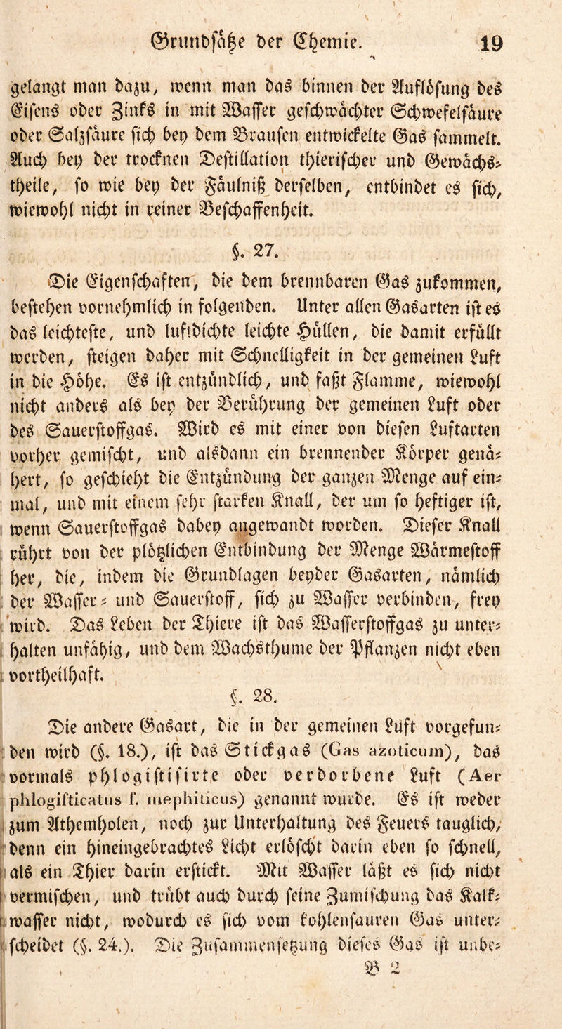 1 ©runt>fa|e ber 19 *» gelängt man bagu, wenn man baS binnen ber 2lufl6fung beS (S'ifenS ober 3in^ in mit Kaffee gefd)rüäd)ter @cbtt>efelfäure ober 0algfäure ftcb bet; bem Traufen entmicfelte ©aS fammelt. $lucb bep bee troefnen £)eftillatton tbiectfd;ee unb ©ett>äd;S> tbeile, fo tote bep ber gäulniß betreiben, entbinbet e$ ftcb, miemobl nicht in reiner 23efcbaffenbeit. §. 27. ®ie (^igenfebaften, bie bem brennbaren ©aS gufommen, befteben oornef)m(icb in folgenben. Unter allen ©aearten tft eS baS teiebtefte, unb tuftbiebte leichte Jütten, bie bamit erfüllt merben, fteigen baber mit 0cbneUigfeit in ber gemeinen ^uft in bie |)obe. ift entgünbltcb/ unb faßt glamme, miemobl nicht anberS als bet) ber Berührung ber gemeinen £uft ober bee! 0auerftoffgaS. £Birb eS mit einer oon btefen htftarten Derber getnifebt, unb alSbann ein brennenber Körper genä? bert, fo gefchiel)t bie @ntgünbung ber gangen bDienge auf ein? mal, unb mit einem fel)v ftarfen $nall, ber um fo heftiger ift, rnenn 0auerftoffgaS babep angemanbt morben. tiefer $naü rül)tt oon ber plötzlichen (gntbtnbung ber 3J?enge £öärmeftoff ber, bie, inbem bie ©runblagen bepber ©aparten, nämlich ber SfBaffer? unb 0auerftoff, ftd) gu Söaffer oerbinben, frep ’nnvb, 2)aS 2eben ber £bieee ift baS ©aßerftoffgaS gu unter? halten unfähig/ unb bem Sß3acb'Stbume ber fangen nicht eben oortbeilbnft §, 28. £)ie anbere ©aSart, bie in ber gemeinen £uft oorgefun? ben wirb (§♦ 18.), ift baS0ticfgaS (Gas azoticum), baS oormalS pblogiftifirte ober oerboebene $?uft (Aer phlogifticatus f. mephiikus) genannt rourbe. @S ift meber gum Sltbembolen, noch gur Unterhaltung beS geuerS tauglich, benn ein bineingebeacbteS Sid;t erlofcht barin eben fo fchnell, al$ ein $bter bartn erftirft. b3ftit Gaffer laßt eS ftcb nicht ; oermifchen, unb trübt auch bureb feine gumifepung baS $alf? [ maffer nid>t, tooburch eS [ich oom foblenfauren ©aS unter; febeibet (§.24.), £)ie gufaimuenfe^ung biefeS ©ab ift unbe? \ 1& 2 i