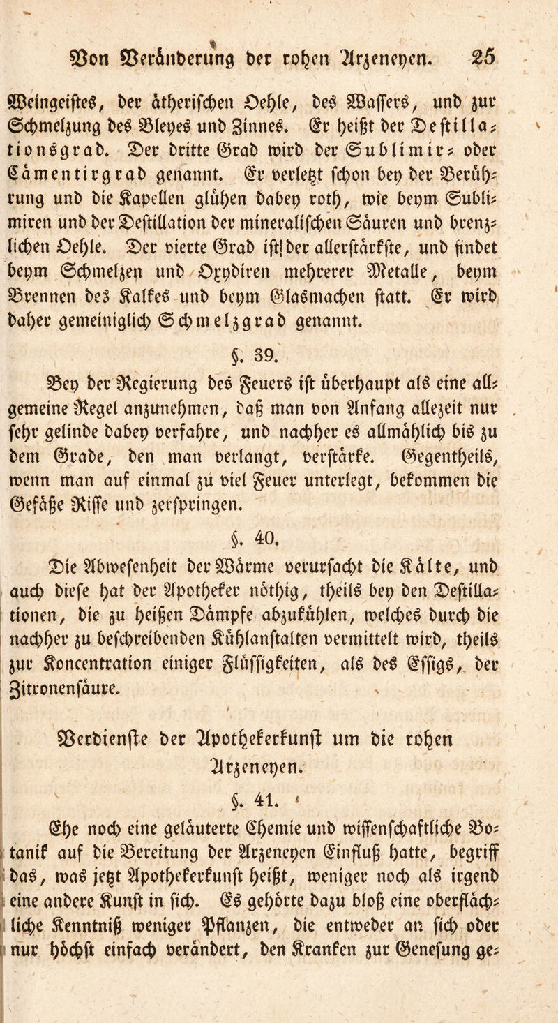 Södngeifteg, bec dtßerifcßen Oeßle, beg 5Baffer$, unb juc (gcßmeljung be$ 23lepeg unb Sinnet. (£c Reifet bec © e ft 11 l a * tionggcab. ©ec bcitte ©rab tpicb bec©ublimtr* obec (Sdmentirgcab genannt @c Perlest fd;on bep bec §8ecub- rung unb bie Kapellen glühen babep rotß, tx>ie bepm ©ubli* mtcen unb bec©eftillation bec mineralifcßenSduren unb brenj* lieben Oeßle. ©ec t>tecte ©rab tft| bec aüetftdrffte, unb ftnbet bepm ©cbmeljeg unb ©jrpbtten meßrerer Metalle, bepm trennen beS falfeS unb bepm ©laSmacßen ftatt. @c mich bal)ec gemeiniglich ©cßmeljgrab genannt $ 39. 23ep beclHegiecung bes geuerS ift überhaupt als eine all? gemeine 0$egel anjuneßmen, baß man pon Anfang allezeit nur febc gelinbe babep perfaßce, unb nachher eS allmählich btS ju bem ©rabe, ben man perlangt, perftdrfe. ©egentßeile, tpenn man auf einmal $u Piel geuer unteclegt, bekommen bie ©efdße CRiffe unb jerfpringen. §♦ 40. ©te Slbtpefenßeit berSBdrme pecucfacbt bie^dlte, unb aud) biefe bat bec Slpotßefec notßig, tßeil$ bep ben ©efttlla* tionen, bie $u beißen ©dmpfe abjufußlen, tpelcßeS buccb bie naebbec 3U befcbceibenben ^ußlanftalten pecmittelt wirb, tßeilS juc ftoncentration dnigec gluffigfeiten, als be$ bec 3itconenfduce. , i i - 93erbtenfte bec Tlpotbeferfunfl um bie toben Tlr^enepen. §. 4t. « @ße nod> eine geldutecte @ßemie unb tpiffenfcbaftlicße 53o* ; tanif auf bie Bereitung bec Hc^enepen Einfluß batte, begriff ba$, ma$ je£t ^potßefecfunft beißt, weniger noch als tegenb eine anbece $unft in fteb. @S gehörte baju bloß eine obecßacb- ! ließe ^enntntß wentgec ^ftanjen, bie entmebec an fteß obec nur ßbcßft einfach pecdnbect, ben $ranfen juc ©enefung ge*