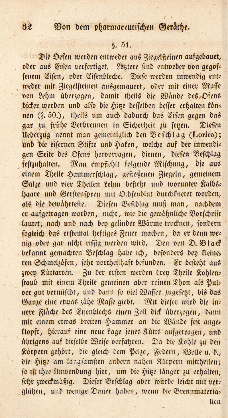 / 32 S3on bem pparmaceutifcfyett ©eratpe. ' < §. 51. • £)te £)efen merben entmeber au$ gte^dftdnett aufgebauet, ober auS @ifen verfertiget, ^fcgtere finb entrveber oon gegof^ fenem (£ifen, ober (£ifenblecpe. £)tefe merben tnmenbig ent? meber mit 3iege(fteinen au^gemauert, ober mit einer Pfaffe t>on 2epm überzogen, bamit tpeil£ bie SH3anbe beS^fenS bjefer merben unb a(fo bie |)ipe befielben beffer erhalten fon? nen (§*50.), tpeilS um auep baburep ba$ @ifen gegen ba$ gar ju früpe Verbrennen in ©ieperpeit $u fe£en. liefen Ueberjug nennt man gemeiniglicp ben Vefcplag (Lorica); unb bie eifernen ©tifte unb £>afen, melcpe auf ber tnmenbi? gen ©eite be£ £>feng peibortagen, bienen, biefen Vefcplag feftjupalten. 3ftan empjteplt folgenbe 5Rifcpung, bie au£ einem $peile §ammerfcplag, geftoßenen gemeinem ©alje unb vier Speilen 2epm beftept unb worunter $albs? paare unb ©erftenfpreu mit Ocpfenblut burebfnetet morben, M bie* bemaprtefte. liefen Vefcplag muß man, naepbem er aufgetragen morben, niept, tvie bie gemopnlicpe Vorfcprift lautet, naep unb naep bep gelinber £öarme teoefnen, fonbern fogleicp ba3 erftemal peftige^ geuer maepen, ba er benn me? nig ober gar niept rifftg merben mirb. 2)en oon £). VI a cf befannt gemaepten Vefcplag pabe icp, befonberg bep fleine? reit ©cpmel^ofen, fepr bortpeilpaft befunben. (£r beftept au$ jmep ftüttacten. 3U frer erften merben brep $peiie Kopien? ftaub mit einem Speile gemeinen aber reinen $pon als tyuU oer gut oermifept, unb bann fo viel ^Baffer jugefe^t, bt$ baS ©anje eine etmae jape Otaffe giebt. 3Ätt biefer mirb bie in? nere glacpe be£ (§tjcnblecp£ einen %o\[ t>icf überzogen, bann mit einem etmag breiten Jammer an bie £$änbe feft ange* flopft, pierauf eine neue ^age jene£ <Rütt$ aufgetragen, unb übrigens auf biefelbe Söeife oerfapren. 25 a bie $ople ju ben Körpern gepovt, bie gleicp bem ^elje, gebern, SöoÜe u. b., bie £>i§e am langfamften anbern napen Körpern mittpeilen; fo ift ipre Slnmenbu'ng pier, um bie £>i$e langer 511 erpalten, fepr amecfmaßig. tiefer Vefcplag aber mürbe leiept mit oer? glitpen, unb menige datier paben, menn bie Vrennmateria? lien