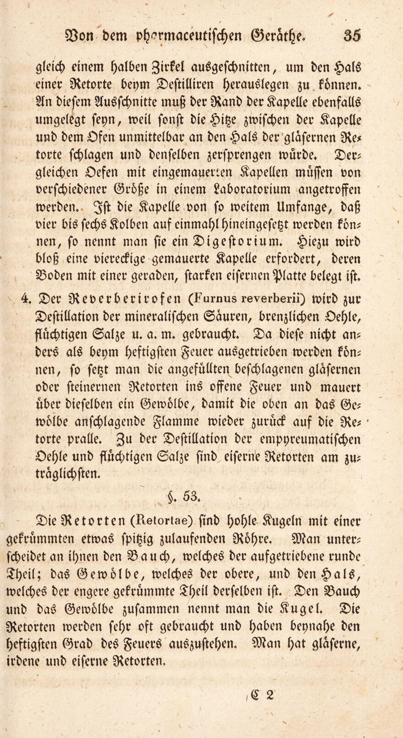 gleich einem f)alben gtrbel au^öefct>nittcn, um ben $al§ einer Retorte bepm £)efti(ltren herauSlegen fonnen. 5ln biefem LluSfchnttte muß ber Olanb ber Kapelle ebenfalls umgelegt fepn, metl fonft bie |)it$e ^tuifcben ber Kapelle unb bem Ofen unmittelbar an ben £>al£ ber gldfernen Oie* tortc fchlagen unb benfelben ^erfprengen mürbe* £)er? gleichen Oefen mit eingemauerten Kapellen muffen non oerfcptebener ©rbße in einem Laboratorium angetroffen merben* 3ft bie Kapelle non fo meitem Umfange, baß mer btö fecf>3 Kolben auf einmal hmeingefegt werben fom neu, fo nennt man fte ein £)igeftorium* ^)ieju wirb bloß eine merecftge gemauerte Kapelle erforbert, bereu 33oben mit einer geraben, ftarben eifernen glatte belegt tft 4. £)er Oleoerberirofen (Furnus reverberii) wirb gur £)eftillation ber mineralifchen ©duren, brenzlichen .Oehle, fluchtigen ©alje u. a* m« gebraucht« £)a biefe nicht am berS al$ beprn f>eftt9ften geuer abgetrieben werben bon? nen, fo feist man bie angefuüten befchlagenen gldfernen ober ftetnernen Retorten inS offene geuer unb mauert über biefelben ein ©ewolbe, bamit bie oben an ba$ @e? wölbe anfchlagenbe glamme wieber jurucf auf bie Oie* torte pralle« 3U bet £)eftillation ber emppreumatifchen Oehle unb fluchtigen ©alje finb eiferne Oietorten am 5m trdglichften. §*53* S)te Ölet orten (Ptetortae) finb l)ol)k kugeln mit einer gebrummten etwa$ fptpig julaufenben Olohre« OJkn unter? fcpeibet an ihnen ben 33auch, welche# ber aufgetriebene runbe ^b>et(; ba# ©emblbe, welche# ber obere, unb ben|)al#, welche# ber engere gebrummte ^f>et( berfelben ift* £)en 33auch unb ba# ©ewolbe jufammen nennt man bie $ugel* Qi? Oietorten merben fehr oft gebraust unb haben bepnahe ben heftigften @rab be# geuer# au#zuftehen* Oftan hat gldferne, irbene unb eiferne Oietorten* ,<£ 2