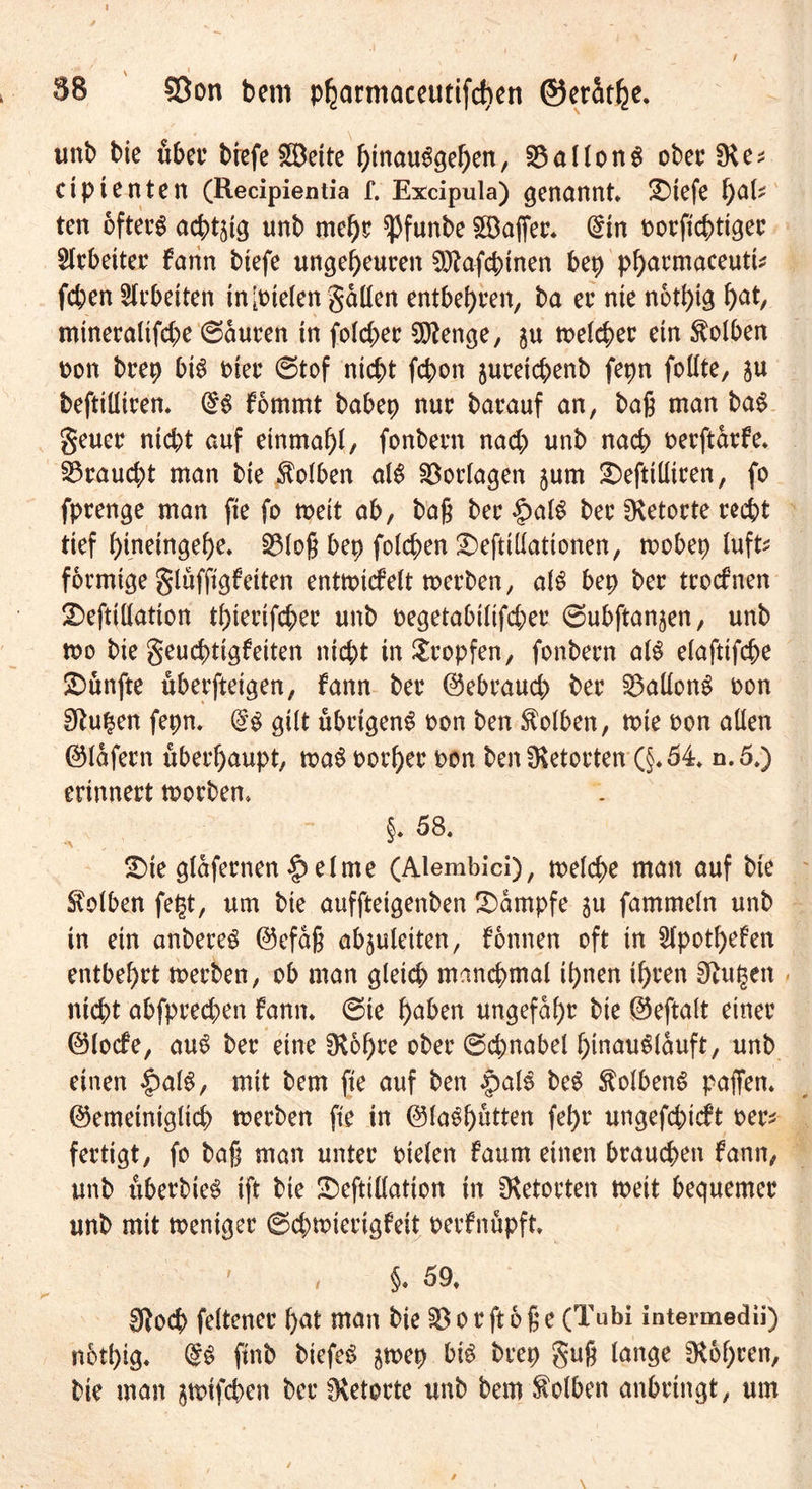 1 SB Sßon bem pharmaceutifd)en ®erat()e* unb bie über brefe £öeite hmauSgehen, 33aIIon6 oberSKe* ciptenten (Recipientia f. Excipula) genannt* £)tefe fyaU ten öftere achtzig unb mehr spfunbe Gaffer* (Sin oorftcbtiger Arbeiter fann biefe ungeheuren Sftafcbinen bep pharmaceutt* (eben Arbeiten tn[oielen gdüen entbehren, ba er nie notfyig fyat, mtneralifebe ©duren in folcber Sftenge, ju meiner etn Kolben oon brep bt£ t>ter ©tof nicht febon jureichenb fepn follte, $u befttüiren* fomrnt babep nur barauf an, baß man baS geuer ntebt auf einmal)!, fonbern nach unb nach oerftdrfe. braucht man bie Kolben al£ Vorlagen jum £)eftiüiren, fo fprenge man fie fo weit ab, baß ber §alS ber Retorte recht tief binetngebe* SMoß bep folgen 2)eftiüationen, rnobep luft* förmige glüfftgf eiten enttotefeit toerben, als bep ber troefnen 2)eftillation tbierifeber unb oegetabilifeber ©ubftanjen, unb n>o bie geuebtigfetten nicht in tropfen, fonbern al$ elafttfcbe fünfte überfteigen, fann ber ©ebraueb ber Gallons oon Stuben fepn. gilt übrigen^ oon ben Kolben, tute oon allen ©Idfern überhaupt, m$ porher oon ben fKetorten (§*54* n.5.) erinnert toorben. §. 58. £>ie glafernen §elme (Alembici), toelcbe man auf bie Kolben fet$t, um bie auffteigenben Kampfe ju fammeln unb in ein anbereg ©efaß abjuleiten, fonnen oft in 5fpotf>efen entbehrt toerben, ob man gleich manchmal ihnen ihren 0tu§en nicht abfprechen fann* ©te haben ungefähr bie ©eftalt einer ©locfe, aus ber eine OSohee ober ©chnabel hmauSlduft, unb einen §al$, mit bem fie auf ben «palS be$ StolbenS paffen, ©emeiniglich toerben fie in ©laShütten fehr ungefchieft oer* fertigt, fo baß man unter oielen faum einen brauchen fann, unb überbie^ ift bie üDefttüation in fKetorten toeit bequemer unb mit toeniger ©cbmierigfeit oerfnüpft. §. 59* Sftocb feltener hat man bie ^orftoße (Tubi intermedü) nothig. ftnb biefe£ ^toep bi$ brep guß lange bohren, bie man gtutfeben ber fKetorte unb bem Kolben anbringt, um