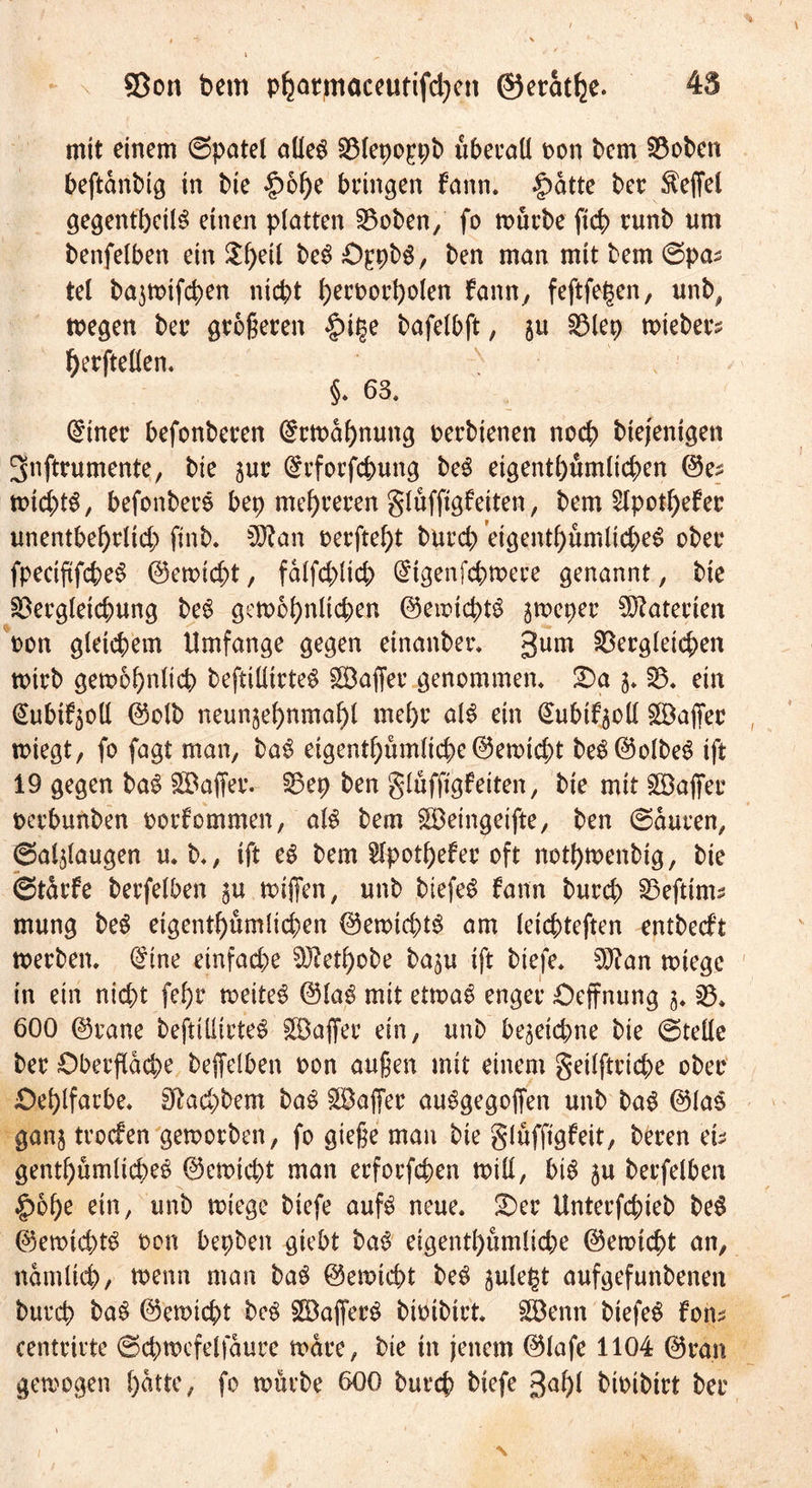 mit einem ©patel allen Vlepo^pb überall oon bem Voben beftanbig in bie |)6f)e bringen fann. £atte ber $effel gegentbetin einen platten Voben, fo mürbe fich runb um benfelben ein ^f)eil ben O^pbn, ben man mit bem ©pas tel bajwtfchen nicht heroorholen fann, feftfegen, unb, wegen ber größeren |)it$e bafelbft, Vlep wiebers herftellen. §. 65. (£tner befonberen Erwähnung perbienen noch biejentgen 3nftrumente, bie jur Srforfc&amp;ung ben eigentümlichen ©e^ wid;>tn, befonbers bep mehreren glüfftgfetten, bem £lpotl)efer unentbehrlich finb. 5ftan perftel)t burch eigenthumlichen ober fpectftfchen ©ewtcht, falfchlich digenfchwere genannt, bie Vergleichung ben gewöhnlichen ©ewtchtn jweper Materien pon gleichem Umfange gegen etnanber. gum Vergleichen wirb gewöhnlich beftillirten SBaffer genommen. S)a 3. V« ein i&amp;tbifyoll ©olb neunjehnmahl mehr ain ein gubtfyoll £BajTer wiegt, fo fagt man, ban eigenthiimliche©ewtcht ben©olben ift 19 gegen ban SDaffer. Vep ben glüffigf eiten, bie mit £Öaffer pcrbunben oorfommen, ain bem SBeingeifte, ben ©aucen, @al5laugen mb., ift en bem SIpothefer oft nothwenbig, bie ©türfe berfelben 3U wiffen, unb biefen fann burch Vefttms mung ben eigenthumlichen ©ewtchtn am leichteften entbecft werben. (£ine einfache Vtethobe ba^u ift biefe. %ftan wiege in ein nicht fef)r weiten ©lan mit etwan enger Oeffnung 3. V. 600 ©rane beftillirten Gaffer ein, unb hejeichne bie ©teile ber Oberfläche beffelhen Pon außen mit einem geilftriche ober Oehlfarhe. Hachborn ban SBaffer aungegojfen unb ban ©las ganj trocfen geworben, fo gieße man bie glüfftgfeit, beren eh genthumlichen ©ewtcht man erforfchen will, hin 3U berfelben §6he ein, unb wiege biefe aufn neue. £)er Unterfchieb ben ©ewtchtn Pon bepben giebt ban eigentl)umliche ©ewicht an, nämlich/ toenn man ban ©ewicht ben 3ulej$t aufgefunbenen burch ban ©ewicht ben SBaffern bioibirt. Söenn biefen fom centrirte ©chwcfelfaure wäre, bie in jenem ©lafe 1104 ©ran gewogen hatte, fo würbe 600 burch biefe gahl bioibirt ber