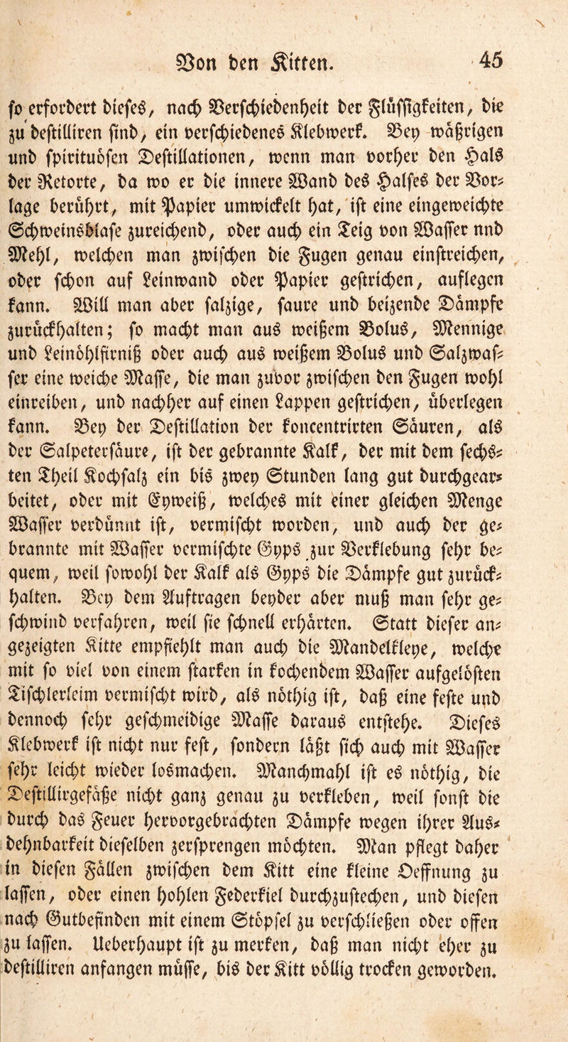 fo erfordert btefeg, nach $ecfchteben!)eit bec glüfjigfeiten, bie 3U beftiüicen ftnb, ein oecfchiebenes fölebmecf. §3ep mdßctgen unb fpicituofen 2)eftillationen, menn man oochec ben £>alS bec ^vetocte, ba mo ec bie tnnece £Banb be$ £alfeS bec $8oc* tage becühct, mtt^3aptec ummicfelt hat/ xft eine eingemeichte ©chmetnSMafe 3uceid;enb, obec auch ein £eig non £öaffec nnb $tehl, welchen man jwtfchen bie gugen genau einftreichen, obec fchon auf £etntt>anb obec ^aptec geftrtchen, auflegen fann, SLDiU man abec fähige, fauce unb beijenbe Kampfe gucucf halten; fo macht man au3 weißem 23oluS, Mennige unb £ein6hlftrntß obec auch au3 meinem 2$olu3 unb ©aljwafc fec eine weiche Sftafie, bte man juboc 5Wtfd)en ben gugen wohl eincetben, unb nachhec auf einen Wappen geftcid;en, überlegen fann, 35ep bec 2>eftillation bec foncentricten ©auren, als bec ©alpetecfäure, ift bec gebcannte $alf, bec mit bem fed;fc ten $heü Äocbfalj ein btö jwep ©tunben lang gut burchgeac* beitet, obec mit dpwetß, weld;e$ mit einec gleichen Sftenge SBaffec oecbumtt ift, oermifcht woeben, unb auch bec ge* bcannte mit SÖaffec oecmtfchte ©pp£ 311c SBerflebung fel)r be* quem, weil fomohl bec $alf al$ @pp$ bie Kampfe gutjuvucf* halten, §3 cp bem Aufträgen bepbec abec muß man fel)c ge* fchwtnb ^erfahren, weil fie fchneü erhalten, ©tatt biefec am gezeigten ftttte empfiehlt man auch bie SÖtanbelflepe, meid;? mit fo ml oon einem ftacfen in fcd;enbem Kaffee aufgeloften Stfchlerleim oecmifd;t wirb, al$ nothtg ift, baß eine fefte unb bennoch fcl;c gefd;meibige SRaffe barau$ entftehe, 2)iefe$ Älebwerf ift nicht nuc feft, fonbecn laßt ftch aud; mit Kaffee fehc leicht miebec loemad;en, ^ancpmahl ift e$ nothtg, bie 2)eftilltrgefdße nicht ganj genau $u oerfleben, roeil fonft bie bued; ba3 geuec hecoocgebrad;ten Kampfe wegen il;rec 2IuS* behnbarfett biefelben jerfprengen mochten, 9)tan pflegt bahec tn biefen gdllen awifchen bem $ttt eine fleine Oeffnung $u laffen, obec einen hohlen geberfiel bucchjuftechen, unb biefen nach ©utbeßnben mit einem ©topfe! 3u oecfchließen obec offen 3u laßen, Uebechaupt tft 3U merfen, baß man nicht el;ec 3U beftilliren anfangen muffe, bi$ bec^itt ooüig teoefen geworben.