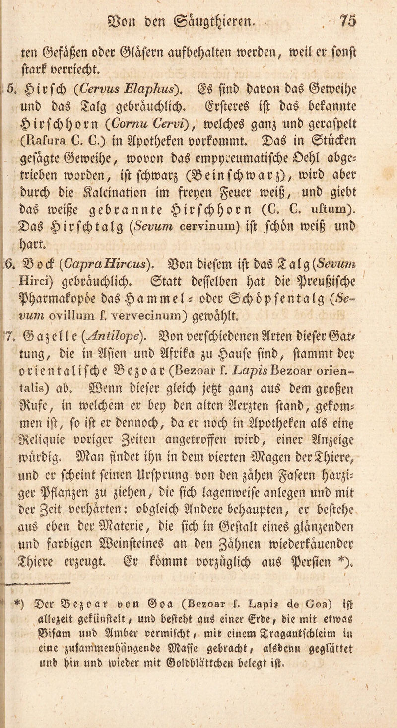 ten ©efäßen ober ©lafern aufbe^alten werben; weil er fonft ftatf oerriecht 5, |)trfd) (Cervus Elaphus). @8 ftnb baPon ba$ @ewcil)e unb ba$ Üalg gebräuchlich» drftereg Ift ba$ befannte §trfcbl)orn (Cornu Cervii), welche^ gang unb gerafpeit (Rafura C. C.) in Ipothefen potfommt 3)a§ in ©tücfen gefugte ©eweifee, wopoh ba8 emppreumatifche Oef)! abge^ trieben worben, ift fd>warg einfehwar g), wirb aber burd; bte ^alcination im freien geuer weiß, unb giebt ba$ weiße gebrannte £>irf#fjorn (C. C. uftum). 2)a$ |>irf#talg {Sevum cervinum) ift fcf)5n weiß unb ftart §* SB-ocf (GapraHircus). $3on biefem ift ba$ &amp; a l g (Sevum Hirci) gebräuchlich- ©tatt beffelben hat bte ^reußtfche ^^armafop5e ba$ §amme 1 * ober ©4>6pfentalg (6V« vum ovillum f, yervecinum) gewählt 7» © ag d l e {Antilope), ^on perfchiebenen Wirten biefer ©at* tung, bte in Elften unb Ifrtfa gtt |)aufe ftnb, ftammt ber orlentaltf<4>e §5 e g 0 a r (Bezoar f. LapisBezoar orien- talis) ab♦ Söenn biefer gleich jefct gang au$ bem großen fKufe, in weld;em er bep ben alten borgten ftanb, gefom* men ift, fo ift er bennoch, ba er noch in Ipothefen al$ eine Reliquie notiger gelten angetroffen wirb, einer Ingeige wurbig. IDIan ßnbet ißn in bem werten Qftagen ber unb et fcheint feinen Urfprung oon ben gaben gafern hargt ger fangen gu gieren, bic ftch lagenweife anlegen unb mit ber gelt perharten; obgleich Inbere behaupten, er beftehe au£ eben ber Materie, bie ftch in ©eftalt eme8 glangenben unb farbigen SBeinjietneS an ben gähnen wieberfauenber Shtere erzeugt (Ir fommt Porgügltch au$ Werften *)♦ *) 0er 33egCöt t> 0 n @oa (Bezoar f. Lapis de Goa) fff allezeit gefiinftelt/ unb befiebt au3 einer €rbe* bte mit etmag §3ifam mtb Imfeer oermifebt t mit einem £btagantfcfe(eim in eine gufanftoenfeäugenbg COtaffe gebracht# aläbetm geglättet mtb hin mtb mietet mit ©olbblä'ttcben belegt ift»