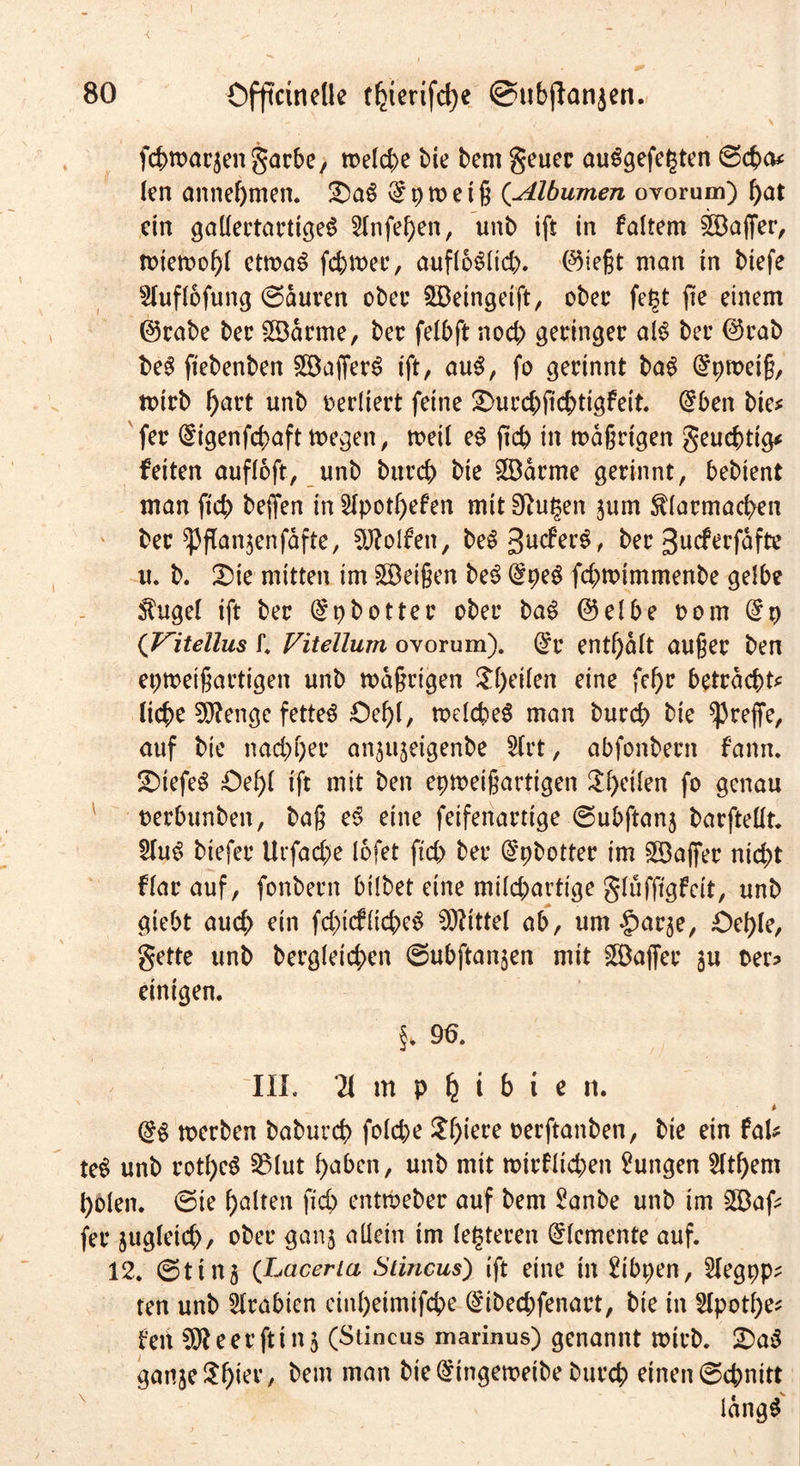 BO Offtcinelle tfjterifcfye @ubffrtnjen. / 7 \ fcbwarjettgarbe, welche bie bem geuer auSgefe|ten @cba* len annebmett. 2)aS $ p tt> e t g (Albumen ovorum) bat ein gallertartiges 2lnfeben, unb ift in faltern Gaffer, roieroo^r etroaS fehler, aufloSlicb. ®iegt man in biefe 2Iuflofung (Sauren ober ©eingeift, übet* feist jte einem ©rabe ber ©arme, ber felbft noch ^erhigec als bet ®rab beS ftebenben ©afferS tft, auS, fo gerinnt baS @pmetg, toirb f)art unb verliert feine 2>urcbficbtigfeit. (£ben bie* fer (£igenfd>aft megen, toeil eS ftcb in mdgrtgen geuebtig* fetten auffoft, unb bttreb bie ©arme gerinnt, bebient man ftcb beffen in 2lpotl)efen mit 9?u§en jum $larmacben ber ^flanjenfafte, Rolfen, beSgucferS, ber gucferfdfte u. b. £ue mitten im ©eigen beS @peS febmimmenbe gelbe $ugel ift ber (£9 b Otter ober baS @elbe oom ($9 (Vitellus f. Vitellum ovorum). @r enthalt auger ben eproeigartigen unb mdgrigen ^heilen eine febr betrachte liebe Sftenge fettes £)ebl, melcbeS man bureb bie ^reffe, auf bie naebber an^eigenbe Sfrt, abfonbertt fann. tiefes Oebl tft mit ben epmeigartigen Steilen fo genau oerbunbett, bag eS eine feifenartige @ubftan3 barfteüt. 2luS biefer Urfacbe lofet ftcb ber @pbotter im ©affer nicht flarauf, fonbern bilbet eine milebartige glufftgfeit, unb giebt auch ein fcbtcfltcbeS Mittel ab, um ^arje, £>eble, gette unb bergletcben Subftanjen mit ©affer $u oer? einigen. §. 96. III. Ti in p b i b i e n. @S merben babuvcb folcbe £f)tere oerftanben, bie ein faU teS unb rotbcS 33Iut haben, unb mit mirfltcben Zungen Zithern holen. (Sie halten ficb entroeber auf bem 2anbe unb im ©af* fer jugletcb, ober ganj allein tm lederen Elemente auf. 12. @ti 115 (Laceria Stincus) ift eine in 2tbpen, ^legpp* ten unb Arabien einheimifebe ($ibecbfenart, bie in 2lpotl)e* fett e er fti n 5 (Stincus marinus) genannt wirb. £>aS ganje^htet’/ bem man bie @tngemetbe bureb einen Schnitt IdngS