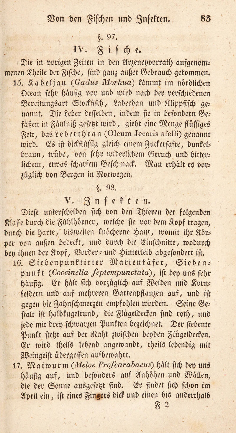 23on ben gifd;en Mb Snfeftett. 85 §. 97. IV, S i f $ «* 2)ie in Docken gelten in ben Slrjenepfcocrath aufgenonu menen Steile bet’ gtfcbe, ftnb gan^ außer (Gebrauch gekommen. 15. Kabeljau (Gadus Morhua) fomrnt im norblic^en £)cean fef)c häufig fcor unb n>trb nad) ber oerfdnebenen Bereitungsart ©tocffifd), Saberban unb $üppftfcb ge* nannt. &amp;te £eber beffelben, inbem fte in befonbern @5e; faßen in gaulntß gefegt mirb, giebt eine SÖtenge fluffigeS gett, bas 2ebertf)ean (Oleum Jecoris afelli) genannt trieb. @S ift btdflufftg gleich einem guderfafte, bunM* braun, trübe, ron fel)r rotberlicbem ©erud> unb bittere liebem, ettraS fcfcarfem ©efc&amp;macf. 3J?an erhalt eS fcor* guglicb fcon bergen in fftormegem §. 98. V. Snfeften. ÜMefe unterfd)etben ftcb ron ben ^b^en bet folgenbett klaffe bureb bie gublbdrner, u>eld;e fte fcor bern $opf tragen, bureb bte barte, bisweilen fnoeberne Haut, womit ihr $6r* per ron außen bebeeft, unb burd) bie @infd;nitte, wobureb bep ihnen ber $opf, Korber? unb Hinterleib abgefonbert ift, 16. ©iebenpunftirter Btarienfdfer, ©teben* punft (’Coccinella feptempunctatd), ift bep unS fef)r häufig, @r hält ftcb fcorjügltcb auf Reiben unb $orn* felbern unb auf mehreren ©artenpflanjen auf, unb ift gegen bte gahnfebmerjen empfohlen worben. ©eine ©e; ftalt ift hnlbfugelrunb, bte glugelbecfen ftnb roth, unb jebe mit brep febwarjen fünften be3etd)net, 2)er ftebente spunft ftel)t auf ber 3M)t jwifeben bepben glügelbecfeit. ($r wirb tl)eilS (ebenb angewanbt, tbeilS lebenbtg mit £Detngeift übergoffen aufbewahrt. 17. ^Jbaimurm (Meloe Profcarabaeus) halt ftcb bep unS häufig auf, unb befonberS auf Anhöhen unb Odilen, bie ber ©onne auSgcfetst ftnb. @r ftnbet ftd) fd)on tm Slpril ein, ift eines gtn^erS bid unb einen bis anbertbalb § 2