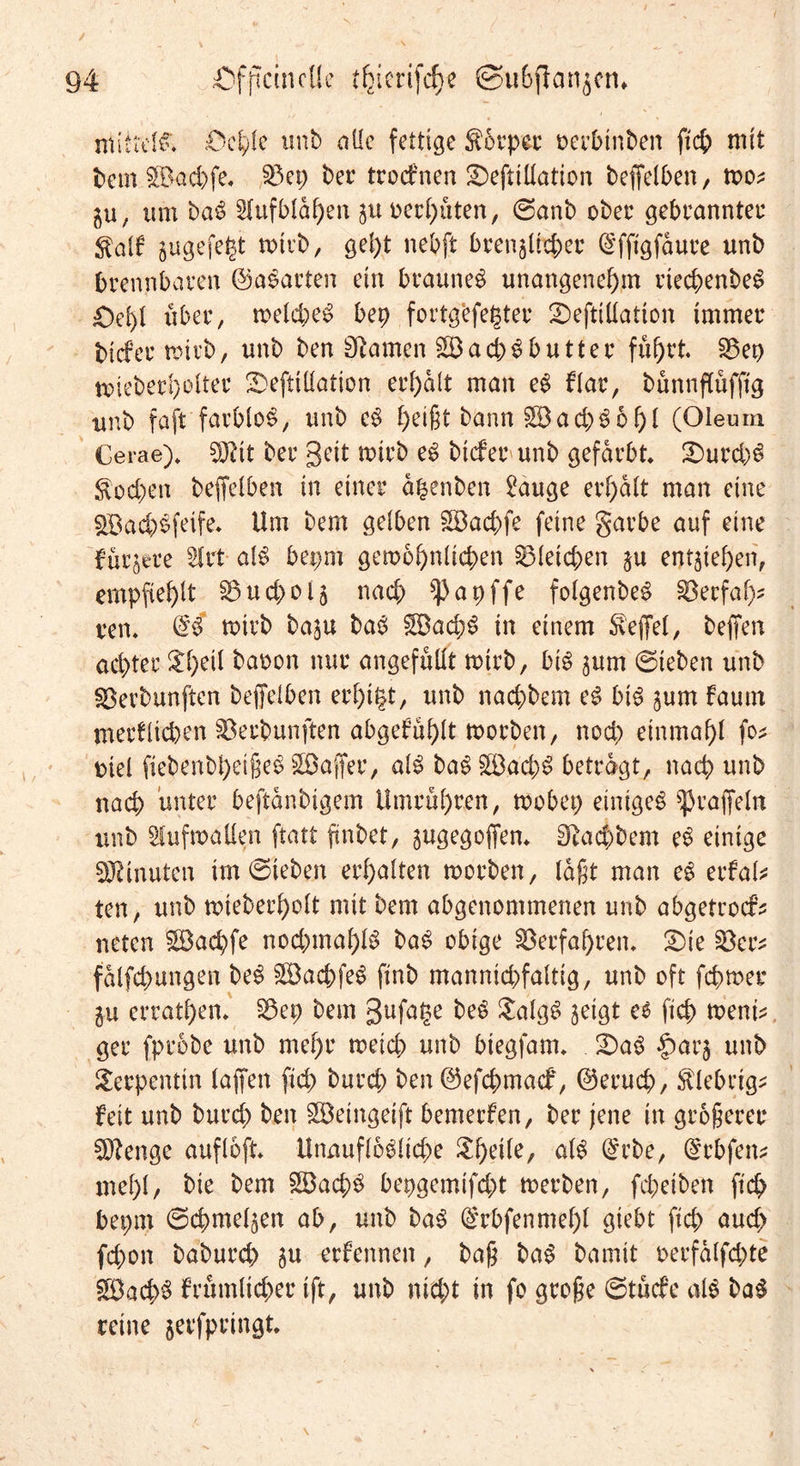 mittels'. ;Od;(e unb alle fettige S6rpcc oerbtnbert ftcb mit bem SBacbfe. 33ep ber trodrnen SDefttllation beffelben, too* ju, um baS Aufblähen juoerhüten, ©anb ober gebrannter $alf sugefegt totrb, gel)t nebft brenzlicher (Sfftgfaure unb brennbaren ©aparten ein braunes unangenehm rtecbenbeS £)ef>l über, toekbeS bet) fortgefegter 2)eftillation immer biefer rotrb, unb ben Sßamen 2Bad)S butter fuhrt 23ep toieberhelter üDefttllation erhalt man eS Har, bünnftüfftg unb faft farblos, unb eS heißt bann göacbSohl (Oleum Cerae)* SQtit ber geit totrb eS biefer unb gefärbt £)urd)S Soeben beffelben in einer agenben 2auge erhalt man eine $Bad;>Sfeife. Um bem gelben £Bacbfe feine garbe auf eine furjere 2lrt als bepm gewöhnlichen Gleichen $u entgehen, empfiehlt ^ud^ola nach ^apffe folgenbeS 23erfaf)' reit @S totrb baju baS gBad;S in einem Reffet, bejfen achter Shell baoon nur angefüllt totrb, bis ^um ©leben unb Söerbunften beffelben erhtgt, unb naebbem eS bis jurn fautn merflicben ^öerbunften abgefühlt toorben, noch einmahl fo* oiel fiebenbheißeS Söaffer, als baSSÖad;S betragt, nach unb nach unter beftanbigem Ilmrühren, toobep einiges ^raffeln unb iuftoallen ftatt ftnbet, ^ugegoffen* Naebbem eS einige Minuten im ©leben erhalten toorben, laßt man eS erfate ten, unb toieberholt mit bem abgenommenen unb abgetroefs neten $öad)fe nod;tnahlS baS obige Verfahren, £>te £kcs falfcbungen beS SöacbfeS finb mannid)faltig, unb oft febtoer in errathen* $3ep bem gufage freS SalgS zeigt ee ficb toenk ger fprobe unb mehr toeid; unb biegfam. S)aS |>ar$ unb Serpentin laffen fid; bureb ben ©efebmaef, ©erueb, klebrig* feit unb bureb ben SBeingeift bemerken, ber jene in größerer Sftenge aufloft Unauflösliche Sl)eile, als @cbe, (^rbfett mehl/ bie bem £öacbS bepgemtfd;t toerben, febeiben ftcb bepm ©cbmel^en ab, unb baS @rbfenmel)l giebt ftcb aud> fd>on babureb 5u ernennen, baß baS bamit oerfalfd;te S9ad)S frümlicber ift, unb nicht in fo große ©tücfe als baS reine jerfpeingt.