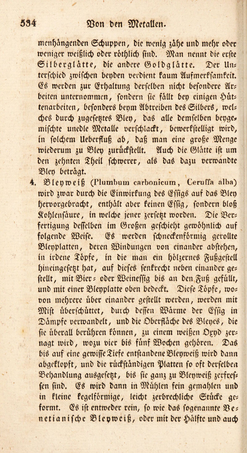 menhangenben ©cbuppen, bie rocnlcj 3Üf)e unb mehr ober weniger rocißlict) ober r6tf)lid) ftnb. 9J?an nennt bie eefte ©Überblatte, bie anbere ©olbglatte. Der Um terfcbteb jwtfcben bepben oerbient faum Hufmerffamfeit. ($$ werben jur Erhaltung berfelben nicht befcnbere beiten unternommen, fonbern fte fallt bep einigen tenarbeiten, befonberS bepm SIbtreiben beSSilberS, wet d;eS burcb augefetjteS 53lep, baS alle bemfelben bepge* inifcbte uneble Metalle oerfcblacft, bewerfftelligt wirb, in folgern Ueberflug ab, bag man eine groge $?enge Wieberum ju 55lep jurficfgellt 2lucb bie ©latte ift um ben zehnten Sfyeil fermerer, als ba$ baju oerwanbte 53lep betragt 4. S5lepmetg (Plumbum carbonicum, Ceruffa alba) wirb jwar burcb bie @inmtrfung beS (£fftgS auf baS 53lep beroorgebraebt, enthalt aber feinen @fftg, fonbern bloß $ol)lenfaure, in welche jener jerfeljt worben. £)ie 53er* fertigung beffelben im ©rogen gefebiebt gewöhnlich auf folgenbe 5Deife. @S werben febneefenformig gerollte S3lepplatten, beren Söinbungen oon einanber abftel)en, in irbene $opfe, in bie man ein bbl^rneS guggeftell hinetngefegt hat, auf btefeS fenfreebt neben einanber ge* (teilt, mittler* ober £Beinefftg bis an ben gug gefüllt, unb mit einer 53lepplatte oben bebedt. £>iefe &amp;opfe, mos oon megrere über einanber geftellt werben, werben mit €0?ift überfebüttet, buvd; beffeit tarnte ber (5'ffig in Kampfe oerwanbelt, unb bie Oberfläche beS 53lepeS, bie fte überall berühren fonnen, ju einem weigen Oppb zer- nagt wirb, woju toter btS fünf £Bod)en gehören. £)aS bis auf eine gewiffeSiefe entftanbene53lepweig wirb bann abgeflopft, unb bie rücfftanbigen glatten fo oft betreiben 53el)anblung auSgefegt, bis fte gan$ ju 55lepmeig jerfeeß fen ftnb. (£S wirb bann in fühlen fein gemahlen unb in fleine fegelformige, leicht jerbred^licbe ©tücfe ge* formt @S ift entmeber rein, fo wie baS fogenannte 53 e* netianifebe 53fepwcig, ober mit ber Jpalfte unb auch