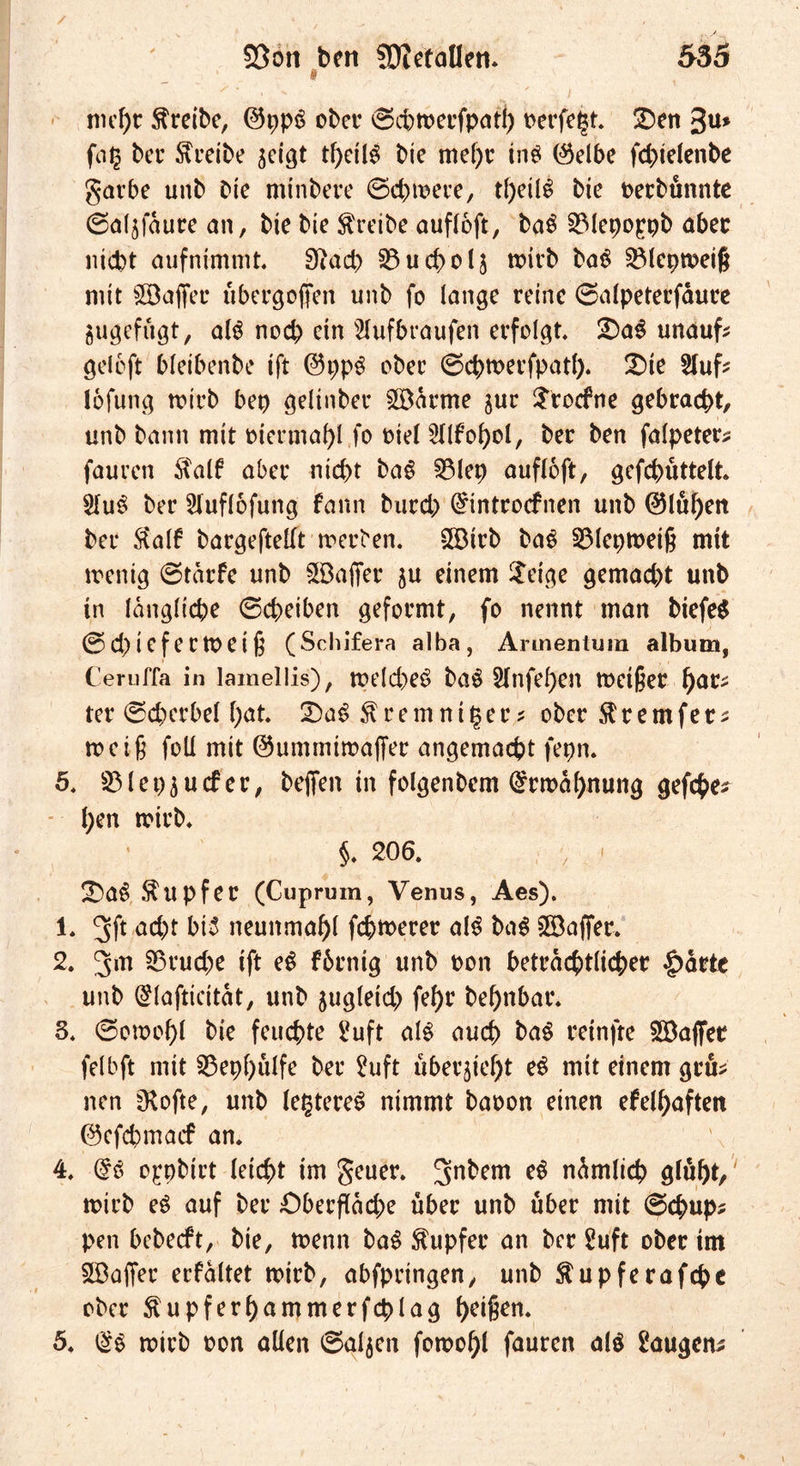 i mehr treibe, @pp3 ober @ct>tt>ecfpatf> oerfept üDen %u* ber treibe seigt tf)etl3 bie mef)r in$ ($elbe fd>tdenbe garbe unb bie mtnbere ©ebnere, t()eilS bie uerbunnte ©aljfäure an, bie bie treibe aufloft, ba$ SMepoppb aber nicht aufnimmt 3iad> 23ud>ol$ mirb ba$ SMepmeif; mit Söaffec ubergofjen unb fo lange reine ©atpeterfäure jugefugt, als noch ein Stufbraufen erfolgt £)a$ unauf? gdoft bleibenbe ift @ppg ober ©chmerfpatl). £)ie Stuf? lofung wirb bep gelinber SBärme jur Srocfne gebracht, unb bann mit mermaf)l fo riet Stlfohol, ber ben falpeter? fauren $alf aber nicht ba$ 3$lep aufloft, gefchüttett StuS ber Stuflofung fann burch @tntrocfnen unb @lul)ert ber Rai? bargefteKt merben. SBirb baS S3(eptt>eiß mit wenig ©tärfe unb SB aper ^u einem $dge gemacht unb in längliche ©cheiben geformt, fo nennt man biefeS ©ch iefe rmei 6 (Schifera alba, Arunentum album, Ceruffa in lamellis), welches ba$ Stafetten wetfjer fyatz ter ©cherbet hat T)a$ ^remnitjer? ober Slremfer? weif foll mit @ummtma|Ter angemacht fepn. 5, SMepjucfer, befien in folgenbcm Ermahnung gefche? f;en wirb* §. 206. ■» SDaS Tupfer (Cuprum, Venus, Aes). 1. 3f* acht bi5 neunmahl fehlerer als ba$ Gaffer. 2. Jm S$rud)e ift eS fbrnig unb Don beträchtlicher |>äete unb (£lafticität, unb zugleich fef>r behnbar. 3. ©omof)l bie feuchte Suft als auch baö reinfte Söaffer fdbft mit S3epf>ulfe ber Suft uberjietjt eS mit einem gru? nen ^Kofte, unb festeres nimmt baoon einen efelhaften ©efehmaef an. 4. @S o^pbirt (eicht im geuer. 3n^em dämlich glüht,' wirb eS auf ber Oberftäd;e über unb über mit ©chup? pen bebeeft, bie, wenn baS Tupfer an ber Suft ober im SBaffer erfältet wirb, abfpringen, unb föupferafchc ober ^upferhammerfcplag h^ifkn* 5. t$s wirb oon allen ©gljen fowohl fauren als Saugen?