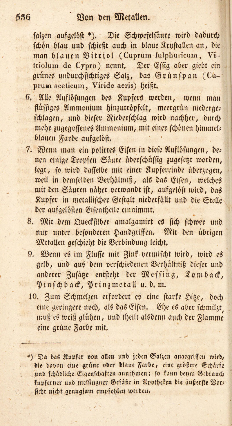 faljen aufgcloft *). üDie ©cpwefelfdure toirb baburd; fepon blau unb fliegt aucp in blaue ftrpftaüen an, bie man blauen SBitriol (Cuprum fulphuricum, Vi- triolum de Cypro) nennt £)er (§ffig aber giebt ein gruncg unbuycbftc^tige^ ©alj, ba£ ©runfpan (Cu- prum aceticum, Viride aeris) peigt 6. 5Ule Sluflofungen be3 SupferS werben, wenn man flufftgeg Ammonium ^in^utrppfelt, meergrün nieberge? fd;lagen, unb biefer Dfieberfcplag wirb nad;per, burep mepr augegojfeneg Ammonium, mit einer fcpPnen ptmmcl? blauen garbe aufgeloft» ‘ 7. £9enn man ein pplirteS @ifen in biefe £luflofungen, be? nen einige tropfen ©dure übeefepufftg jugefe^t werben, legt, fo wirb baflelbe mit einer ftupferrtnbe überzogen, weil in bemfelben SDerpdltnig, al$ ba£ @ifen, welcpeg mit ben ©duren ndpec rerwanbt ift, aufgeloft wirb, ba$ Tupfer in metallifcper ©eftalt nieberfdüt unb bie ©teile ber aufgeloften (£ifentpeile einnimmt. 8. 9J?it bem £>uecfftlber amalgamirt eö fiep fcpwer unb nur unter befonberen |>anbgriffen. CEftit ben übrigen Metallen gefepiept bie 33erbinbung leiept. 9. 2öenn eg im gluffe mit gw*5 bermifept wirb, wirb c£ gelb, unb aug bem berfepiebenen §8erpdltni§ biefer unb anberer gufdge entftept ber SJteffing, Sombacf, ^Pinfcpbacf, ^Jrinjmetall u. b. m. 10. gum ©cpmel$en etforbert eg eine ftarfe £>ige, boep eine geringere noep, als ba$ @ifen. @pe eg aber fcpmiljt muß e^ weig glupen, unb tpeilt alebenn aud; ber glamme eine grüne garbe mit *) £5a bag Äupfcr po« aflen unb jeben ©apen angegriffen wirb, bie baoott eine grüne ober blaue Salbe, eine größere ©cpdrfe unb fcfeabltcpe (Eigenfcbaften annepmen; fo Faun beom ©ebraud? Fupferner unb mefftngner ©efdfk in 5lpotpcFen bie dußerfte 5Jov? fjept nicht genugfam empfohlen werben.