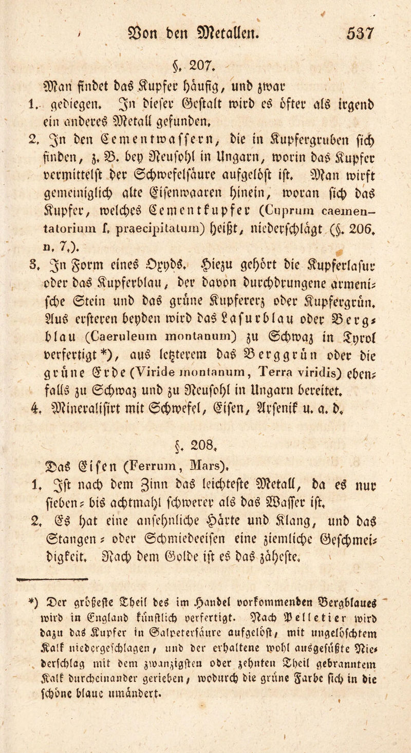 * ^ §. 207. - OTari ftnbet ba$ Kupfer ftauftg, unb jwar 1. gebiegen. 3n biefer ©eftalt mich e$ öfter als irgenb ein anbereS Metall gefunben» 2. gn ben (Sementwaffern, bie in Kupfergrubett ftd) ftnbcn, j, B. bep gReufof>( in Ungarn, worin ba£ Tupfer oermittelft btr ©cbwefelfaure aufgeloft ift. b))?an wirft gemeiniglich alte fifenmaaren hinein, woran fiep ba$ Tupfer, welche^ @ementfupfer (Cuprum caemea- tatorium [, praecipitatum) heißt, niebetfcblagt (§♦ 206, ö. ?♦). 3. 3n S^tm etne^ .-OppbS. £>ie$u gehört bie Kupferlafur ober baS Kupferblau, ber baoon burebbrungene armem* febe ©tetn unb baS grüne Kupfererz ober Kupfergrün. 21uS erfteren bepben wirb baS £afurblau ober Berg* blau (Caeruleura montanum) ju ©cbwaj in $proi oerfertigt*), auS (euerem ba£ Berggrün ober bie grüne (5rbe (Yiride montanum, Terra viridis) eben* falls 51t ©cbwaj unb §u 9teufol)l in Ungarn bereitet. 4. SRineraliftrt mit ©cbwefel, ©ifen, ^Irfenif u. a. b* §. 208, Ü)a$ @ifen (Ferrum, Mars), 1, 3ft nach bem 3*™ fcaS (eiebtefte Metall, ba eS nur fteben? btS achtmal)! febwerer als baS ^Baffer ift, 2, l)at eine anfebnlicpe Sparte unb Klang, unb ba$ ©taugen * ober ©cpmiebeeifen eine jiemltcbe ©efebmei* bigfeit. SRacp bem ©olbe ift eS baS jdbefte. *) 5)cr größere £bei( be$ im J)anbel oorfommenben BergMaueg ~ roirb in €ng(anb fünftücb verfertigt, ^tad? pelletier mirö ba^u baä Tupfer in ©alpeterfaure aufgeloft; mit uugelofcbfem Kalt niebcrgefcblagen / unb ber erhaltene u>o!)( auggefüjjte Sftie* berfd)(ag mit bem ^van^igften ober sehnten £hcil gebranntem $alt burebeinanber gerieben; ropburep bie grüne §arbc ftd) tn bie fepone blaue umanbert*