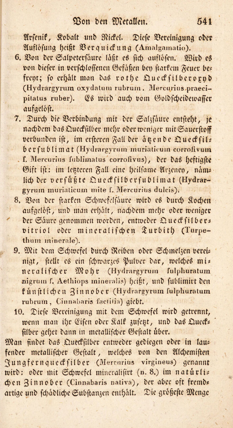 Sfrfenif, Kobalt unb Stiefel. £)tefe Bereinigung ober Sluflofung bci(H Berg ui cfung (Amalgamatio). 6, Bon bei* ©alpeterfdure laßt e$ ficb auflofen. 3Bitb e$ oon btefer in oerfcb(offenen ©efaßen bep ftarfem geuer be* feept; fo erhalt man baS votf)e £luccffübet*oppb (Hydrargyrum oxydatum rubrum. MereuriuS/praeci- pitatus ruber). (£$ wirb auch oom ©olbfcbeibeioöjfet* aufgeloft* 7. Surd) bie Berbinbung mit bei* ©aljfduce entfielt, je naebbem bag üuecffilber mef)i* ober weniger mit©auerftoff oerbunben ift, im elfteren gall bei* a § e n b e £2 u e cf f i U beifublimat (Hydrargyrum muriaticuin corrofivum f. Mercurius fublimalus corroßvus), bei* ba$ f)efticjfte ©ift ift: im letzteren gall eine l;dlfame Jtijenep, nam* lid> bei* t>erftct§te £2uecfftlberfubltmat (Hydrar- gyrum muriaticum mite f. Mercurius dulcis)» 8» Bon bet* ftaefen ©cbwefeljaure wirb cS bttreb $od>en aufgelbft, unb man erhalt, naebbem mel)r ober weniger bei* ©duve genommen worben, entweber Clueif filber* oitriol ober mineralifeben $ut*bitl) (Turpe- th um minerale). 9, bem ©cbwefel bureb fKeiben ober ©cbmeljen oereu nigt, fteÜt eS ein fcbwaqeS ^uloer bar, weld>e$ mt* neralifcper o t) l* (Hydrargyrum fulphuratum nigrtim f, Aethiops mineralis) beißt, unb fublimilt ben f ü n ft 11 cb e n 3 t n n o b e i* (Hydrargyrum fulphuratum rubrum, Cinnabaris faciilia) giebt. 10. 2)iefe Bereinigung mit bem ©cbwefel wirb getrennt, wenn man ü)r ®tfen ober &amp;alf jttfegt, unb baS Ciueef* (über ge()et bann in metallifcber ©eftalt über* Sftan ftnbet ba§ £2uecffilber entweber gebiegen ober tn lau* fenber metaüifd>er ©eftalt, wdd)e$ oon ben 3lld>emiftett 3ungfernqueeffilber (Mercurius virgineus) genannt wirb: ober mit ©cbwefel mtneralifirt (n. 8*) tm naturli* eben 3innobet* (Cinnabaris nativa), ber aber oft fremb# artige unb fd>dblid;e ©ubftanjen enthalt. £ie großefte SRengc