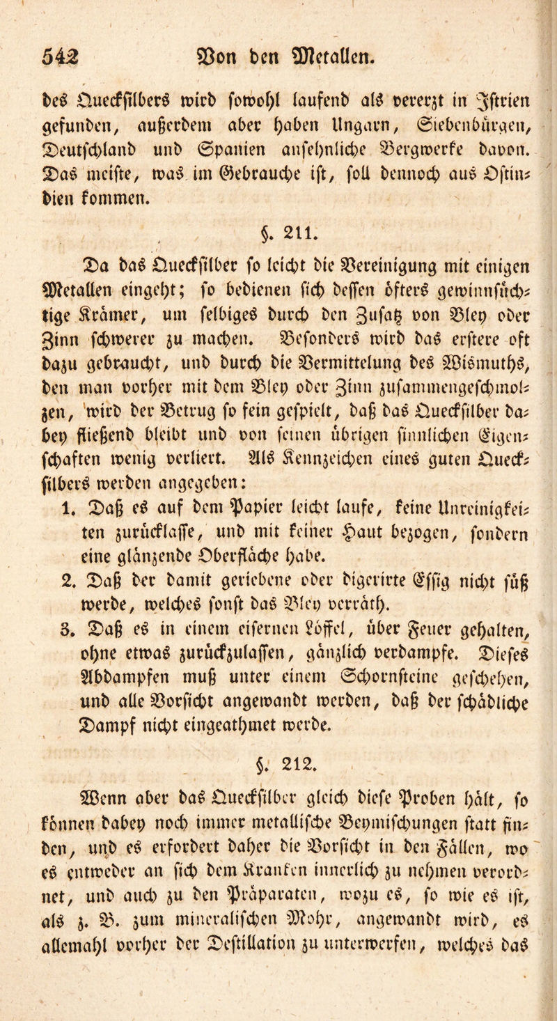 beS £luecfjtlberS wirb fowof)! faufenb aß oerergt in 5ftrien gefunben, außcrbem aber f)aben Ungarn/ (Siebenbürgen, Deutfd)lanb unb (Spanien anfe()nlicbe Bergwerfe baoon. DaS meifte, waS im Gebrauche ift, foü benrtocb auS öftin* bien fommen. §. 211. . i , Da baS Öuecfjitber fo Icicbt btc Bereinigung mit einigen Metallen einge^t; fo bebienen ficb beffen öfters gewinnfüd)* tige Gramer, um felbigeS burcb ben gufag *>on Blep ober ginn fd)werer gu machen. BefonberS mich baS erftere oft bagu gebr<aud)t, unb burd) bie Bermittelung beS StSmutl)S, ben man porter mit bem Blep ober ginn gufammengefd)mok gen, wirb ber Betrug fo fein gefpieit, baß baS Üuecffilber ba; bep fließenb bleibt unb oon feinen übrigen finnlicben (§igen* fd)aften wenig oerliert. 5116 faenngeicben eines guten £>uecf* ftlberS werben angegeben: 1. Daß eS auf bem Rapier leicht laufe, feine Unreinigfet; ten gurücffajfe, unb mit feiner £>aut bezogen, fonbern eine glanjenbe Oberfläche habe. 2. Daß ber bamit geriebene ober bigerirte (£ffig nicht fuß werbe, weld)eS fonft baS Blei) oerratf). 3. Daß eS in einem eifernen Toffel, über geuer gehalten, of)ne etwas gurücfgulajfen, ganglich oerbampfe. DiefeS Slbbampfen muß unter einem (Scbornfteine gefd)ef>en, unb alle Borficht angewanbt werben, baß ber fcpabliche Dampf nicht eingeatfymet werbe. §. 212. Senn aber baS fiuerfjilbcr gleich bicfe groben halt, fo fonnen babep noch immer metaütfcbe Bepmifd)ungen ftatt \i\u ben, unb eS erforbert baf)er bie Borficht in ben gäücn, wo eS entweber an fiep bem Traufen innerlich gu nehmen oerorb; net, unb and) gu ben Präparaten, wogu eS, fo wie eS ift, als g. B. gunt mineralifcben 5D?oi>e, angewanbt wirb, eS aöemaf)l ocrl)ee ber Deftiüation gu unterwerfen, welches baS