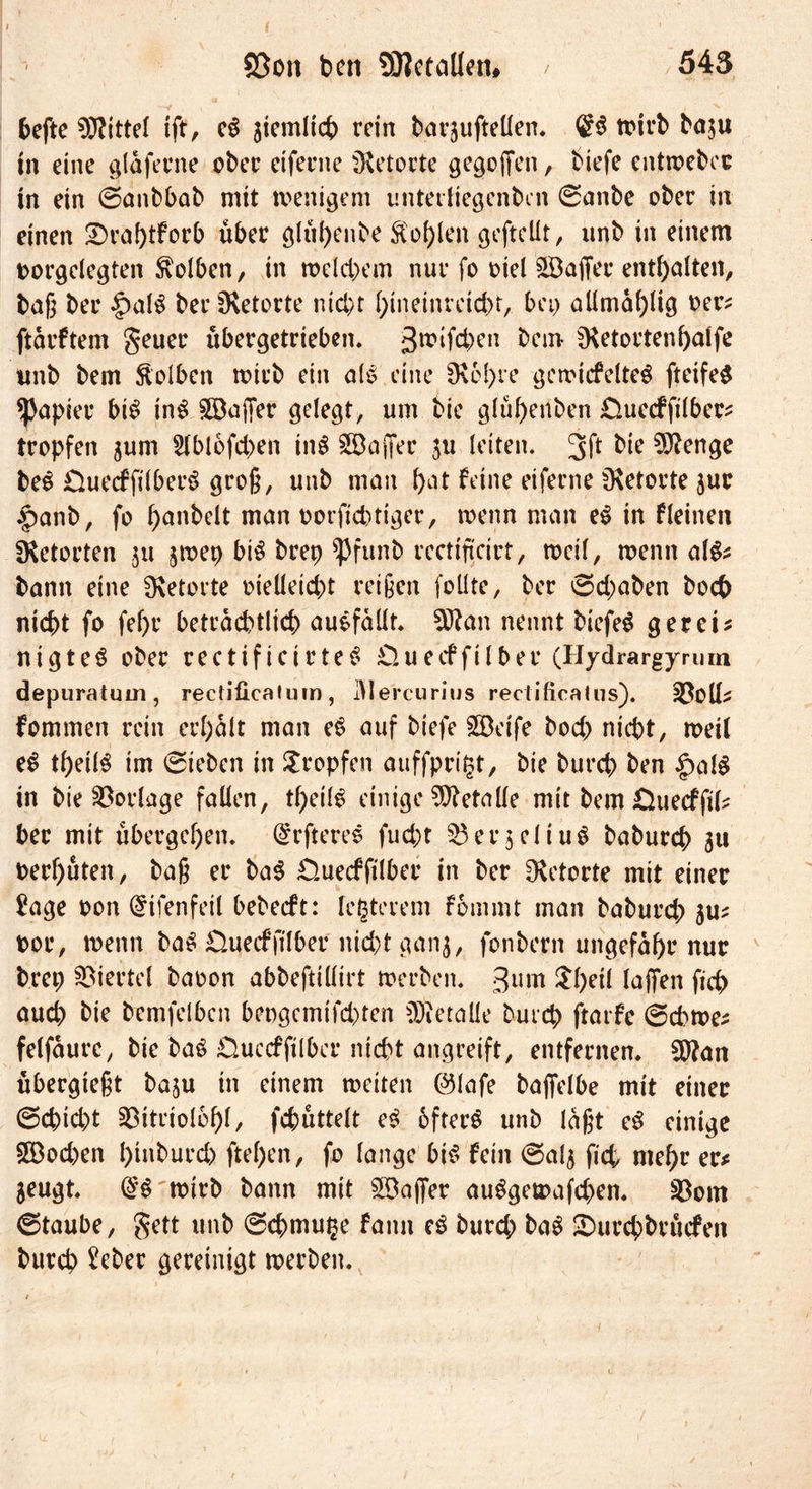 hefte Mittel tft, c$ jiemltct) rein barjufteüen. ©$ trirb ba$u in eine glaferne ober ctfenie Retorte gegoffen, Hefe entwebec in ein ©anbbab mit wenigem unterliegenben 0anbe ober in einen £)raptforb über glüpenbe Kopien gefteüt, unb in einem torgclegten Kolben, in welchem nur fo Hel -üBaffer enthalten, baß ber |)al£ ber fKetorte Hebt ptneinretept, bei) allmaplig t>er* ftdrftem geuer übergetrieben, grüben bem fKetortenpalfe unb bem Kolben wirb ein als eine fKcpre gewicfelte$ fteifeS Rapier bi$ in$ Raffer gelegt, um bie glüf)enben Chiecffilbers tropfen jum Slblofcpen inS 5BajTer ju letten. 3 ft bie 9Kenge be$ ÜuecffilberS groß, unb man bat feine eiferne fKetorte jur £>anb, fo panbelt man oorfieptiger, wenn man e$ in fleinen fKetorten ju jwep bi$ brep fpfunb rectiftcirt, weil, wenn als* bann eine fKetorte oieüetcpt reißen foüte, ber ©epaben hoch nicht fo fel)r beträchtlich auSfallt. Sftan nennt biefe$ ger eis nigteS ober rectificirteS £tuecffilber (Hydrargyrum depuratum , rectificatum , JMercurius rectificatus). Atolls fommen rein erhalt man eS auf biefe SBeife hoch nicht, weil e$ tpeilS im ©teben in tropfen auffpritjt, bie burch ben |>al$ in bie Vorlage fallen, tpeilg einige Metalle mit bem üueefftk her mit übergehen. (öfteres fuept 53er$eliu$ baburep 51t oerhüten, baß er ba$ £}uecfftlber in ber fKetorte mit einer £age oon @ifenfeil bebeeft: festerem f 6m int man baburep $us oor, wenn baS £luecf}llber nicht ganj, fonbern ungefähr nur brep Viertel baoon abbeftiüirt werben. 3U^ $peil laffen fiep auch bie bemfelbcn beogemifepten üÄetaüe burep ftarfe ©cbwes felfaure, bie baö Ouccfftlbcr nicht angreift, entfernen. 50?an übergteßt baju in einem weiten ©lafe bajfelbe mit einer ©epiept 23itriolbpl, fcpüttelt e<? öftere unb laßt eS einige Söocpen pinburep ftepen, fo lange bis fein ©alj fiep mepr ec* jeugt. (£$ wirb bann mit ^Baffer auSgewafcpen. 33om ©taube, gett unb ©cpmu^e fann eS burep baS üDurcpbrücfen burep £eber gereinigt werben.