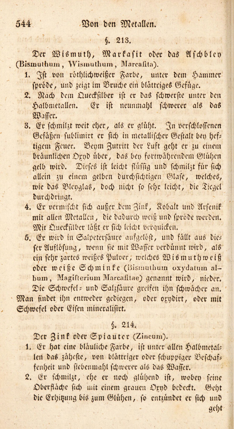 §« 213« ©ec 2B(3mutf), 5SÄarfafit obet* ba$ Sffchblei) (Bismuthum, ^Vismuthum , Mareafita). l. mi rotf)Iicbroeißer garbe, unter bem Jammer fprobe, unt) $eigt im S$cud)e ein blättrige^ ©efüge. 2* 0}acb bem Ouecffilber ift er baS febmerfte unter ben $albmetallen« @r ift neunmal)! fcbtoetec al$ ba$ Gaffer. 3, @r fcpmUjt rneit el)er, als er glüf)t. 5n oerfddoffenen ©efafeen fublimtrt er fid) in metallifchec ©eftalt bet) l)eß tigern geuer« SSepm 3utl‘itt ber Suft gef)t er 3u einem braunltd)en Oppb über, bas bet) fottwabrenbem ©lül)en gelb rnirb. ©iefeS ift leid)t fhifftg unb fepmißt für fid) allein $u einem gelben burd)fid)tigen ©lafe, n>eld)eS, tote bas SMepglaS, boep nicht fo fel)c leid)t, bie Siegel burd)bringt* 4« ©r oermifeht fid) außerdem 3*n^/ Kobalt unb s2lcfenif mit allen Metallen, bie baburd) meife unb fprobe merben« ^Jbit Öuecffilbec laßt er fid) leid)t berguiefen« 5. @r tiürb in ©alpeterfaure aufgelcft, unb fallt aus bie* fer Sluflbfung, wenn fte mit ^Duffer nerbünnt mirb, al$ ein fel)r jarteö roeiße^ ^puloer, nxlcpes SBt^mutf)roetß ober H) et fee ©Cpmtnfe (Bismuthum oxydatmn al- bum, Magifierium Marcaiiiae) genannt tt>ir5, nieber« ©ie 6d)mefel* unb ©aßfaure greifen ipn fcpmad)er an« Sfftan fünbet il)n entmeber gebtegen, ober oppbirt, ober mit ©d;mefel ober (Sifen minetalifirb §« 214« ©er 3inf ober ©plauter (Zincum)« 1« l£r l)at eine bläuliche garbe, ift unter allen |)albmetal* len ba$ jal)efte, non blättriger ober fepupptger $3efcpaf* fenl)eit unb fiebenmaf)l fepmerer als baS Gaffer« 2» (£v fcpmüjt, ef;e er noch glül)enb ift, rnobet) feine ©»berflacpe fid) mit einem grauen Oppb bebeeft. ©el)t bie ©rpi^ung bis 311m ©lüpen, fo cnt3Ünbet er fiep unb