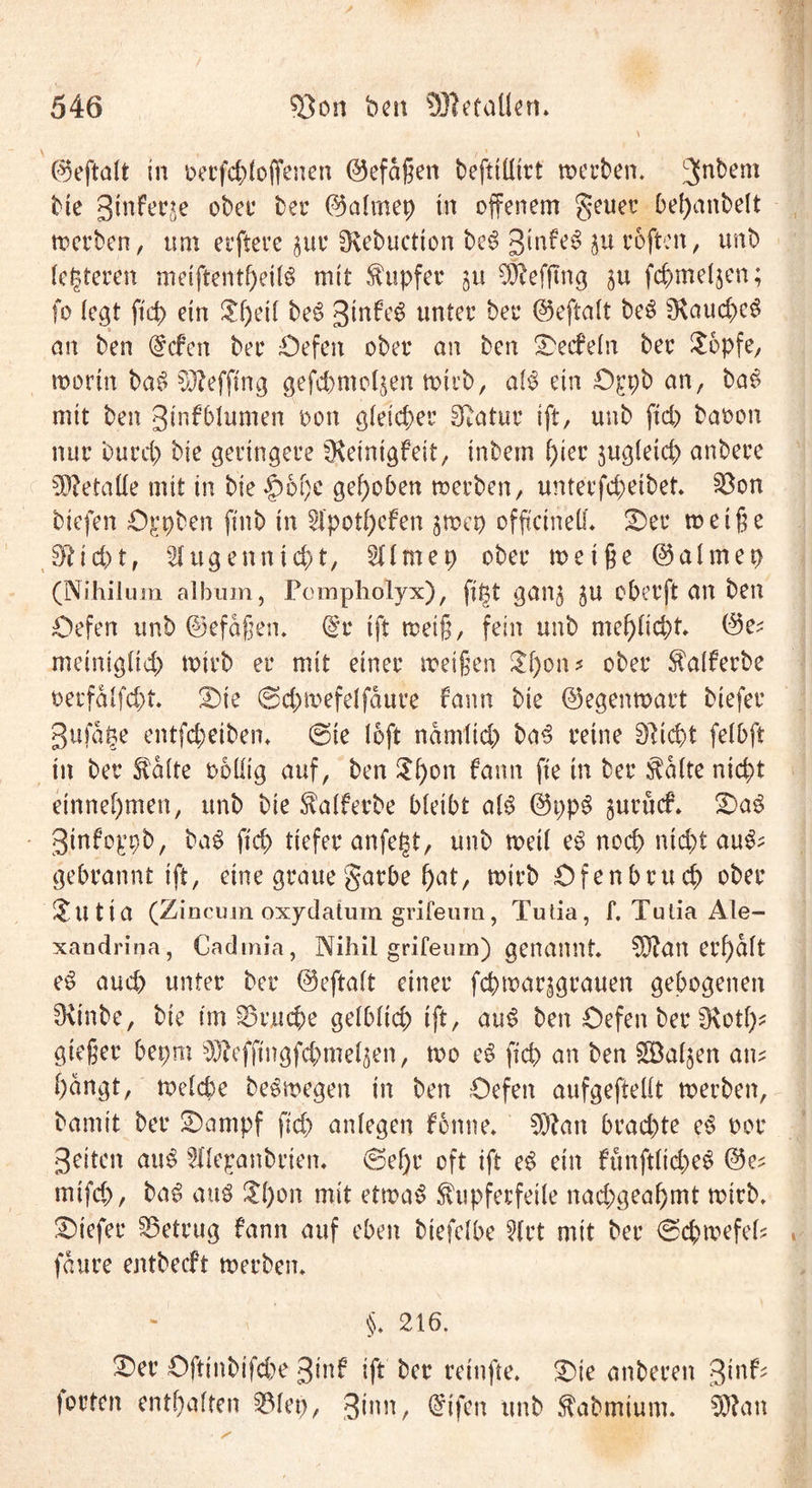 ©eftalt in oerfcfyloffenen ©efdßen befttüirt werben. 3n^em Me gtnferje ober ber ©almep in offenem gener bef>anbelt werben, um elftere $ur ^vebuctton beg 3lnfe6 ju roftcn, unb lotteren metftentfjeilg mit Tupfer ju $Mfmg $u fchmeljen; fo (egt ftd) ein $f)eil be$ 3in^ unter ber ©eftalt be$ s$aud)c£ an ben @cfen bec Öefen ober an ben Werfeln ber $6pfe, worin ba$ Sftefftng gefcbmo^en wirb, a!3 ein Ö£pb an, ba£ mit ben 3infblumen oon gleicher Statur ift, unb ftd) baoon nur burd) bie geringere SKeintgfeit, intern fykt jugletd) anbere Metalle mit in bie |)of)c gehoben werben, unterfd;etbet. ©on biefen ögpben ftnb in Hpothefen jwep offtctneU* Der weiße 3fticbt, Hugenntd)t, Hirne p ober weiße ©almep (Nihilum album, Pompholyx), ftpt gan$ ju oberft an ben öefen unb ©efdßen. ©r ift weiß, fein unb mefjlicbt» ©e; meiniglid) wirb er mit einer weißen £f)on * ober $alferbe t>erfalfd)t. Die ©cpwefelfdure fann bie ©egenwart btefer gufdge entfcbeiben, @ie (oft ndmlicp ba3 reine 3Ricpt felbft in ber fö'dlte ooüig auf, ben ^Df>on farm fte in ber $dlte nicht einnef)men, unb bie $alferbe bleibt al$ ©ppS jurücf. Da$ 3infoppb, ba$ ftd) tiefer anfegt, unb weil e£ noch nicht au&amp;= gebrannt ift, eine graue garbe f)at, wirb Öfenbrucp ober &amp;Ut ia (Zincuin oxydatum grifeum, Tutia, f. Tutia Ale- xandrina, Cadmia, Nihil grifeum) genannt dauerhaft e$ aud> unter ber ©eftalt einer fcpwar^grauen gebogenen SRinbe, bie im S5rjuche gelblich ift, au$ ben öefen ber fKotf)^ gießer bepm ^effingfcpmeljen, wo eS fiep an ben SDaljen am f)dngt, welche beSwegen in ben Öefen aufgeftellt werben, bamit ber Dampf fid> anlegen fonne. $)?an brad)te e6 oor Seiten atW Hlepanbrien. @ef)r oft ift e$ ein fünftltd)e§ ©e^ mifd), ba6 atW &amp;l)on mit etwas ^upferfeile nad;geal)mt wirb, Diefer betrug fann auf eben biefelbe Hrt mit ber @cpmefeh fdure entbeeft werben. §♦ 216. Der öftinbifd)e Sinf ift ber retnfte. Die anberen 3iu^ jorten enthalten 331ep, ginn, Qrifen unb ftabmium. 3J?an