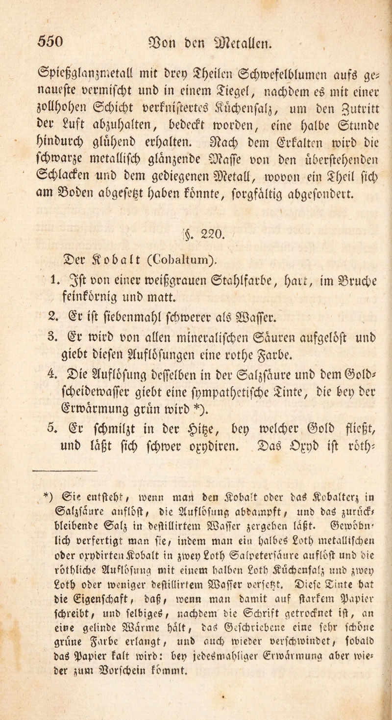 I ©pießglan^metöü mit brep Steilen ©<$tt>efel&amp;lumen aufs ge; nöuefte uermifc&amp;t unb in einem lieget, naepbem eg mit einer Soüf)oi)en @d)icpt perfniftecteS $ücbenfal$, um ben Betritt ber 2uft ob^bolten, bebeeft morben, eine f)olbe ©tunbe binbureb gltibenb erbölten, £ftad> bem drfölten roirb bie febmarge metallifcb glonjenbe Stoffe t>cm ben uberftebenben ©cblacfen unb bem gelegenen Metall, tt>ot>on ein %{)n\ ftcb am S3oben obgefept höben fonnte, forgfaltig obgefonbevt !§♦ 220. / 2)er Kobalt (Gobaltum). 1. 3ft t>on einer meißgröuen ©tablforbe, fyait, im S3rucbe feinfornig unb matt. i 2. @r ift fiebenmöbl fernerer als 5ööfier. * 3. @r rnirb t>on ollen minerolifcben ©Suren aufgeloft unb öiebt biefen ?lufl6füngen eine rotbe garbe* 4* 2)ie 2(ufl6fung beffelben in ber ©ol^foure unb bem@olb* febeibemaffer giebt eine fpmpotbetifcbe $inte, bie bet) ber drmarmung grün unrb *). 5* @r fcbmil^t in ber |nf$e, bep meiner @o!b fließt, unb (aßt ftcb fcf>tt>er oppbiren. £>ppb ift vbtf)' *) @ie entftebt, wenn man ben Kobalt ober tag $cbalter$ in ©apjfdiire anflbft, bie 2luflbfung abbampft, unb ba£ juruef# bteibenbe ©al$ in beftillirtem Söaffer ^ergeben laßt. ©ewoöir lieb oerfertigt man ffe / inbem man ein halbem 2ott> metaüifcfeen ober cppbirteuKobalt in ^wepSotl) ©alpeterfdure aufloft unb bie rotblicbe Slufloftrug mit einem halben £otb Ätfcbcnfalj unb gotb ober weniger beftillirtem Söaffer »erfefit. SDiefc (Einte bat bie (Bigenfcbaft, baß, wenn man barnit auf ftarfem Rapier fdjreibt, unb felbigeö, naebbem bie ©ebrift getroefnet ift, an eine gelinbe SÖdvme halt, ta» ©efebriebene eine febr febbne grüne $dvbe erlangt, unb auch wieber oerfebwinbet, fobalb ba$ ft)apier Falt wirb: bep jebe$mal)Iiger ©vwdvmung aber wie* ber *um ^ßorfebetn fbmmt.