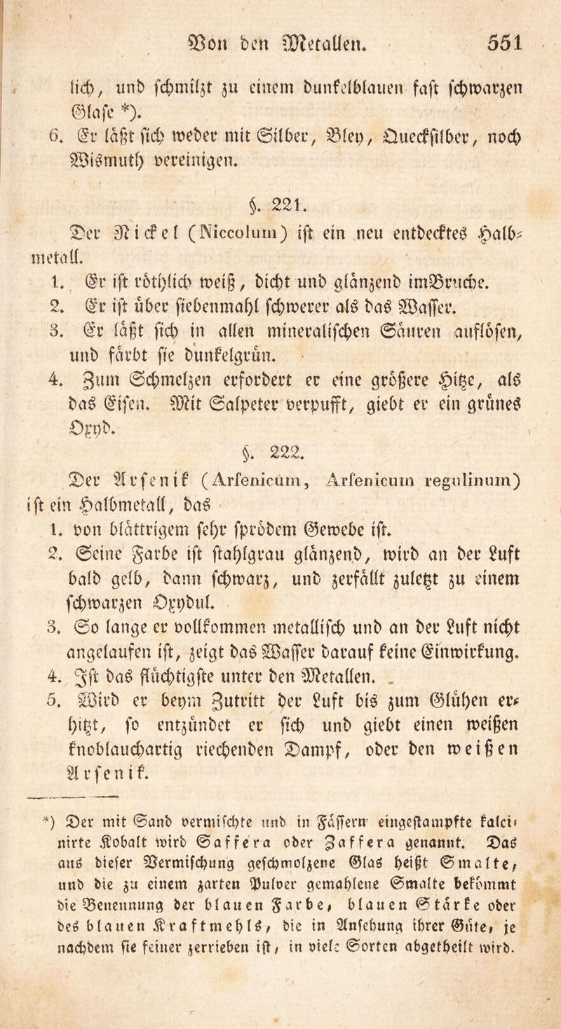 lieft, unb gu einem bunfelblauen faft fcbwac^en @lafc *). 6. @r läßt ftc^ mebec mit ©Über, 2Met), Cluecfplber, nod) £Bi$mutf) oereinigen. §. 221. übet’ ffiicfel (Niccolum) (ft ein neu entbeefte# .Jpalb- metall. 1. @c ift r6t(>(ict> weiß, bicbt unb gldnjenb im25rucbe. 2. (£v ift übet fiebenmafff fernerer al3 ba$ SB affet*. 3. faßt fid) in allen minecalifcben (Sauren auflofen, unb fdt*bt fte bunfelgrun. 4. gum ©cbmel^en ecfocbert ec eine größere §i|e, al£ ba$ Grifen. ©alpetec oerpufft, giebt er ein grünet Ö^pb. §. 222. 2)er Siefen if (Ärfenicüm, Ärfenicüm regnlinuin) ift ein §albmeiaff, ba3 1. oon blättrigem fel)t* fprobem @ewebc ift. 2. ©eine garbe ift ftaf)lgrau gldn^enb, wirb an bec Suft halb gelb, bann fc&amp;warj, unb verfallt julegt ju einem fcbwarben ö^pbttl* 3. ©o lange er oollfommen metailifd) unb an ber Suft nifyt angelaufen ift, $eigt bg£ SBaffer barauf feine Gnnwtrfung. 4. gff ba£ ffücbtigfte unter ben Gefallen. . 5. SBirb er bepm 3utt*itt ^uft bis jum @lul)en er* fo entjunbet er fid) unb giebt einen weißen fnob(aud)artig riec&amp;enben £)ampf, ober ben weißen 51 r f e n i f. *) £)er mit ©anb oermifd)fe unb in Raffern' eingcftampfte falci* nirte Kobalt votrb ©affera ober ^affera genannt. 3)a6 au£ tiefer SBermtfcbung gefcbmoljene @(a$ f)ei§t ©malte; unb bie $u einem garten fpuloer gemahlene ©malte beFbmmt bie Benennung ber blauen §arbe* blauen ©tdrFe ober bc£ blatten Äraftmehlö; bie in Slnfebung ihrer ®ute, je nachtem fte feiner verrieben ift; in otele ©orten abgetbeilt mirb.