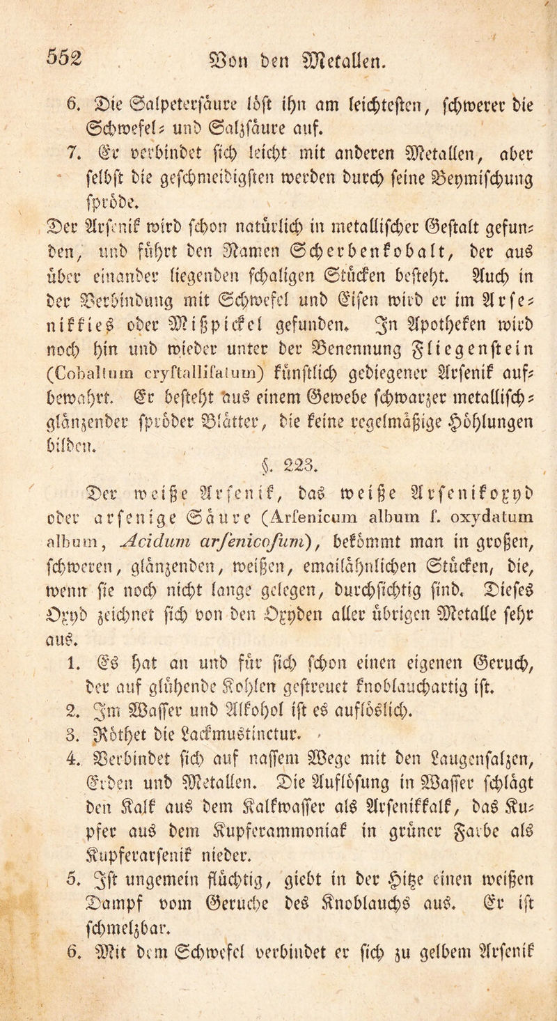 6, <Die ©alpeterfaure (oft if)n am leichteren, febwerer bie ©cbwefel* unb ©al^faure auf. 7. de oetbinbet ftcb leicht mit anberen Metallen, aber felbfi bie gefcbmeibtgften werben bureb feine SÖepmtfcbung fprobe. er $lrfenif wirb febon natürlich in metallifcbec ©eftalt gefum ben, tmb führt ben tarnen ©cberbenfobalt, ber aus über einanber Hegenben fc^aUgen ©lüefen beftef)t. 2lud) in ber ^erbinbtmg mit 0d>mefcl unb dtfen rottb er im 2lrfe* ntffie$ ober sDiißpicfel gefunbem 3n 2lpotbefen roteb nod) hin unb mteber unter ber Benennung gliegenftein (Cobaltum cryftallifaiuin) fünft!td) gebiegener Slrfentf auf bemalt. de beftef)t sau3 einem ©ewebe fcbwaqer metallifcb' glan^enber fptober ©latter, bte feine regelmäßige Höhlungen bilbcn. §. 223. Star weiße Sfrfenif, ba£ weiße Slrfenifogpb ober a r fe n i g e 0 a u r e (Arfenicum album f. oxydatüm album, Acidum arfenicofum), befommt man in großen, febweren, glanjenben, weißen, emai!a!)nlicben 0tücfen, bie, wenn fte nod) nicht lange gelegen, burebßebtig ftnb« 2>iefe$ Oppb jeichnet ftcb oon ben £)ppben aller übrigen Metalle fel)r au£. 1. d£ f)at an unb für ftcb febon einen eigenen ©erueb, ber auf glül)enbe $ o!)len geftreuet fnoblaucbarttg ift. 2. 3m ^Baffer unb !!fol)ol ift es auflooüd). 3. |Kot^et bie 2acfmu$tinctur. > 4. SSerbinbet fid) auf naffem SEBege mit ben 2augenfaljen, dvben unb Metallen. £>ie Sluflofung in SBaflfer fdpfagt ben $aff au£ bem $atfwafier als 2lrfentffalf, baS pfer au$ bem $upferammoniaf in grüner gavbe aU Shipferarfentf nieber. 5. 3ft ungemein ß(üd;tig, giebt in ber §it?e einen weißen Stampf oom ©eruebe be$ $noblauc|)£ au$. de ift fd)meljbar. 6. Sfllit bem ©cbwefel oerbtnbet er fid) ju gelbem Slrfenif