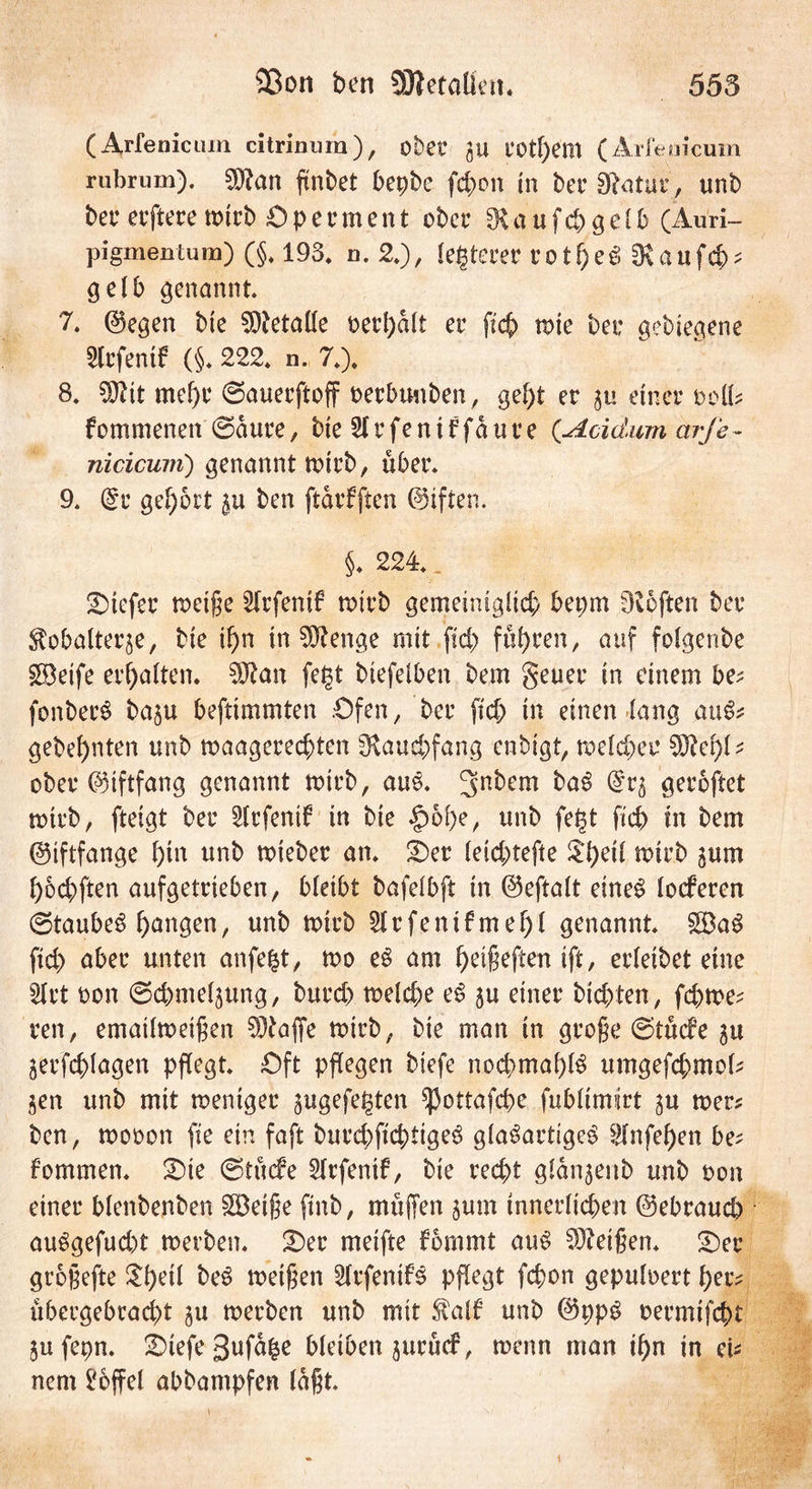35on ben Sflletoüen. 555 (Arfeniciun citrinura), ober gu COtpem (Arfeuicum rubrum). San ftnbet bepbe fd>on in berSfatur, unb ber ecfteren>trb Operment ober kaufet)gelb (Auri- pigmentum) (§, 193, n. 2.), (euerer rotpeSSRaufcp* gelb genannt. 7. ©egen bte Metalle t>erl>alt er fiep wie bei: aebiegene SCcfenif (§. 222. n. 7.). 8. Stt mef)r ©auerftoff oerbuuben, gef)t er 51» einer oolfc fommenett ©dure, bie SfrfeniFfäure (Acidum arJe ~ nicicum) genannt roirb, über. 9. @r gehört $u ben ftdrfften ©iften. §♦ 224.. tiefer weifte 5Irfenif tr>trb gemeiniglid) bet;m fRoften ber ftobalterje, bie ipn in Senge mit ftd> fuhren, auf foigenbe steife erhalten. San fegt btefeiben bem geuer in einem be; fonbecS baju beftimmten .Ofen, ber ftd) in einen lang auS* gebe^nten unb waagerechten ^Raud)fang enbigt, weicher Schi- eber ©iftfang genannt wirb, aus. 3n^cm fr<*S @*5 geroftet wirb, fteigt ber ^irfenif in bie §>6pe, unb fegt fiep in bem ©iftfange i)in unb wieber an. Oer ieid;tefte $peti wirb jum pod)ften aufgetrieben, bieibt bafeibft in ©eftait eines locFeren ©taubes pangen, unb wirb Slrfenifmepl genannt. £$aS ftd) aber unten anfegt, wo eS am peifteften ift, erieibet eine 2(rt eon ©cpmeljung, burd) weid)e eS 5U einer bid)ten, fd)we? ren, emaüwetften Safte wirb, bie man in große ©tiefe 3U jerfcplagen pflegt. Oft pflegen biefe nochmahiS umgefd)mek $en unb mit weniger ^ugefegten ^ottafepe fubümirt gu wer* ben, wooon fte ein faft burd)ftcptigeS giaSartigeS 2fnfepen be* fommen. Oie ©tuefe Sirfenif, bie recht gidn^ettb unb t>on einer bienbenben Reifte finb, muffen $um innerlichen ©ebrauep auSgefud)t werben. Oer meifte Fbmmt aus Seiften. Oer groftefte ^l)eÜ beS weiften SirfenifS pflegt fepon gepuioert per* übergebracpt ^u werben unb mit $alf unb ©ppS oermtfept jufepn. Oiefe 3ufdge bleiben jurnd5, wenn man ipn in ei* nern hoffet abbampfen (dftt.