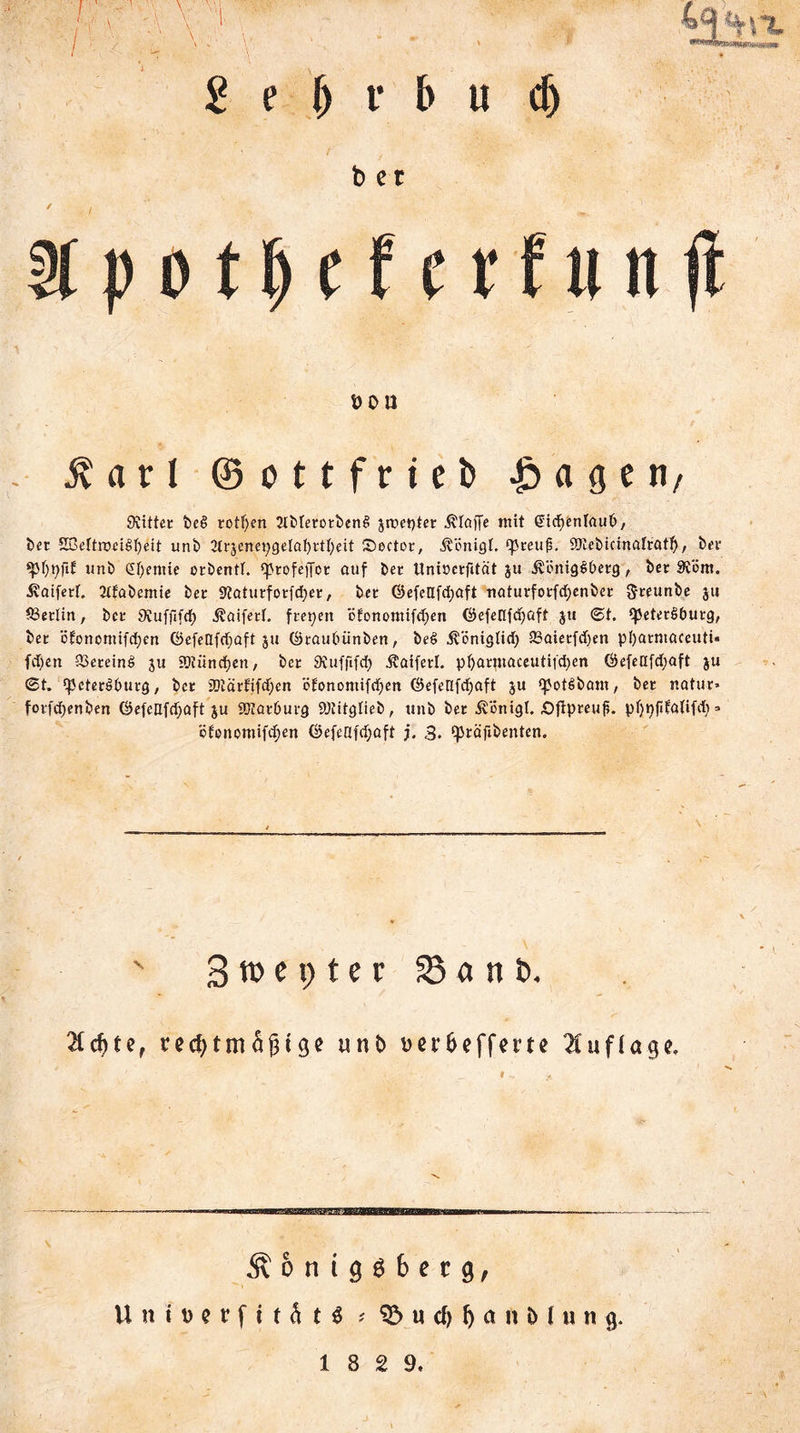 bet ÜOU $ a r l ©ottfrieD £ a g e n, Siittec be£ rotfyen 2IbfecocbenS jmeptec klaffe mit ßicfyenlaub/ bec 2BeftrDeif>f)ett unb 2lcjenepgelaf)ctl)eit Sectoc, Äünigf. ‘pceufi. 'BJebidnafcatf), bec ‘pf)t)fi£ unb Chemie oebend. ‘pcofejfoc auf bet Unioecfität ju ivönigSbecg, bet Svöm. $aifed. Jtfabemie bec Statucfocfdjec, bec ©efeafdjaft natucfocfd;enbec 5«unbe ju S3edin, bec SJufftfd) itaiferf. feepen öfonomifd)en ©efeflfcfyaft ju ©t. (petecSbucg, bec ö£onomtfd;en ©efellfrfjaft ju ©caubünben, be$ .fvöntgtid) 23aietfcf)en pl)acntaceuti« fdjett 33eceinö ju Süiindjen, bec Svuffifcf) ^aifed. pl)acmaceutifd)en Öefeafdjaft ju ©t. 'peteröbueg, bet 2)täcfifd)en ö£onontifd)cn ©efenfdjaft 3U <pot6bant, bec nahm foefdjenben ©efeafcljaft ju 9D?acbucg 9)htglieb, unb bec Äönigl. öfipeeufi. pf)pfifa(ifd) => ijfenomifdjen ©efeüfdjaft j. 3. fpcäfibenten.  Stnepter S«ni). $d)te, rechtmäßige unb ^erhefferte Auflage. Äonig66etg, Untt>erfttä tö * 93 u cf) b a n i> I u ti g. 18 2 9,